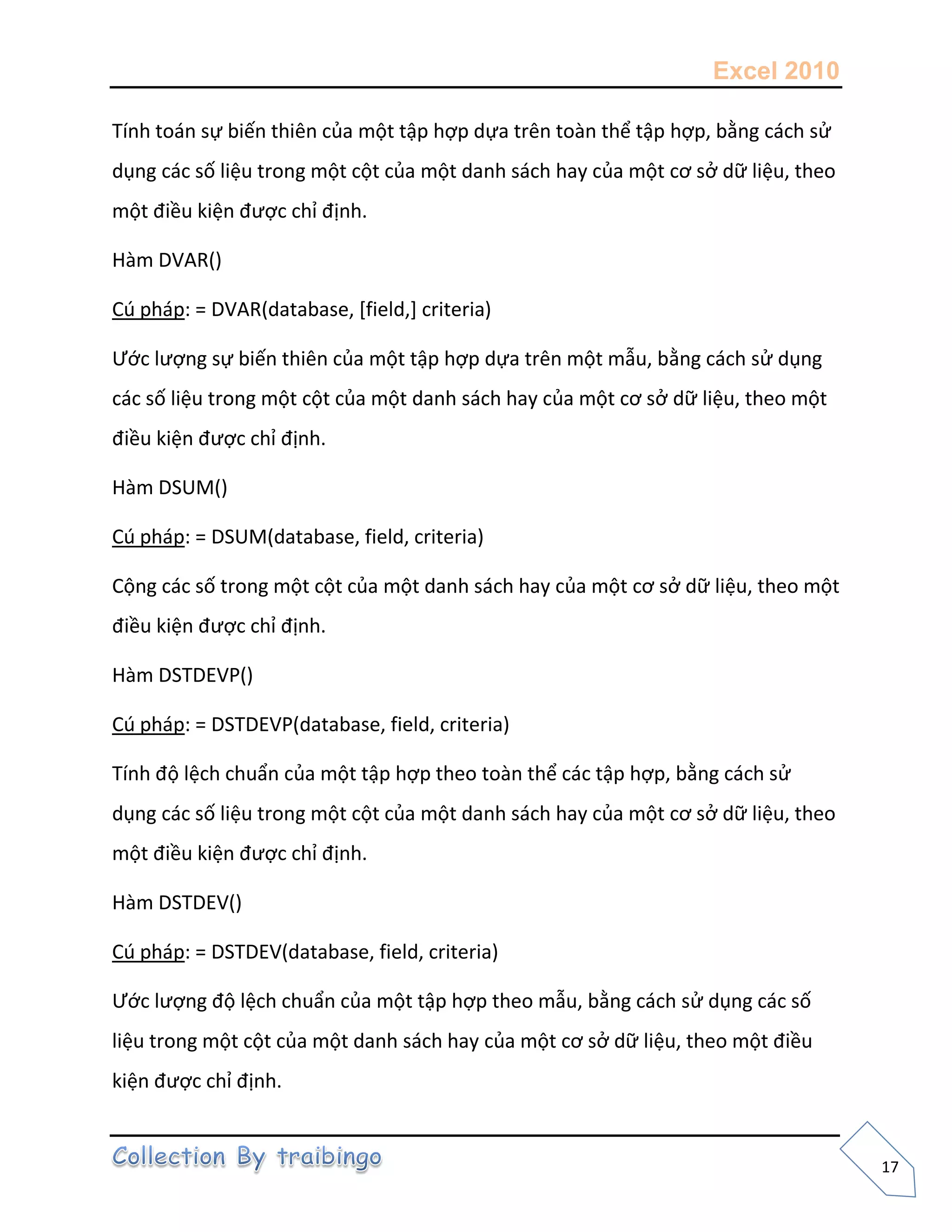 Excel 2010
17
Tính toán sự biến thiên của một tập hợp dựa trên toàn thể tập hợp, bằng cách sử
dụng các số liệu trong một cột của một danh sách hay của một cơ sở dữ liệu, theo
một điều kiện được chỉ định.
Hàm DVAR()
Cú pháp: = DVAR(database, [field,] criteria)
Ước lượng sự biến thiên của một tập hợp dựa trên một mẫu, bằng cách sử dụng
các số liệu trong một cột của một danh sách hay của một cơ sở dữ liệu, theo một
điều kiện được chỉ định.
Hàm DSUM()
Cú pháp: = DSUM(database, field, criteria)
Cộng các số trong một cột của một danh sách hay của một cơ sở dữ liệu, theo một
điều kiện được chỉ định.
Hàm DSTDEVP()
Cú pháp: = DSTDEVP(database, field, criteria)
Tính độ lệch chuẩn của một tập hợp theo toàn thể các tập hợp, bằng cách sử
dụng các số liệu trong một cột của một danh sách hay của một cơ sở dữ liệu, theo
một điều kiện được chỉ định.
Hàm DSTDEV()
Cú pháp: = DSTDEV(database, field, criteria)
Ước lượng độ lệch chuẩn của một tập hợp theo mẫu, bằng cách sử dụng các số
liệu trong một cột của một danh sách hay của một cơ sở dữ liệu, theo một điều
kiện được chỉ định.
 