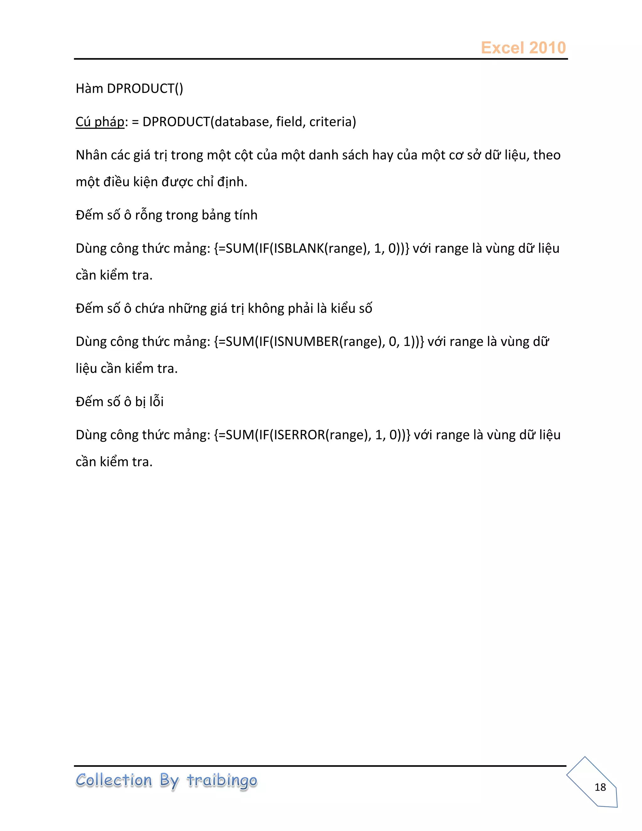 Excel 2010
18
Hàm DPRODUCT()
Cú pháp: = DPRODUCT(database, field, criteria)
Nhân các giá trị trong một cột của một danh sách hay của một cơ sở dữ liệu, theo
một điều kiện được chỉ định.
Đếm số ô rỗng trong bảng tính
Dùng công thức mảng: {=SUM(IF(ISBLANK(range), 1, 0))} với range là vùng dữ liệu
cần kiểm tra.
Đếm số ô chứa những giá trị không phải là kiểu số
Dùng công thức mảng: {=SUM(IF(ISNUMBER(range), 0, 1))} với range là vùng dữ
liệu cần kiểm tra.
Đếm số ô bị lỗi
Dùng công thức mảng: {=SUM(IF(ISERROR(range), 1, 0))} với range là vùng dữ liệu
cần kiểm tra.
 