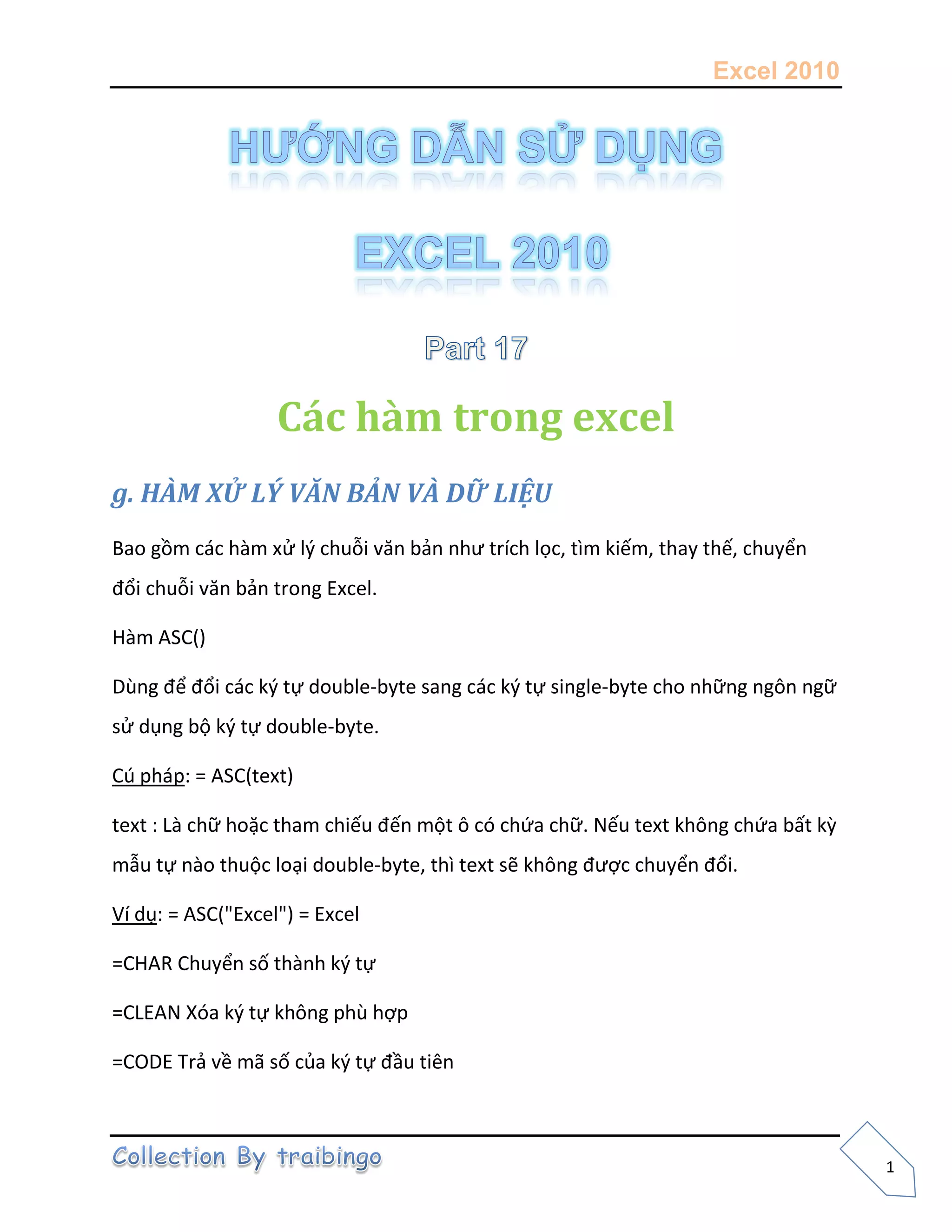 Excel 2010
1
Các hàm trong excel
g. HÀM XỬ LÝ VĂN BẢN VÀ DỮ LIỆU
Bao gồm các hàm xử l{ chuỗi văn bản như trích lọc, tìm kiếm, thay thế, chuyển
đổi chuỗi văn bản trong Excel.
Hàm ASC()
Dùng để đổi các k{ tự double-byte sang các k{ tự single-byte cho những ngôn ngữ
sử dụng bộ k{ tự double-byte.
Cú pháp: = ASC(text)
text : Là chữ hoặc tham chiếu đến một ô có chứa chữ. Nếu text không chứa bất kz
mẫu tự nào thuộc loại double-byte, thì text sẽ không được chuyển đổi.
Ví dụ: = ASC("Excel") = Excel
=CHAR Chuyển số thành k{ tự
=CLEAN Xóa k{ tự không phù hợp
=CODE Trả về mã số của k{ tự đầu tiên
 