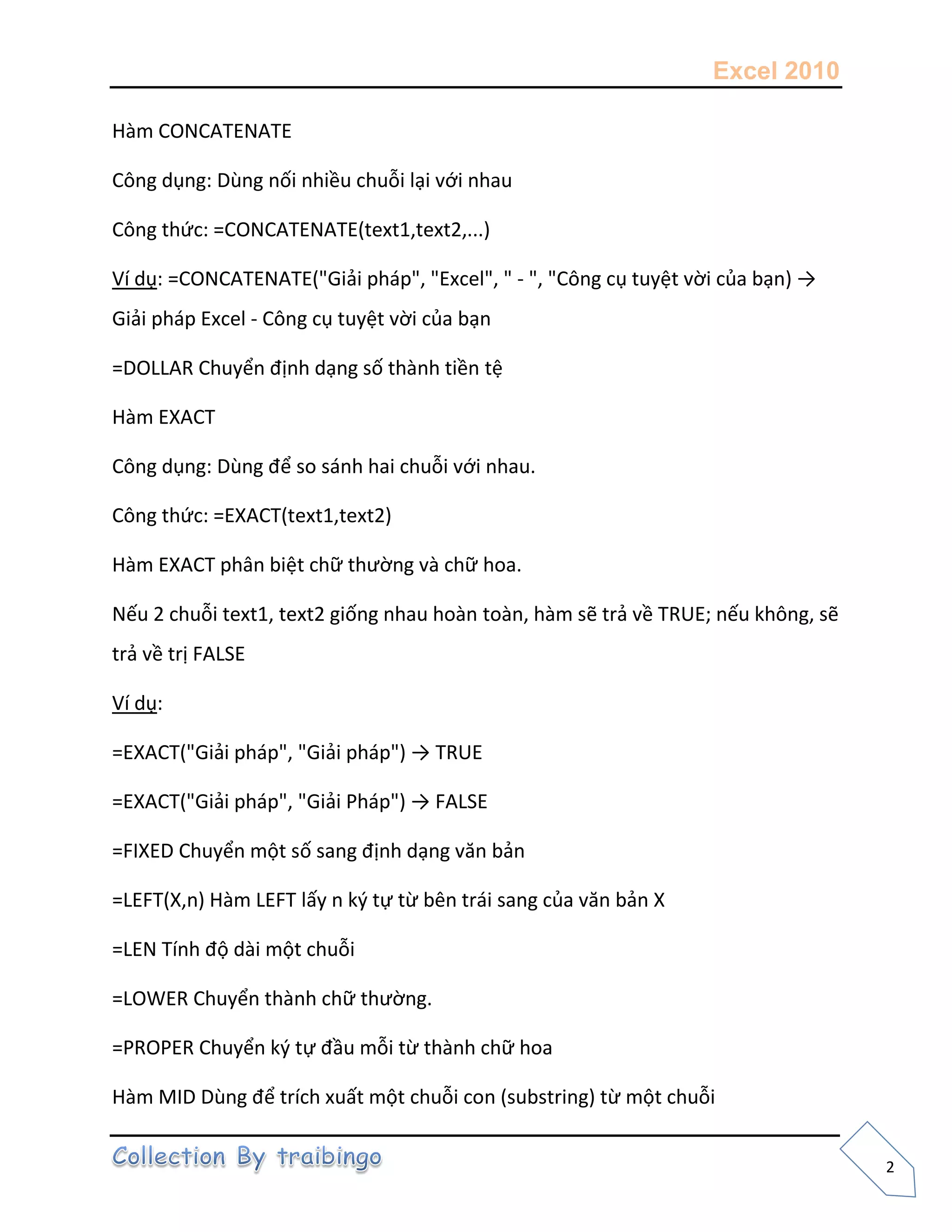 Excel 2010
2
Hàm CONCATENATE
Công dụng: Dùng nối nhiều chuỗi lại với nhau
Công thức: =CONCATENATE(text1,text2,...)
Ví dụ: =CONCATENATE("Giải pháp", "Excel", " - ", "Công cụ tuyệt vời của bạn) →
Giải pháp Excel - Công cụ tuyệt vời của bạn
=DOLLAR Chuyển định dạng số thành tiền tệ
Hàm EXACT
Công dụng: Dùng để so sánh hai chuỗi với nhau.
Công thức: =EXACT(text1,text2)
Hàm EXACT phân biệt chữ thường và chữ hoa.
Nếu 2 chuỗi text1, text2 giống nhau hoàn toàn, hàm sẽ trả về TRUE; nếu không, sẽ
trả về trị FALSE
Ví dụ:
=EXACT("Giải pháp", "Giải pháp") → TRUE
=EXACT("Giải pháp", "Giải Pháp") → FALSE
=FIXED Chuyển một số sang định dạng văn bản
=LEFT(X,n) Hàm LEFT lấy n k{ tự từ bên trái sang của văn bản X
=LEN Tính độ dài một chuỗi
=LOWER Chuyển thành chữ thường.
=PROPER Chuyển k{ tự đầu mỗi từ thành chữ hoa
Hàm MID Dùng để trích xuất một chuỗi con (substring) từ một chuỗi
 