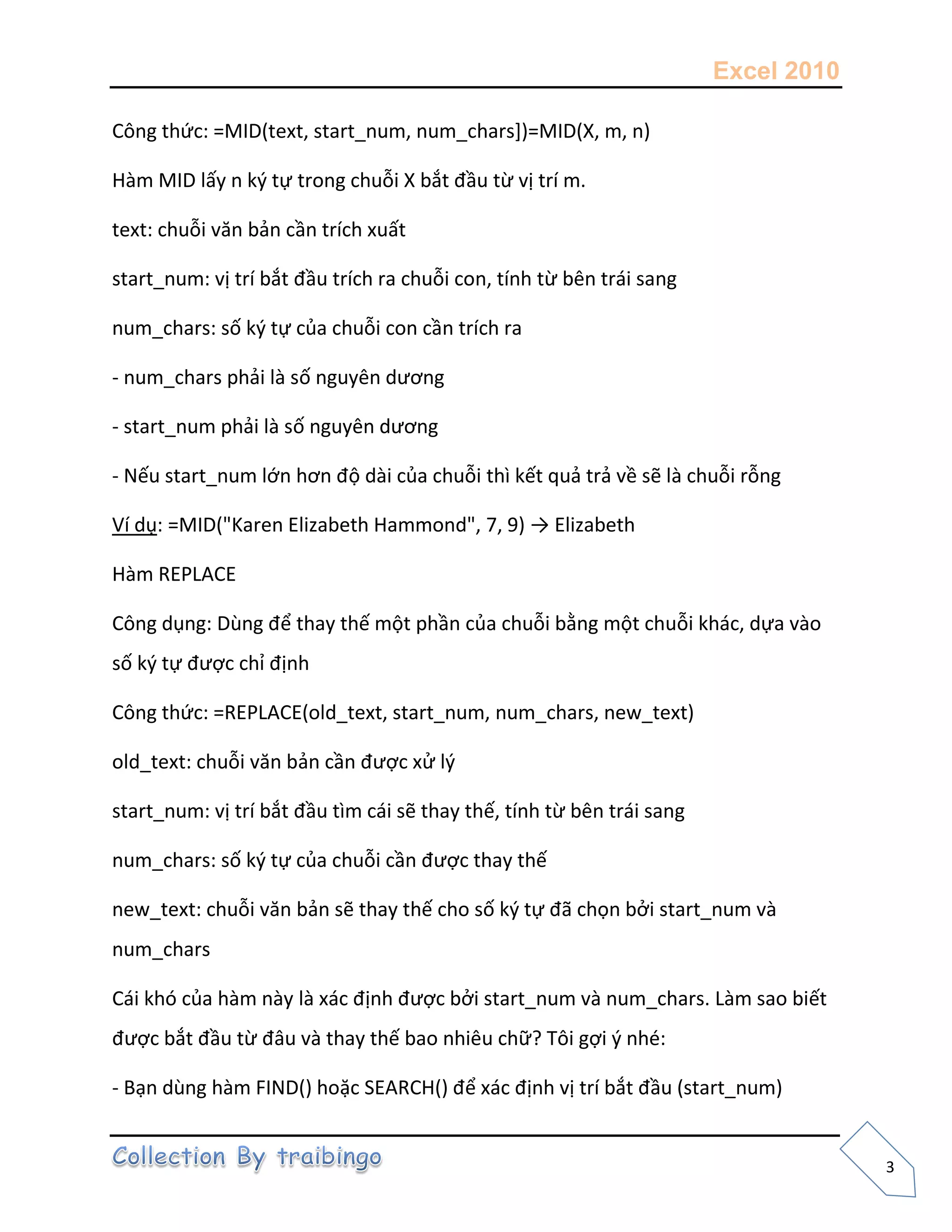 Excel 2010
3
Công thức: =MID(text, start_num, num_chars])=MID(X, m, n)
Hàm MID lấy n k{ tự trong chuỗi X bắt đầu từ vị trí m.
text: chuỗi văn bản cần trích xuất
start_num: vị trí bắt đầu trích ra chuỗi con, tính từ bên trái sang
num_chars: số k{ tự của chuỗi con cần trích ra
- num_chars phải là số nguyên dương
- start_num phải là số nguyên dương
- Nếu start_num lớn hơn độ dài của chuỗi thì kết quả trả về sẽ là chuỗi rỗng
Ví dụ: =MID("Karen Elizabeth Hammond", 7, 9) → Elizabeth
Hàm REPLACE
Công dụng: Dùng để thay thế một phần của chuỗi bằng một chuỗi khác, dựa vào
số k{ tự được chỉ định
Công thức: =REPLACE(old_text, start_num, num_chars, new_text)
old_text: chuỗi văn bản cần được xử l{
start_num: vị trí bắt đầu tìm cái sẽ thay thế, tính từ bên trái sang
num_chars: số k{ tự của chuỗi cần được thay thế
new_text: chuỗi văn bản sẽ thay thế cho số k{ tự đã chọn bởi start_num và
num_chars
Cái khó của hàm này là xác định được bởi start_num và num_chars. Làm sao biết
được bắt đầu từ đâu và thay thế bao nhiêu chữ? Tôi gợi { nhé:
- Bạn dùng hàm FIND() hoặc SEARCH() để xác định vị trí bắt đầu (start_num)
 