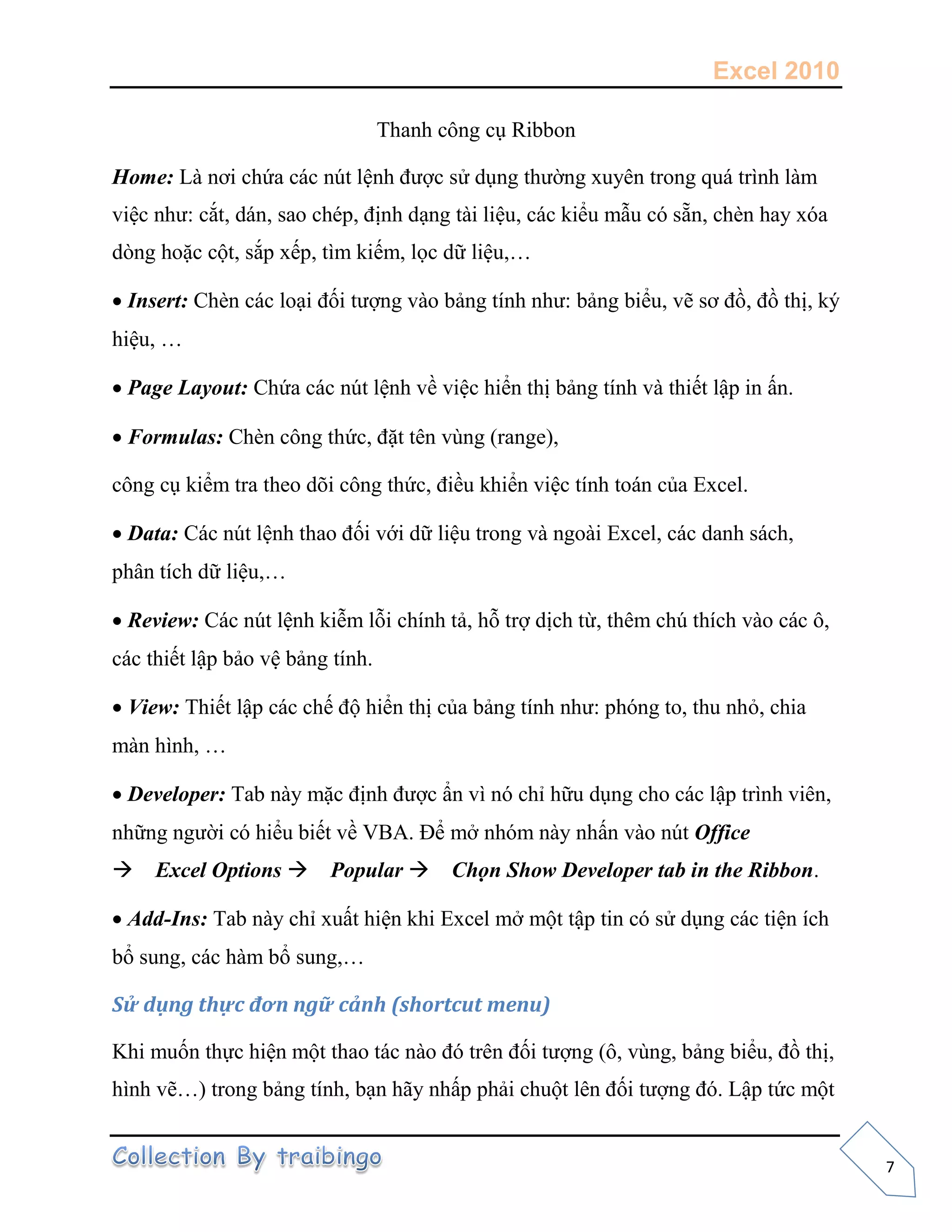 Excel 2010
7
Thanh công cụ Ribbon
Home: Là nơi chứa các nút lệnh được sử dụng thường xuyên trong quá trình làm
việc như: cắt, dán, sao chép, định dạng tài liệu, các kiểu mẫu có sẵn, chèn hay xóa
dòng hoặc cột, sắp xếp, tìm kiếm, lọc dữ liệu,…
Insert: Chèn các loại đối tượng vào bảng tính như: bảng biểu, vẽ sơ đồ, đồ thị, ký
hiệu, …
Page Layout: Chứa các nút lệnh về việc hiển thị bảng tính và thiết lập in ấn.
Formulas: Chèn công thức, đặt tên vùng (range),
công cụ kiểm tra theo dõi công thức, điều khiển việc tính toán của Excel.
Data: Các nút lệnh thao đối với dữ liệu trong và ngoài Excel, các danh sách,
phân tích dữ liệu,…
Review: Các nút lệnh kiễm lỗi chính tả, hỗ trợ dịch từ, thêm chú thích vào các ô,
các thiết lập bảo vệ bảng tính.
View: Thiết lập các chế độ hiển thị của bảng tính như: phóng to, thu nhỏ, chia
màn hình, …
Developer: Tab này mặc định được ẩn vì nó chỉ hữu dụng cho các lập trình viên,
những người có hiểu biết về VBA. Để mở nhóm này nhấn vào nút Office
Excel Options Popular Chọn Show Developer tab in the Ribbon.
Add-Ins: Tab này chỉ xuất hiện khi Excel mở một tập tin có sử dụng các tiện ích
bổ sung, các hàm bổ sung,…
Sử dụng thực đơn ngữ cảnh (shortcut menu)
Khi muốn thực hiện một thao tác nào đó trên đối tượng (ô, vùng, bảng biểu, đồ thị,
hình vẽ…) trong bảng tính, bạn hãy nhấp phải chuột lên đối tượng đó. Lập tức một
 