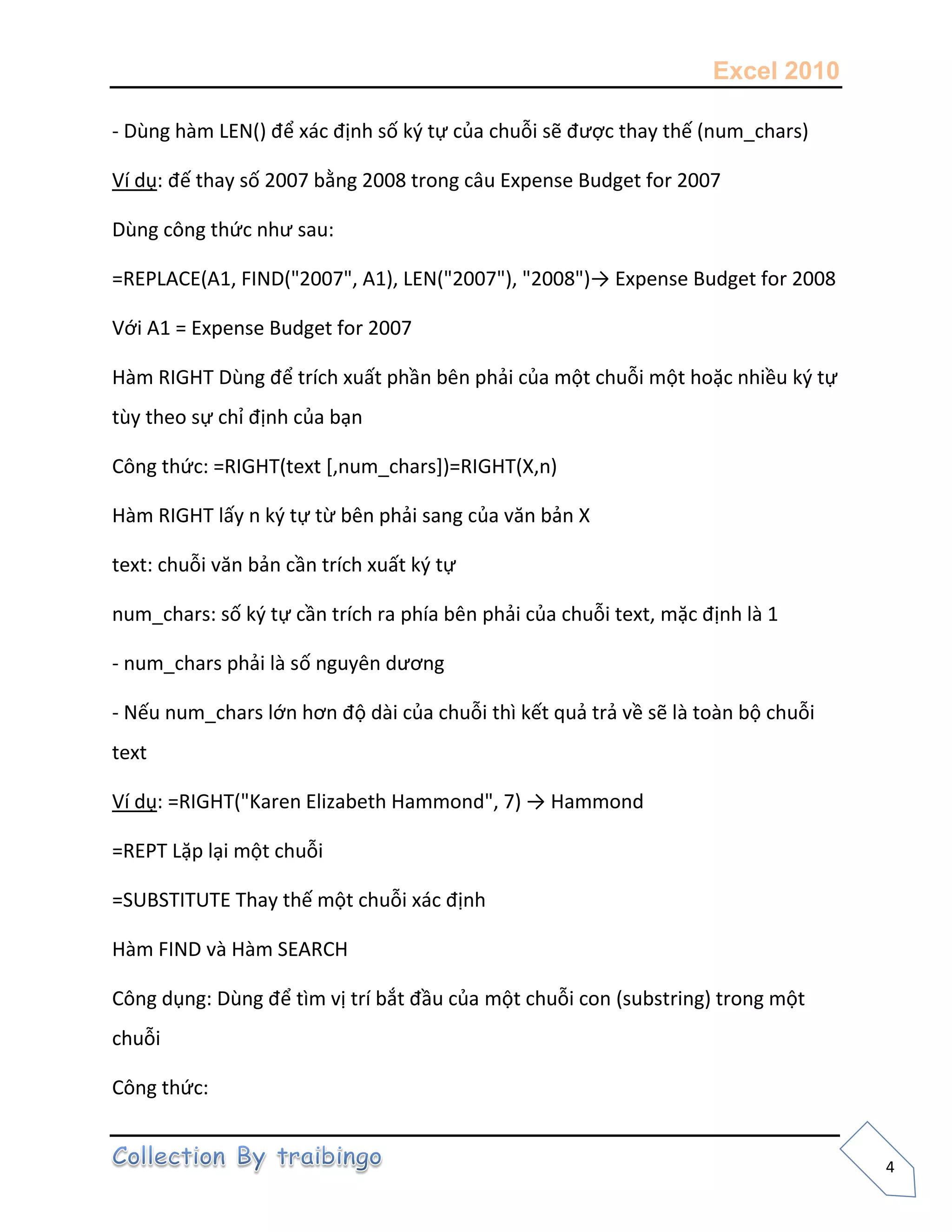 Excel 2010
4
- Dùng hàm LEN() để xác định số k{ tự của chuỗi sẽ được thay thế (num_chars)
Ví dụ: đế thay số 2007 bằng 2008 trong câu Expense Budget for 2007
Dùng công thức như sau:
=REPLACE(A1, FIND("2007", A1), LEN("2007"), "2008")→ Expense Budget for 2008
Với A1 = Expense Budget for 2007
Hàm RIGHT Dùng để trích xuất phần bên phải của một chuỗi một hoặc nhiều k{ tự
tùy theo sự chỉ định của bạn
Công thức: =RIGHT(text [,num_chars])=RIGHT(X,n)
Hàm RIGHT lấy n k{ tự từ bên phải sang của văn bản X
text: chuỗi văn bản cần trích xuất k{ tự
num_chars: số k{ tự cần trích ra phía bên phải của chuỗi text, mặc định là 1
- num_chars phải là số nguyên dương
- Nếu num_chars lớn hơn độ dài của chuỗi thì kết quả trả về sẽ là toàn bộ chuỗi
text
Ví dụ: =RIGHT("Karen Elizabeth Hammond", 7) → Hammond
=REPT Lặp lại một chuỗi
=SUBSTITUTE Thay thế một chuỗi xác định
Hàm FIND và Hàm SEARCH
Công dụng: Dùng để tìm vị trí bắt đầu của một chuỗi con (substring) trong một
chuỗi
Công thức:
 