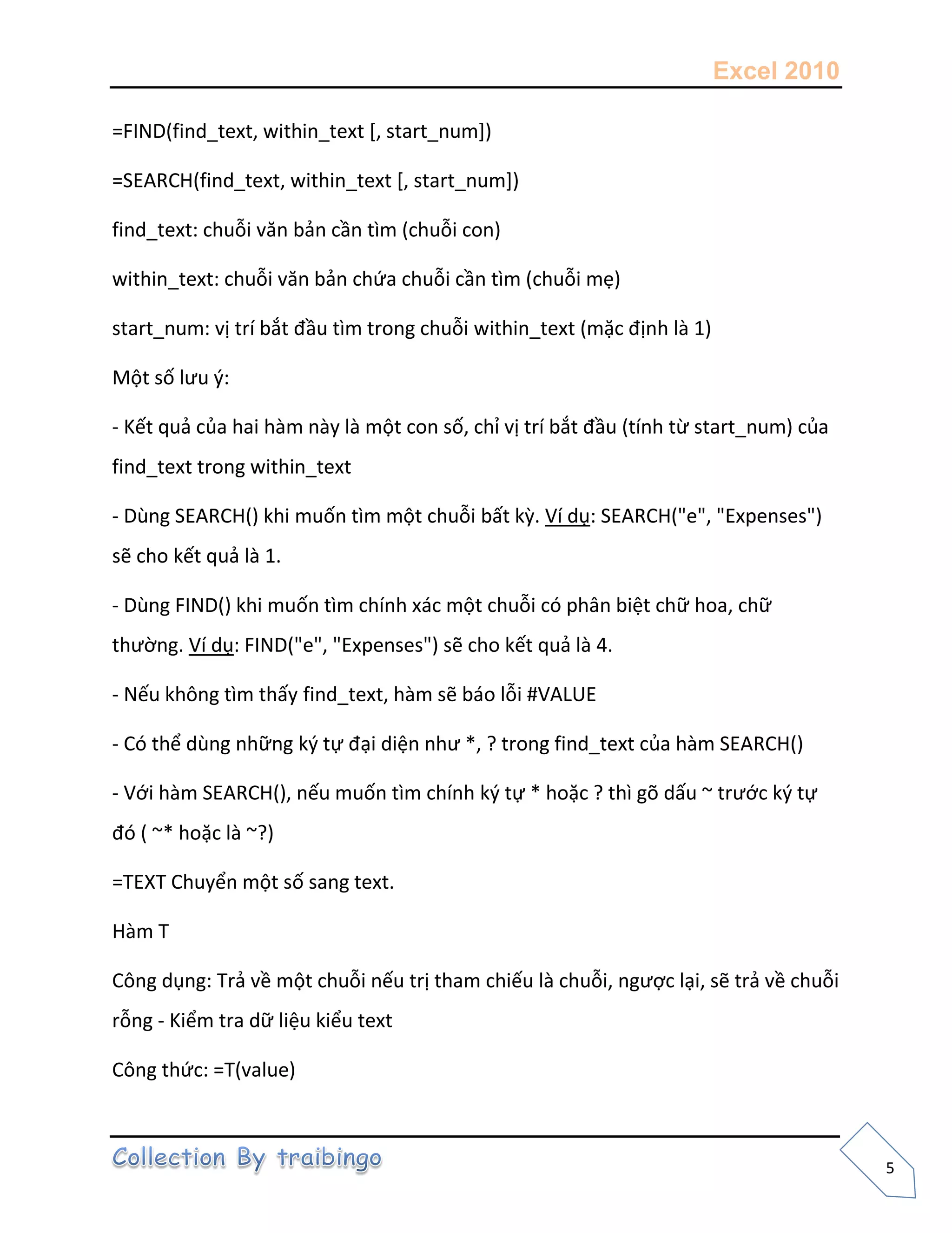 Excel 2010
5
=FIND(find_text, within_text [, start_num])
=SEARCH(find_text, within_text [, start_num])
find_text: chuỗi văn bản cần tìm (chuỗi con)
within_text: chuỗi văn bản chứa chuỗi cần tìm (chuỗi mẹ)
start_num: vị trí bắt đầu tìm trong chuỗi within_text (mặc định là 1)
Một số lưu {:
- Kết quả của hai hàm này là một con số, chỉ vị trí bắt đầu (tính từ start_num) của
find_text trong within_text
- Dùng SEARCH() khi muốn tìm một chuỗi bất kz. Ví dụ: SEARCH("e", "Expenses")
sẽ cho kết quả là 1.
- Dùng FIND() khi muốn tìm chính xác một chuỗi có phân biệt chữ hoa, chữ
thường. Ví dụ: FIND("e", "Expenses") sẽ cho kết quả là 4.
- Nếu không tìm thấy find_text, hàm sẽ báo lỗi #VALUE
- Có thể dùng những k{ tự đại diện như *, ? trong find_text của hàm SEARCH()
- Với hàm SEARCH(), nếu muốn tìm chính k{ tự * hoặc ? thì gõ dấu ~ trước k{ tự
đó ( ~* hoặc là ~?)
=TEXT Chuyển một số sang text.
Hàm T
Công dụng: Trả về một chuỗi nếu trị tham chiếu là chuỗi, ngược lại, sẽ trả về chuỗi
rỗng - Kiểm tra dữ liệu kiểu text
Công thức: =T(value)
 