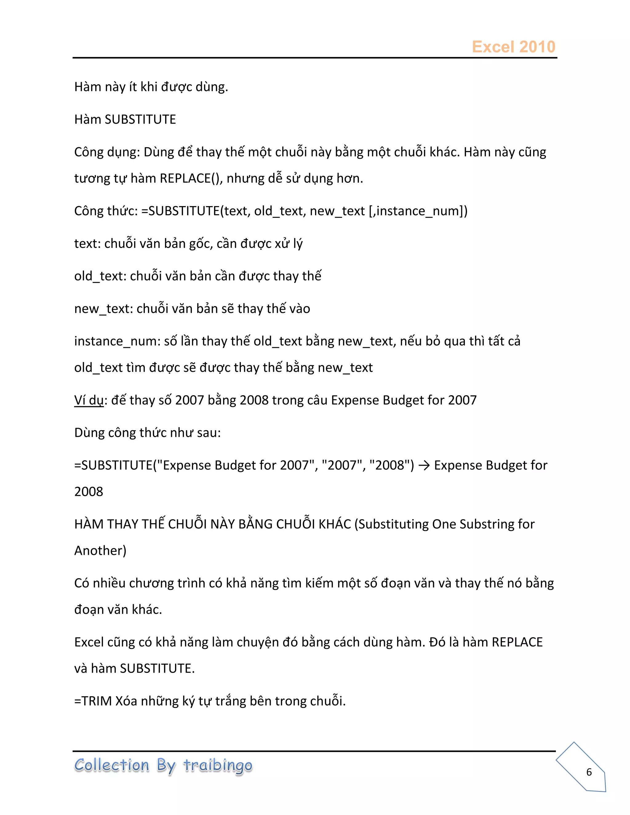Excel 2010
6
Hàm này ít khi được dùng.
Hàm SUBSTITUTE
Công dụng: Dùng để thay thế một chuỗi này bằng một chuỗi khác. Hàm này cũng
tương tự hàm REPLACE(), nhưng dễ sử dụng hơn.
Công thức: =SUBSTITUTE(text, old_text, new_text [,instance_num])
text: chuỗi văn bản gốc, cần được xử l{
old_text: chuỗi văn bản cần được thay thế
new_text: chuỗi văn bản sẽ thay thế vào
instance_num: số lần thay thế old_text bằng new_text, nếu bỏ qua thì tất cả
old_text tìm được sẽ được thay thế bằng new_text
Ví dụ: đế thay số 2007 bằng 2008 trong câu Expense Budget for 2007
Dùng công thức như sau:
=SUBSTITUTE("Expense Budget for 2007", "2007", "2008") → Expense Budget for
2008
HÀM THAY THẾ CHUỖI NÀY BẰNG CHUỖI KHÁC (Substituting One Substring for
Another)
Có nhiều chương trình có khả năng tìm kiếm một số đoạn văn và thay thế nó bằng
đoạn văn khác.
Excel cũng có khả năng làm chuyện đó bằng cách dùng hàm. Đó là hàm REPLACE
và hàm SUBSTITUTE.
=TRIM Xóa những k{ tự trắng bên trong chuỗi.
 