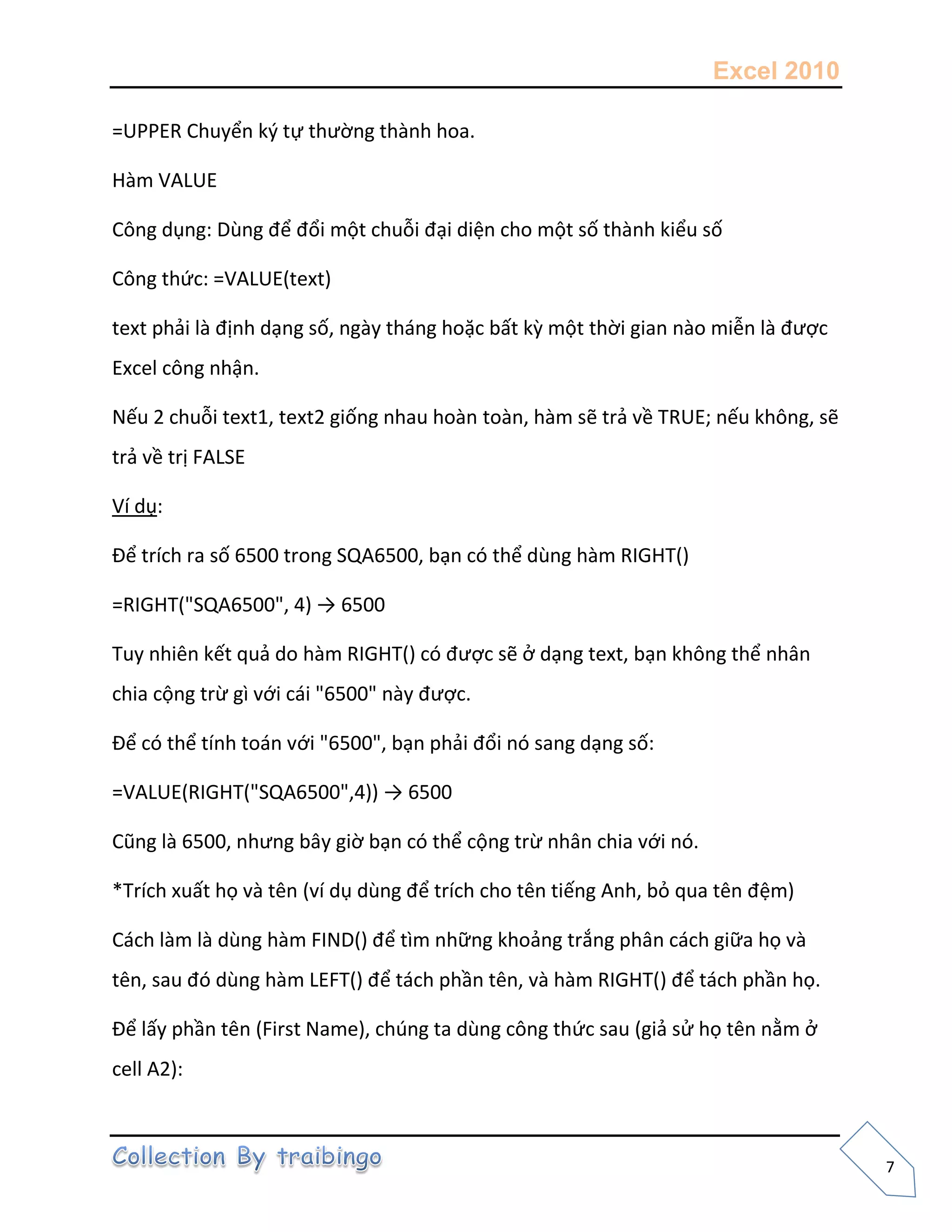 Excel 2010
7
=UPPER Chuyển k{ tự thường thành hoa.
Hàm VALUE
Công dụng: Dùng để đổi một chuỗi đại diện cho một số thành kiểu số
Công thức: =VALUE(text)
text phải là định dạng số, ngày tháng hoặc bất kz một thời gian nào miễn là được
Excel công nhận.
Nếu 2 chuỗi text1, text2 giống nhau hoàn toàn, hàm sẽ trả về TRUE; nếu không, sẽ
trả về trị FALSE
Ví dụ:
Để trích ra số 6500 trong SQA6500, bạn có thể dùng hàm RIGHT()
=RIGHT("SQA6500", 4) → 6500
Tuy nhiên kết quả do hàm RIGHT() có được sẽ ở dạng text, bạn không thể nhân
chia cộng trừ gì với cái "6500" này được.
Để có thể tính toán với "6500", bạn phải đổi nó sang dạng số:
=VALUE(RIGHT("SQA6500",4)) → 6500
Cũng là 6500, nhưng bây giờ bạn có thể cộng trừ nhân chia với nó.
*Trích xuất họ và tên (ví dụ dùng để trích cho tên tiếng Anh, bỏ qua tên đệm)
Cách làm là dùng hàm FIND() để tìm những khoảng trắng phân cách giữa họ và
tên, sau đó dùng hàm LEFT() để tách phần tên, và hàm RIGHT() để tách phần họ.
Để lấy phần tên (First Name), chúng ta dùng công thức sau (giả sử họ tên nằm ở
cell A2):
 