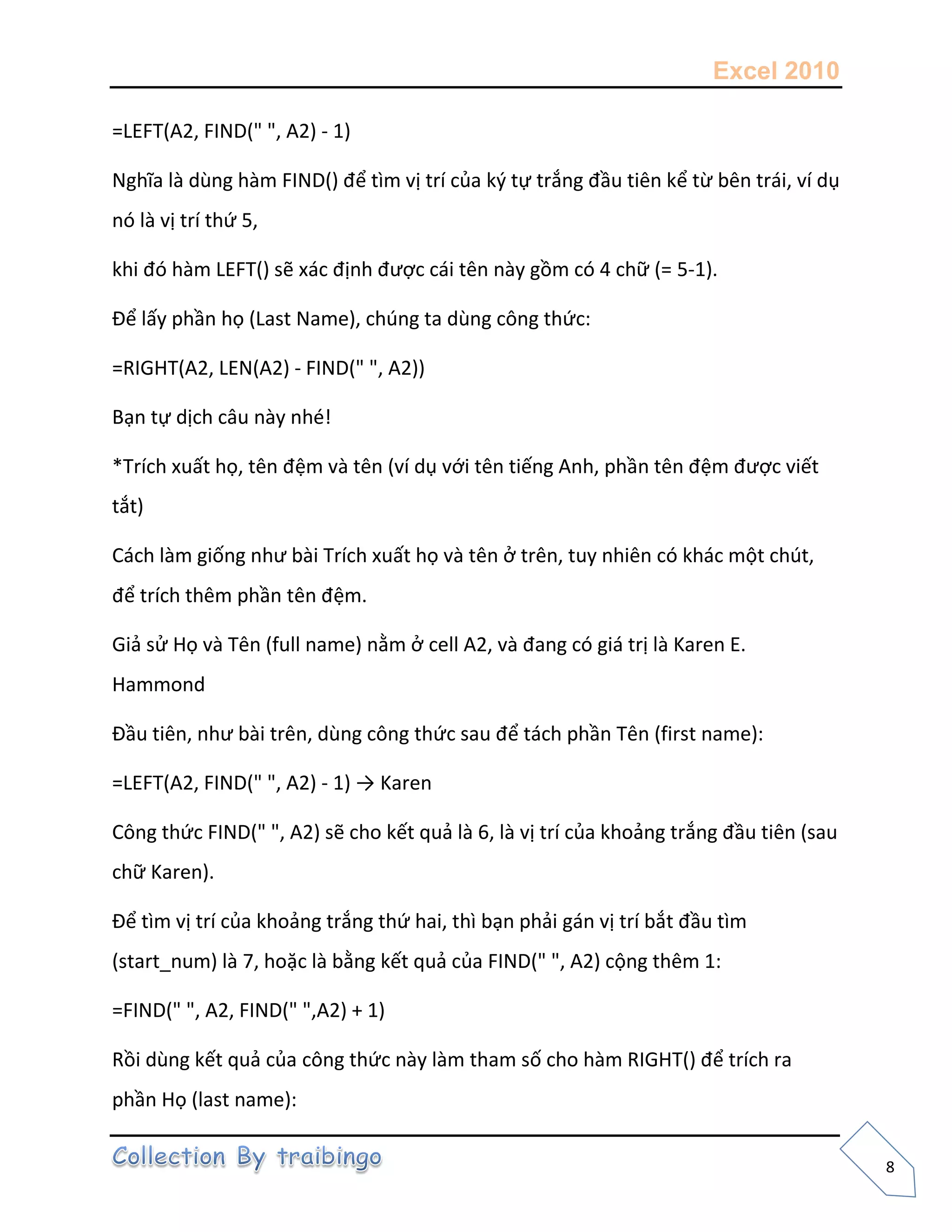 Excel 2010
8
=LEFT(A2, FIND(" ", A2) - 1)
Nghĩa là dùng hàm FIND() để tìm vị trí của k{ tự trắng đầu tiên kể từ bên trái, ví dụ
nó là vị trí thứ 5,
khi đó hàm LEFT() sẽ xác định được cái tên này gồm có 4 chữ (= 5-1).
Để lấy phần họ (Last Name), chúng ta dùng công thức:
=RIGHT(A2, LEN(A2) - FIND(" ", A2))
Bạn tự dịch câu này nhé!
*Trích xuất họ, tên đệm và tên (ví dụ với tên tiếng Anh, phần tên đệm được viết
tắt)
Cách làm giống như bài Trích xuất họ và tên ở trên, tuy nhiên có khác một chút,
để trích thêm phần tên đệm.
Giả sử Họ và Tên (full name) nằm ở cell A2, và đang có giá trị là Karen E.
Hammond
Đầu tiên, như bài trên, dùng công thức sau để tách phần Tên (first name):
=LEFT(A2, FIND(" ", A2) - 1) → Karen
Công thức FIND(" ", A2) sẽ cho kết quả là 6, là vị trí của khoảng trắng đầu tiên (sau
chữ Karen).
Để tìm vị trí của khoảng trắng thứ hai, thì bạn phải gán vị trí bắt đầu tìm
(start_num) là 7, hoặc là bằng kết quả của FIND(" ", A2) cộng thêm 1:
=FIND(" ", A2, FIND(" ",A2) + 1)
Rồi dùng kết quả của công thức này làm tham số cho hàm RIGHT() để trích ra
phần Họ (last name):
 