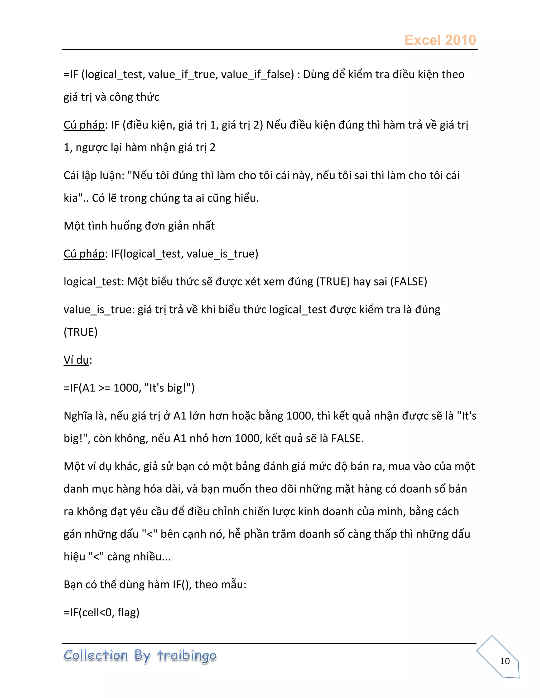 Excel 2010
10
=IF (logical_test, value_if_true, value_if_false) : Dùng để kiểm tra điều kiện theo
giá trị và công thức
Cú pháp: IF (điều kiện, giá trị 1, giá trị 2) Nếu điều kiện đúng thì hàm trả về giá trị
1, ngược lại hàm nhận giá trị 2
Cái lập luận: "Nếu tôi đúng thì làm cho tôi cái này, nếu tôi sai thì làm cho tôi cái
kia".. Có lẽ trong chúng ta ai cũng hiểu.
Một tình huống đơn giản nhất
Cú pháp: IF(logical_test, value_is_true)
logical_test: Một biểu thức sẽ được xét xem đúng (TRUE) hay sai (FALSE)
value_is_true: giá trị trả về khi biểu thức logical_test được kiểm tra là đúng
(TRUE)
Ví dụ:
=IF(A1 >= 1000, "It's big!")
Nghĩa là, nếu giá trị ở A1 lớn hơn hoặc bằng 1000, thì kết quả nhận được sẽ là "It's
big!", còn không, nếu A1 nhỏ hơn 1000, kết quả sẽ là FALSE.
Một ví dụ khác, giả sử bạn có một bảng đánh giá mức độ bán ra, mua vào của một
danh mục hàng hóa dài, và bạn muốn theo dõi những mặt hàng có doanh số bán
ra không đạt yêu cầu để điều chỉnh chiến lược kinh doanh của mình, bằng cách
gán những dấu "<" bên cạnh nó, hễ phần trăm doanh số càng thấp thì những dấu
hiệu "<" càng nhiều...
Bạn có thể dùng hàm IF(), theo mẫu:
=IF(cell<0, flag)
 