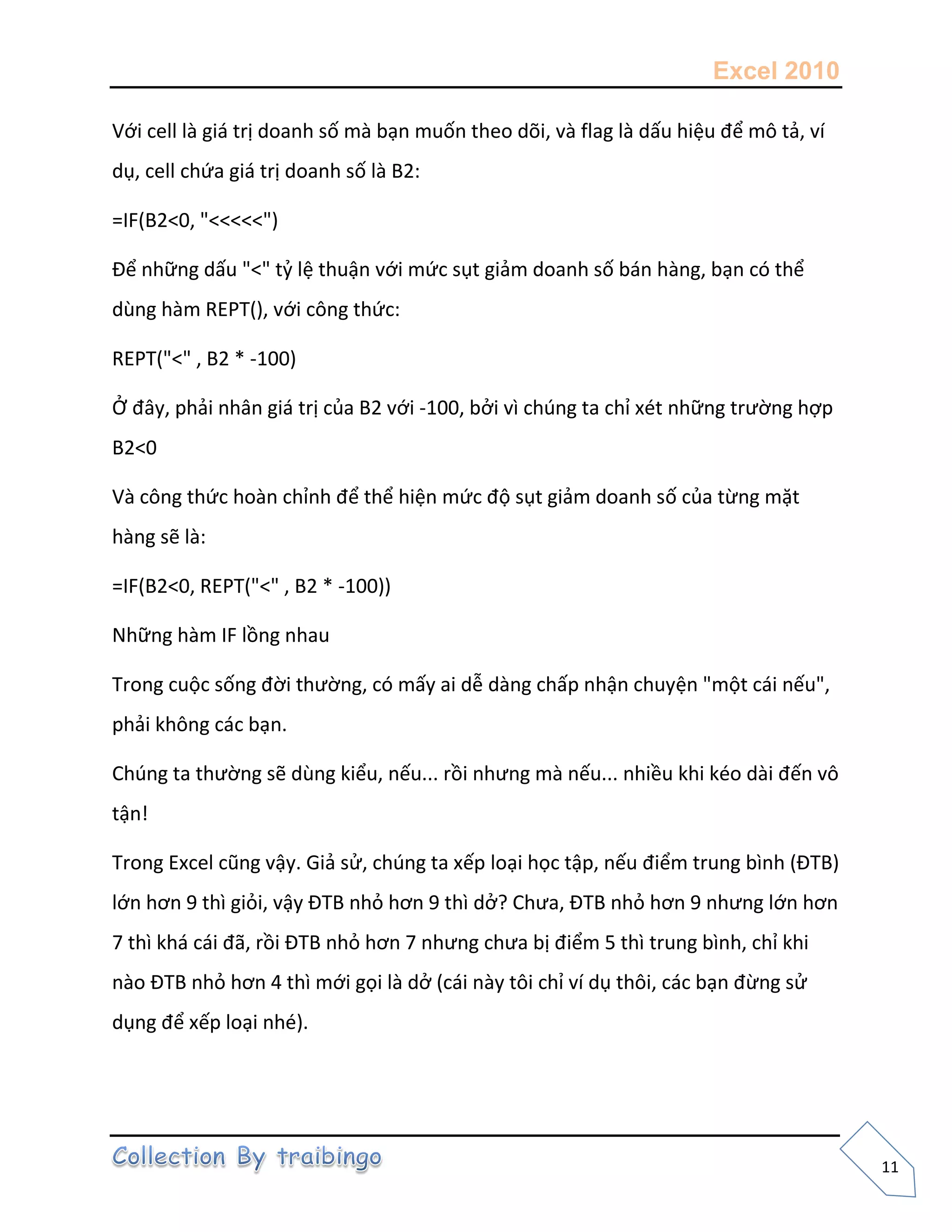 Excel 2010
11
Với cell là giá trị doanh số mà bạn muốn theo dõi, và flag là dấu hiệu để mô tả, ví
dụ, cell chứa giá trị doanh số là B2:
=IF(B2<0, "<<<<<")
Để những dấu "<" tỷ lệ thuận với mức sụt giảm doanh số bán hàng, bạn có thể
dùng hàm REPT(), với công thức:
REPT("<" , B2 * -100)
Ở đây, phải nhân giá trị của B2 với -100, bởi vì chúng ta chỉ xét những trường hợp
B2<0
Và công thức hoàn chỉnh để thể hiện mức độ sụt giảm doanh số của từng mặt
hàng sẽ là:
=IF(B2<0, REPT("<" , B2 * -100))
Những hàm IF lồng nhau
Trong cuộc sống đời thường, có mấy ai dễ dàng chấp nhận chuyện "một cái nếu",
phải không các bạn.
Chúng ta thường sẽ dùng kiểu, nếu... rồi nhưng mà nếu... nhiều khi kéo dài đến vô
tận!
Trong Excel cũng vậy. Giả sử, chúng ta xếp loại học tập, nếu điểm trung bình (ĐTB)
lớn hơn 9 thì giỏi, vậy ĐTB nhỏ hơn 9 thì dở? Chưa, ĐTB nhỏ hơn 9 nhưng lớn hơn
7 thì khá cái đã, rồi ĐTB nhỏ hơn 7 nhưng chưa bị điểm 5 thì trung bình, chỉ khi
nào ĐTB nhỏ hơn 4 thì mới gọi là dở (cái này tôi chỉ ví dụ thôi, các bạn đừng sử
dụng để xếp loại nhé).
 