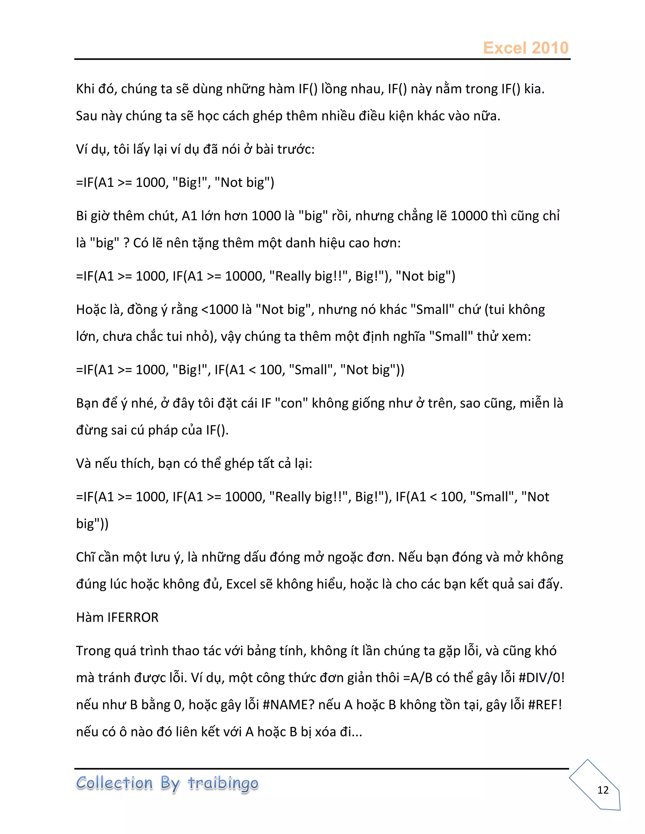 Excel 2010
12
Khi đó, chúng ta sẽ dùng những hàm IF() lồng nhau, IF() này nằm trong IF() kia.
Sau này chúng ta sẽ học cách ghép thêm nhiều điều kiện khác vào nữa.
Ví dụ, tôi lấy lại ví dụ đã nói ở bài trước:
=IF(A1 >= 1000, "Big!", "Not big")
Bi giờ thêm chút, A1 lớn hơn 1000 là "big" rồi, nhưng chẳng lẽ 10000 thì cũng chỉ
là "big" ? Có lẽ nên tặng thêm một danh hiệu cao hơn:
=IF(A1 >= 1000, IF(A1 >= 10000, "Really big!!", Big!"), "Not big")
Hoặc là, đồng { rằng <1000 là "Not big", nhưng nó khác "Small" chứ (tui không
lớn, chưa chắc tui nhỏ), vậy chúng ta thêm một định nghĩa "Small" thử xem:
=IF(A1 >= 1000, "Big!", IF(A1 < 100, "Small", "Not big"))
Bạn để { nhé, ở đây tôi đặt cái IF "con" không giống như ở trên, sao cũng, miễn là
đừng sai cú pháp của IF().
Và nếu thích, bạn có thể ghép tất cả lại:
=IF(A1 >= 1000, IF(A1 >= 10000, "Really big!!", Big!"), IF(A1 < 100, "Small", "Not
big"))
Chĩ cần một lưu {, là những dấu đóng mở ngoặc đơn. Nếu bạn đóng và mở không
đúng lúc hoặc không đủ, Excel sẽ không hiểu, hoặc là cho các bạn kết quả sai đấy.
Hàm IFERROR
Trong quá trình thao tác với bảng tính, không ít lần chúng ta gặp lỗi, và cũng khó
mà tránh được lỗi. Ví dụ, một công thức đơn giản thôi =A/B có thể gây lỗi #DIV/0!
nếu như B bằng 0, hoặc gây lỗi #NAME? nếu A hoặc B không tồn tại, gây lỗi #REF!
nếu có ô nào đó liên kết với A hoặc B bị xóa đi...
 