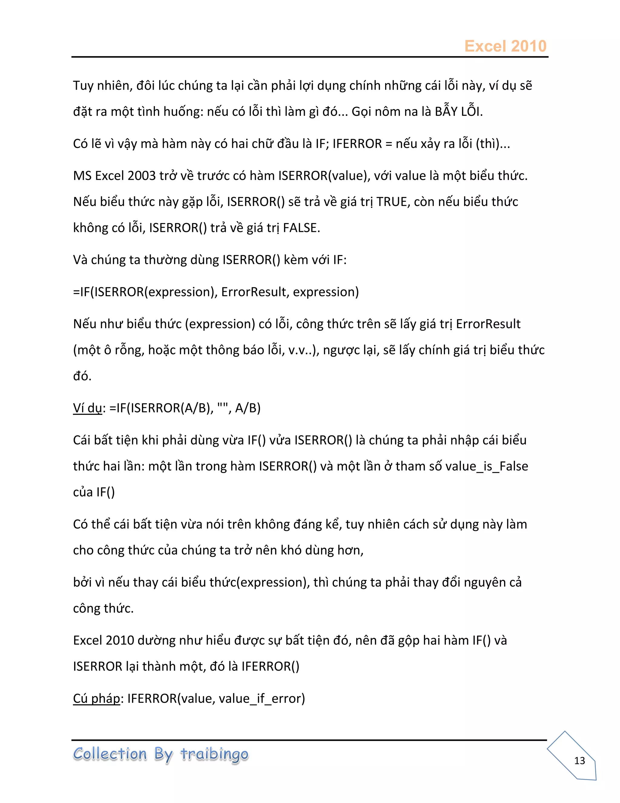 Excel 2010
13
Tuy nhiên, đôi lúc chúng ta lại cần phải lợi dụng chính những cái lỗi này, ví dụ sẽ
đặt ra một tình huống: nếu có lỗi thì làm gì đó... Gọi nôm na là BẪY LỖI.
Có lẽ vì vậy mà hàm này có hai chữ đầu là IF; IFERROR = nếu xảy ra lỗi (thì)...
MS Excel 2003 trở về trước có hàm ISERROR(value), với value là một biểu thức.
Nếu biểu thức này gặp lỗi, ISERROR() sẽ trả về giá trị TRUE, còn nếu biểu thức
không có lỗi, ISERROR() trả về giá trị FALSE.
Và chúng ta thường dùng ISERROR() kèm với IF:
=IF(ISERROR(expression), ErrorResult, expression)
Nếu như biểu thức (expression) có lỗi, công thức trên sẽ lấy giá trị ErrorResult
(một ô rỗng, hoặc một thông báo lỗi, v.v..), ngược lại, sẽ lấy chính giá trị biểu thức
đó.
Ví dụ: =IF(ISERROR(A/B), "", A/B)
Cái bất tiện khi phải dùng vừa IF() vửa ISERROR() là chúng ta phải nhập cái biểu
thức hai lần: một lần trong hàm ISERROR() và một lần ở tham số value_is_False
của IF()
Có thể cái bất tiện vừa nói trên không đáng kể, tuy nhiên cách sử dụng này làm
cho công thức của chúng ta trở nên khó dùng hơn,
bởi vì nếu thay cái biểu thức(expression), thì chúng ta phải thay đổi nguyên cả
công thức.
Excel 2010 dường như hiểu được sự bất tiện đó, nên đã gộp hai hàm IF() và
ISERROR lại thành một, đó là IFERROR()
Cú pháp: IFERROR(value, value_if_error)
 