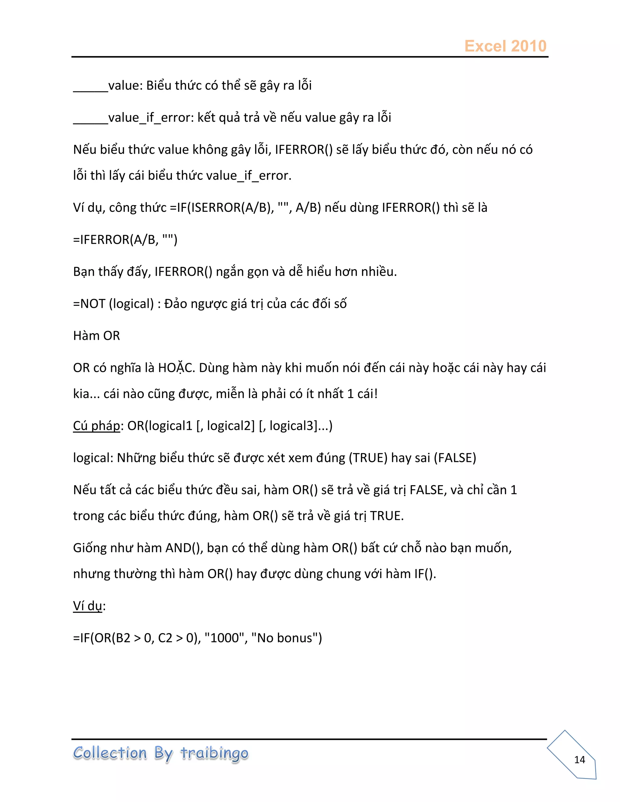 Excel 2010
14
_____value: Biểu thức có thể sẽ gây ra lỗi
_____value_if_error: kết quả trả về nếu value gây ra lỗi
Nếu biểu thức value không gây lỗi, IFERROR() sẽ lấy biểu thức đó, còn nếu nó có
lỗi thì lấy cái biểu thức value_if_error.
Ví dụ, công thức =IF(ISERROR(A/B), "", A/B) nếu dùng IFERROR() thì sẽ là
=IFERROR(A/B, "")
Bạn thấy đấy, IFERROR() ngắn gọn và dễ hiểu hơn nhiều.
=NOT (logical) : Đảo ngược giá trị của các đối số
Hàm OR
OR có nghĩa là HOẶC. Dùng hàm này khi muốn nói đến cái này hoặc cái này hay cái
kia... cái nào cũng được, miễn là phải có ít nhất 1 cái!
Cú pháp: OR(logical1 [, logical2] [, logical3]...)
logical: Những biểu thức sẽ được xét xem đúng (TRUE) hay sai (FALSE)
Nếu tất cả các biểu thức đều sai, hàm OR() sẽ trả về giá trị FALSE, và chỉ cần 1
trong các biểu thức đúng, hàm OR() sẽ trả về giá trị TRUE.
Giống như hàm AND(), bạn có thể dùng hàm OR() bất cứ chỗ nào bạn muốn,
nhưng thường thì hàm OR() hay được dùng chung với hàm IF().
Ví dụ:
=IF(OR(B2 > 0, C2 > 0), "1000", "No bonus")
 