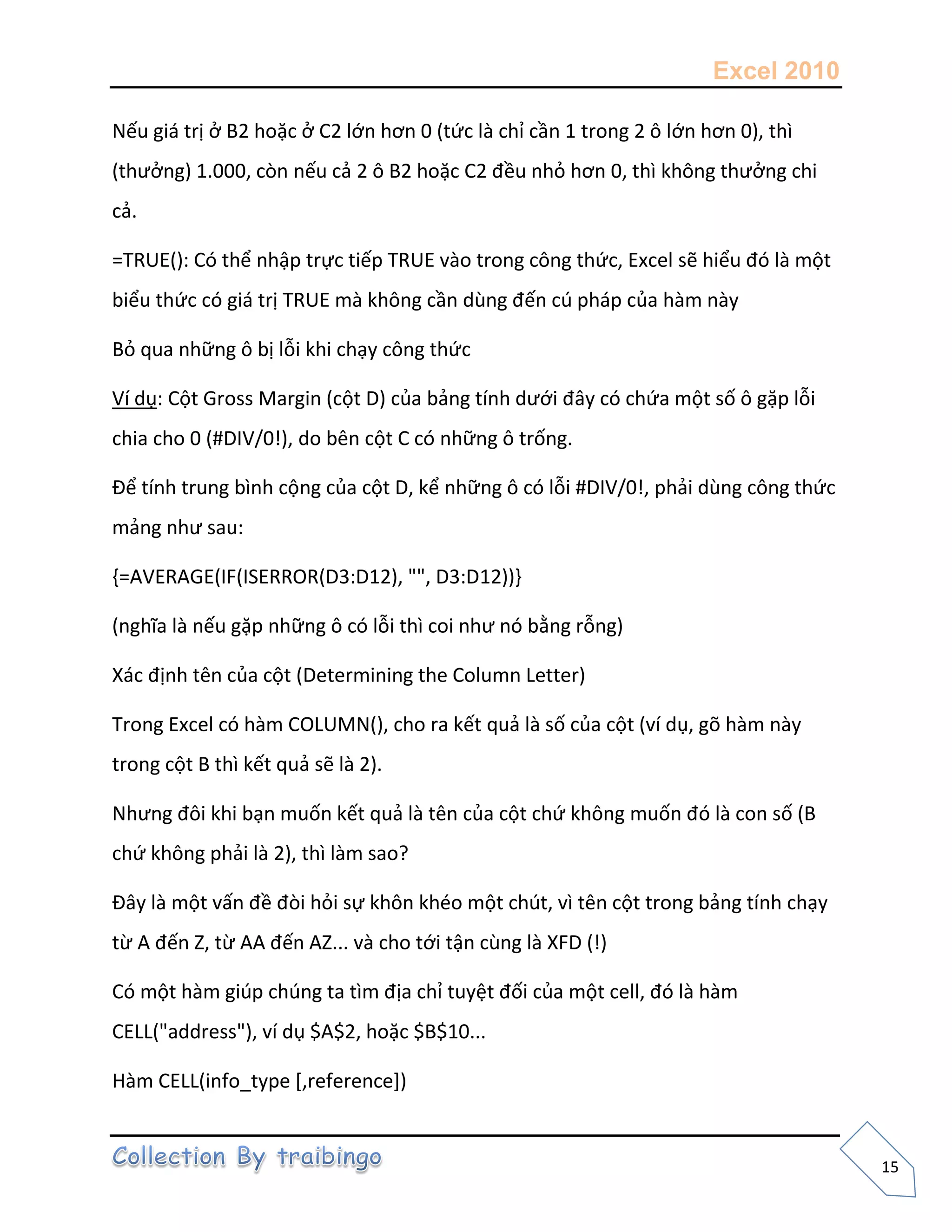 Excel 2010
15
Nếu giá trị ở B2 hoặc ở C2 lớn hơn 0 (tức là chỉ cần 1 trong 2 ô lớn hơn 0), thì
(thưởng) 1.000, còn nếu cả 2 ô B2 hoặc C2 đều nhỏ hơn 0, thì không thưởng chi
cả.
=TRUE(): Có thể nhập trực tiếp TRUE vào trong công thức, Excel sẽ hiểu đó là một
biểu thức có giá trị TRUE mà không cần dùng đến cú pháp của hàm này
Bỏ qua những ô bị lỗi khi chạy công thức
Ví dụ: Cột Gross Margin (cột D) của bảng tính dưới đây có chứa một số ô gặp lỗi
chia cho 0 (#DIV/0!), do bên cột C có những ô trống.
Để tính trung bình cộng của cột D, kể những ô có lỗi #DIV/0!, phải dùng công thức
mảng như sau:
{=AVERAGE(IF(ISERROR(D3:D12), "", D3:D12))}
(nghĩa là nếu gặp những ô có lỗi thì coi như nó bằng rỗng)
Xác định tên của cột (Determining the Column Letter)
Trong Excel có hàm COLUMN(), cho ra kết quả là số của cột (ví dụ, gõ hàm này
trong cột B thì kết quả sẽ là 2).
Nhưng đôi khi bạn muốn kết quả là tên của cột chứ không muốn đó là con số (B
chứ không phải là 2), thì làm sao?
Đây là một vấn đề đòi hỏi sự khôn khéo một chút, vì tên cột trong bảng tính chạy
từ A đến Z, từ AA đến AZ... và cho tới tận cùng là XFD (!)
Có một hàm giúp chúng ta tìm địa chỉ tuyệt đối của một cell, đó là hàm
CELL("address"), ví dụ $A$2, hoặc $B$10...
Hàm CELL(info_type *,reference+)
 