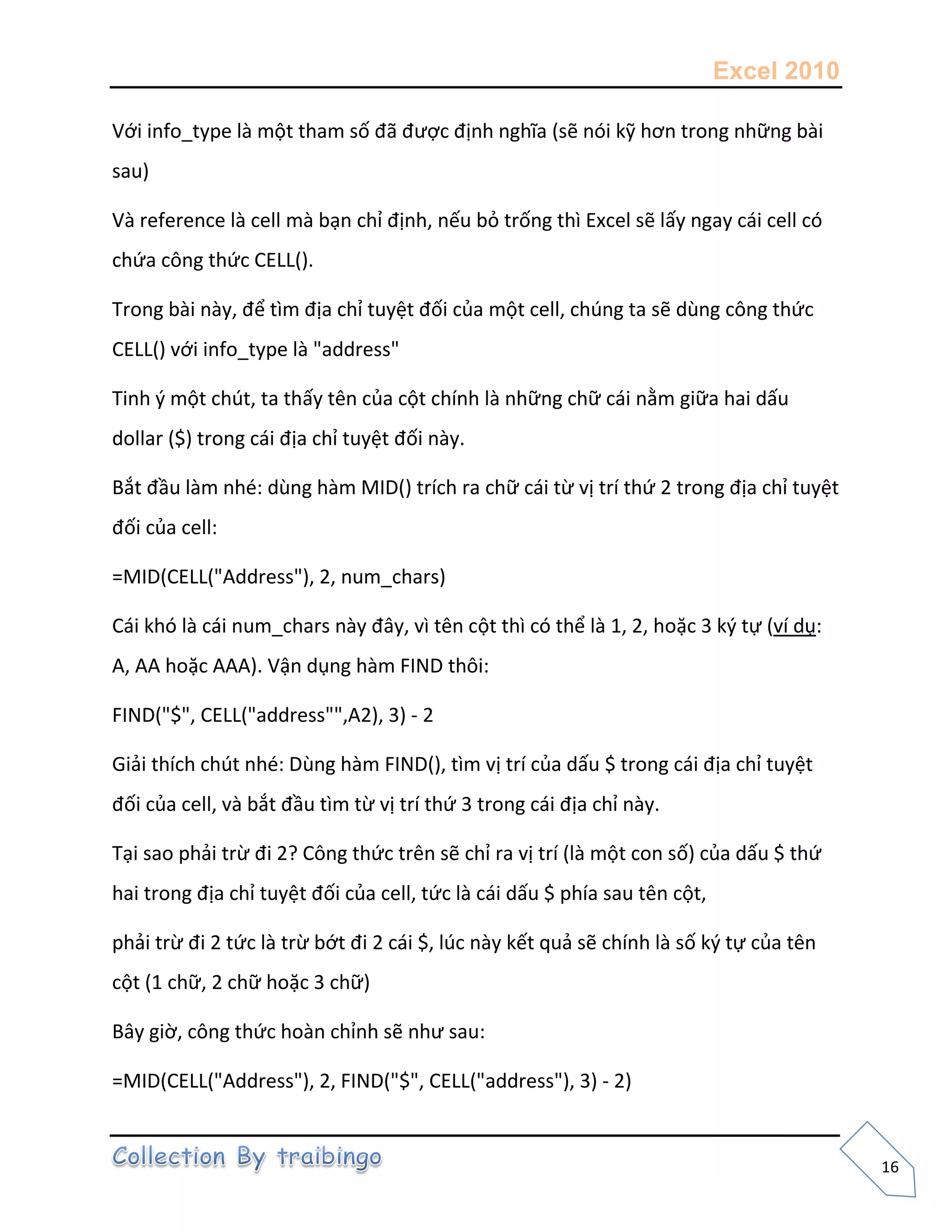 Excel 2010
16
Với info_type là một tham số đã được định nghĩa (sẽ nói kỹ hơn trong những bài
sau)
Và reference là cell mà bạn chỉ định, nếu bỏ trống thì Excel sẽ lấy ngay cái cell có
chứa công thức CELL().
Trong bài này, để tìm địa chỉ tuyệt đối của một cell, chúng ta sẽ dùng công thức
CELL() với info_type là "address"
Tinh { một chút, ta thấy tên của cột chính là những chữ cái nằm giữa hai dấu
dollar ($) trong cái địa chỉ tuyệt đối này.
Bắt đầu làm nhé: dùng hàm MID() trích ra chữ cái từ vị trí thứ 2 trong địa chỉ tuyệt
đối của cell:
=MID(CELL("Address"), 2, num_chars)
Cái khó là cái num_chars này đây, vì tên cột thì có thể là 1, 2, hoặc 3 k{ tự (ví dụ:
A, AA hoặc AAA). Vận dụng hàm FIND thôi:
FIND("$", CELL("address"",A2), 3) - 2
Giải thích chút nhé: Dùng hàm FIND(), tìm vị trí của dấu $ trong cái địa chỉ tuyệt
đối của cell, và bắt đầu tìm từ vị trí thứ 3 trong cái địa chỉ này.
Tại sao phải trừ đi 2? Công thức trên sẽ chỉ ra vị trí (là một con số) của dấu $ thứ
hai trong địa chỉ tuyệt đối của cell, tức là cái dấu $ phía sau tên cột,
phải trừ đi 2 tức là trừ bớt đi 2 cái $, lúc này kết quả sẽ chính là số k{ tự của tên
cột (1 chữ, 2 chữ hoặc 3 chữ)
Bây giờ, công thức hoàn chỉnh sẽ như sau:
=MID(CELL("Address"), 2, FIND("$", CELL("address"), 3) - 2)
 