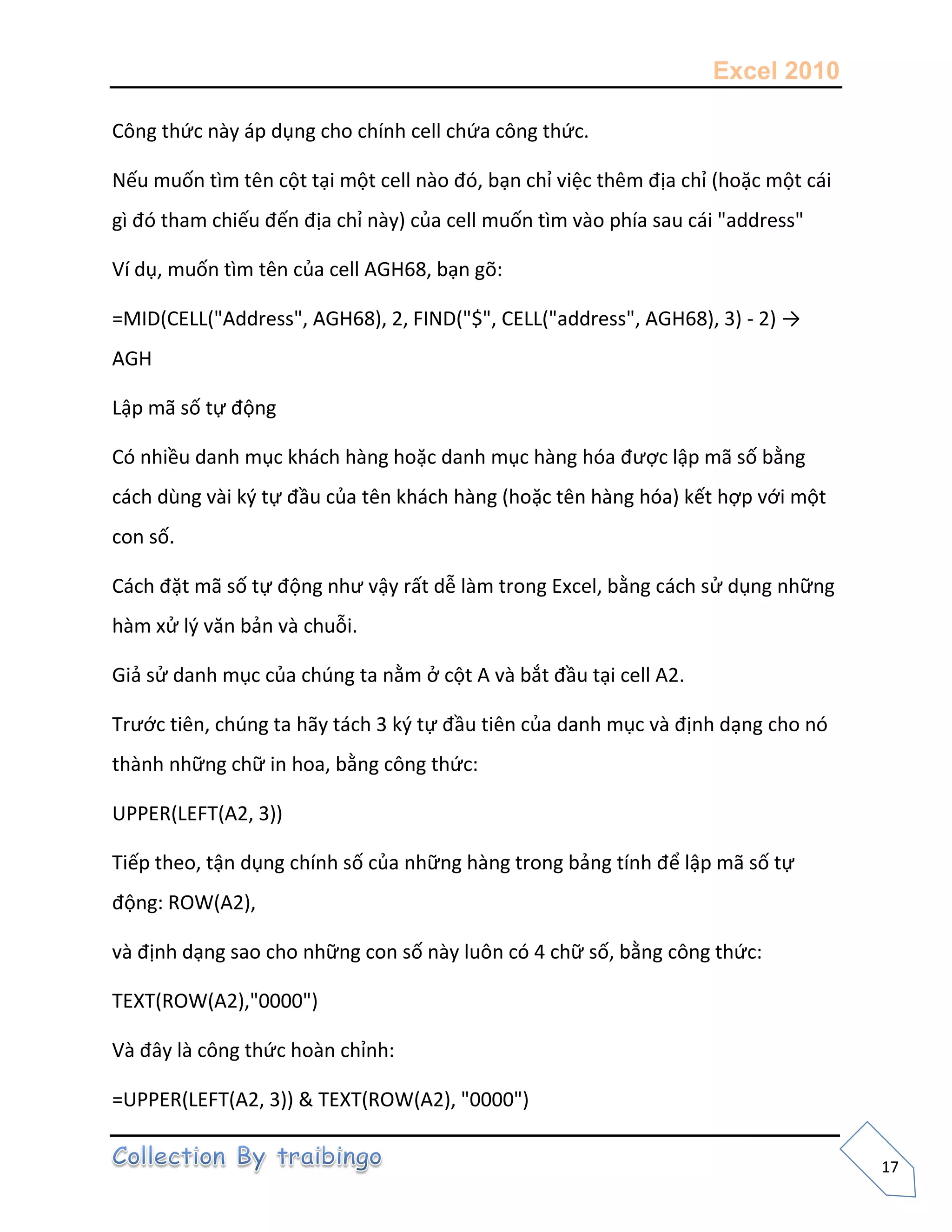 Excel 2010
17
Công thức này áp dụng cho chính cell chứa công thức.
Nếu muốn tìm tên cột tại một cell nào đó, bạn chỉ việc thêm địa chỉ (hoặc một cái
gì đó tham chiếu đến địa chỉ này) của cell muốn tìm vào phía sau cái "address"
Ví dụ, muốn tìm tên của cell AGH68, bạn gõ:
=MID(CELL("Address", AGH68), 2, FIND("$", CELL("address", AGH68), 3) - 2) →
AGH
Lập mã số tự động
Có nhiều danh mục khách hàng hoặc danh mục hàng hóa được lập mã số bằng
cách dùng vài k{ tự đầu của tên khách hàng (hoặc tên hàng hóa) kết hợp với một
con số.
Cách đặt mã số tự động như vậy rất dễ làm trong Excel, bằng cách sử dụng những
hàm xử l{ văn bản và chuỗi.
Giả sử danh mục của chúng ta nằm ở cột A và bắt đầu tại cell A2.
Trước tiên, chúng ta hãy tách 3 k{ tự đầu tiên của danh mục và định dạng cho nó
thành những chữ in hoa, bằng công thức:
UPPER(LEFT(A2, 3))
Tiếp theo, tận dụng chính số của những hàng trong bảng tính để lập mã số tự
động: ROW(A2),
và định dạng sao cho những con số này luôn có 4 chữ số, bằng công thức:
TEXT(ROW(A2),"0000")
Và đây là công thức hoàn chỉnh:
=UPPER(LEFT(A2, 3)) & TEXT(ROW(A2), "0000")
 