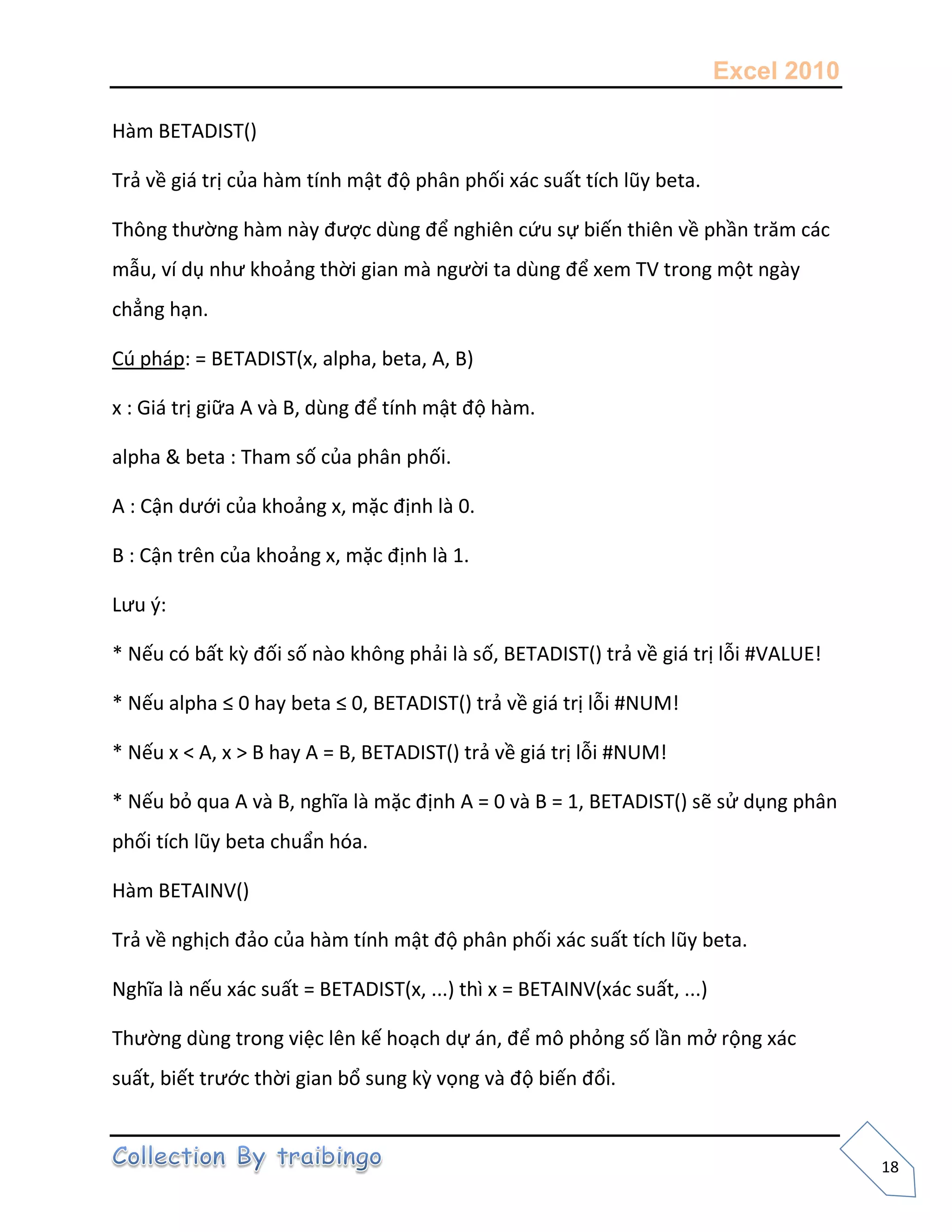 Excel 2010
18
Hàm BETADIST()
Trả về giá trị của hàm tính mật độ phân phối xác suất tích lũy beta.
Thông thường hàm này được dùng để nghiên cứu sự biến thiên về phần trăm các
mẫu, ví dụ như khoảng thời gian mà người ta dùng để xem TV trong một ngày
chẳng hạn.
Cú pháp: = BETADIST(x, alpha, beta, A, B)
x : Giá trị giữa A và B, dùng để tính mật độ hàm.
alpha & beta : Tham số của phân phối.
A : Cận dưới của khoảng x, mặc định là 0.
B : Cận trên của khoảng x, mặc định là 1.
Lưu {:
* Nếu có bất kz đối số nào không phải là số, BETADIST() trả về giá trị lỗi #VALUE!
* Nếu alpha ≤ 0 hay beta ≤ 0, BETADIST() trả về giá trị lỗi #NUM!
* Nếu x < A, x > B hay A = B, BETADIST() trả về giá trị lỗi #NUM!
* Nếu bỏ qua A và B, nghĩa là mặc định A = 0 và B = 1, BETADIST() sẽ sử dụng phân
phối tích lũy beta chuẩn hóa.
Hàm BETAINV()
Trả về nghịch đảo của hàm tính mật độ phân phối xác suất tích lũy beta.
Nghĩa là nếu xác suất = BETADIST(x, ...) thì x = BETAINV(xác suất, ...)
Thường dùng trong việc lên kế hoạch dự án, để mô phỏng số lần mở rộng xác
suất, biết trước thời gian bổ sung kz vọng và độ biến đổi.
 