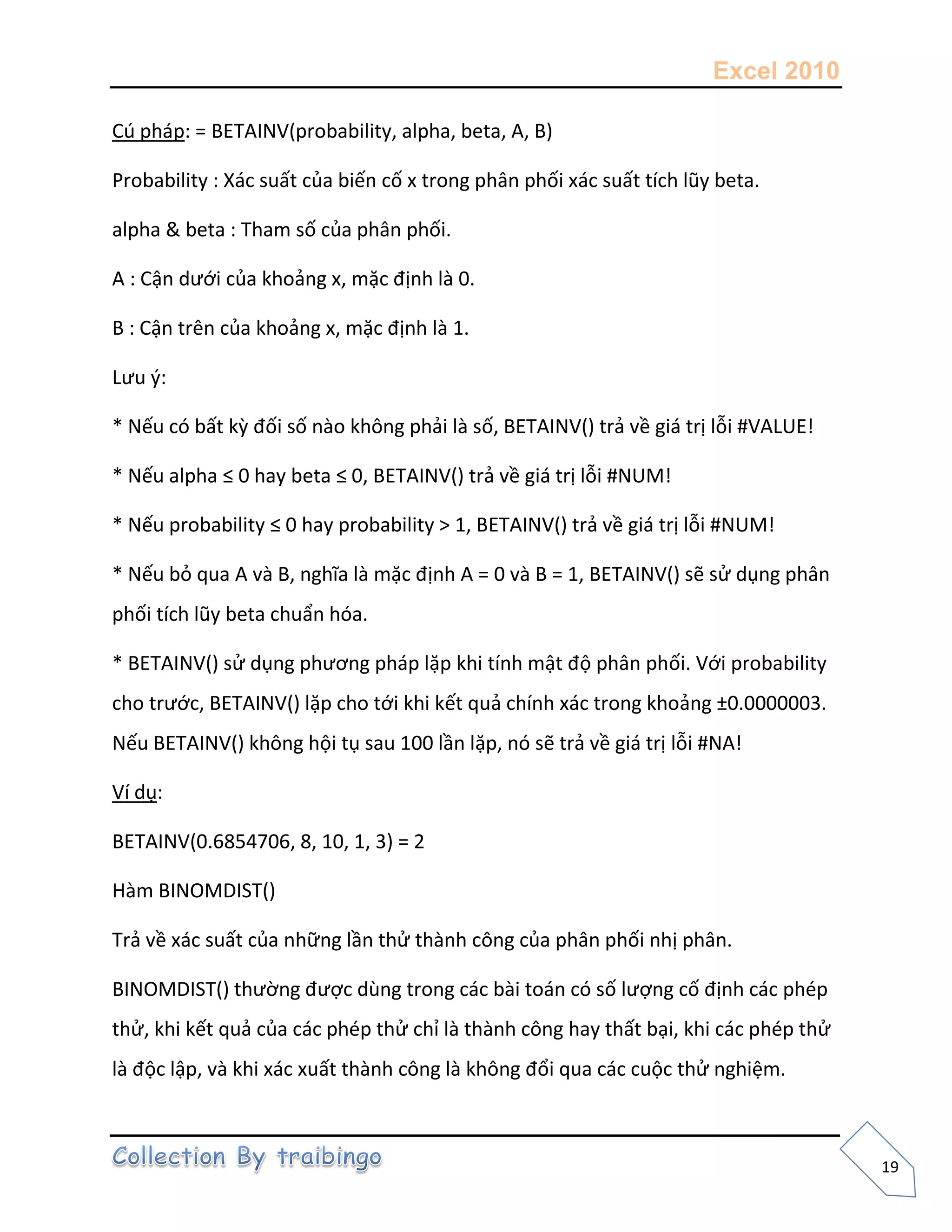 Excel 2010
19
Cú pháp: = BETAINV(probability, alpha, beta, A, B)
Probability : Xác suất của biến cố x trong phân phối xác suất tích lũy beta.
alpha & beta : Tham số của phân phối.
A : Cận dưới của khoảng x, mặc định là 0.
B : Cận trên của khoảng x, mặc định là 1.
Lưu {:
* Nếu có bất kz đối số nào không phải là số, BETAINV() trả về giá trị lỗi #VALUE!
* Nếu alpha ≤ 0 hay beta ≤ 0, BETAINV() trả về giá trị lỗi #NUM!
* Nếu probability ≤ 0 hay probability > 1, BETAINV() trả về giá trị lỗi #NUM!
* Nếu bỏ qua A và B, nghĩa là mặc định A = 0 và B = 1, BETAINV() sẽ sử dụng phân
phối tích lũy beta chuẩn hóa.
* BETAINV() sử dụng phương pháp lặp khi tính mật độ phân phối. Với probability
cho trước, BETAINV() lặp cho tới khi kết quả chính xác trong khoảng ±0.0000003.
Nếu BETAINV() không hội tụ sau 100 lần lặp, nó sẽ trả về giá trị lỗi #NA!
Ví dụ:
BETAINV(0.6854706, 8, 10, 1, 3) = 2
Hàm BINOMDIST()
Trả về xác suất của những lần thử thành công của phân phối nhị phân.
BINOMDIST() thường được dùng trong các bài toán có số lượng cố định các phép
thử, khi kết quả của các phép thử chỉ là thành công hay thất bại, khi các phép thử
là độc lập, và khi xác xuất thành công là không đổi qua các cuộc thử nghiệm.
 