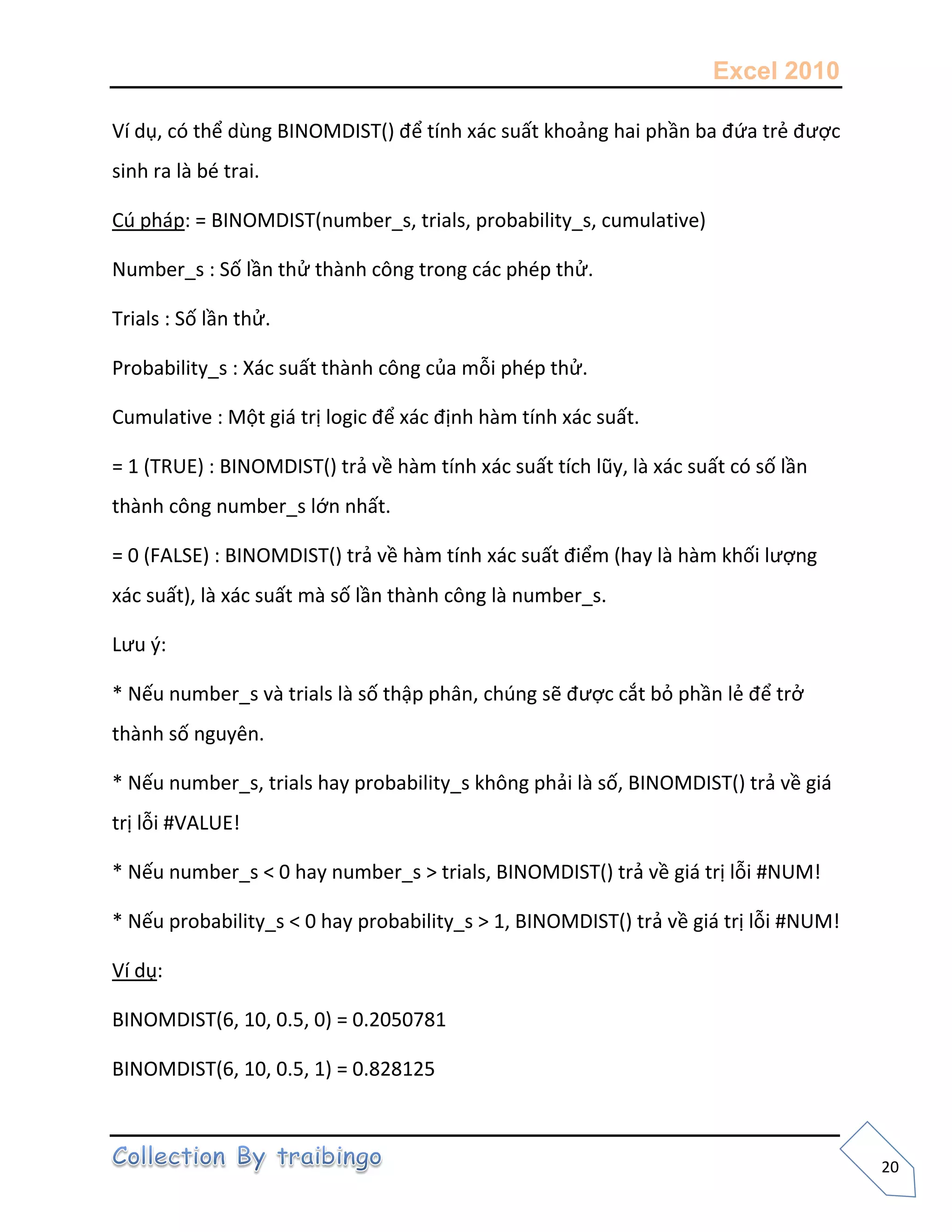 Excel 2010
20
Ví dụ, có thể dùng BINOMDIST() để tính xác suất khoảng hai phần ba đứa trẻ được
sinh ra là bé trai.
Cú pháp: = BINOMDIST(number_s, trials, probability_s, cumulative)
Number_s : Số lần thử thành công trong các phép thử.
Trials : Số lần thử.
Probability_s : Xác suất thành công của mỗi phép thử.
Cumulative : Một giá trị logic để xác định hàm tính xác suất.
= 1 (TRUE) : BINOMDIST() trả về hàm tính xác suất tích lũy, là xác suất có số lần
thành công number_s lớn nhất.
= 0 (FALSE) : BINOMDIST() trả về hàm tính xác suất điểm (hay là hàm khối lượng
xác suất), là xác suất mà số lần thành công là number_s.
Lưu {:
* Nếu number_s và trials là số thập phân, chúng sẽ được cắt bỏ phần lẻ để trở
thành số nguyên.
* Nếu number_s, trials hay probability_s không phải là số, BINOMDIST() trả về giá
trị lỗi #VALUE!
* Nếu number_s < 0 hay number_s > trials, BINOMDIST() trả về giá trị lỗi #NUM!
* Nếu probability_s < 0 hay probability_s > 1, BINOMDIST() trả về giá trị lỗi #NUM!
Ví dụ:
BINOMDIST(6, 10, 0.5, 0) = 0.2050781
BINOMDIST(6, 10, 0.5, 1) = 0.828125
 