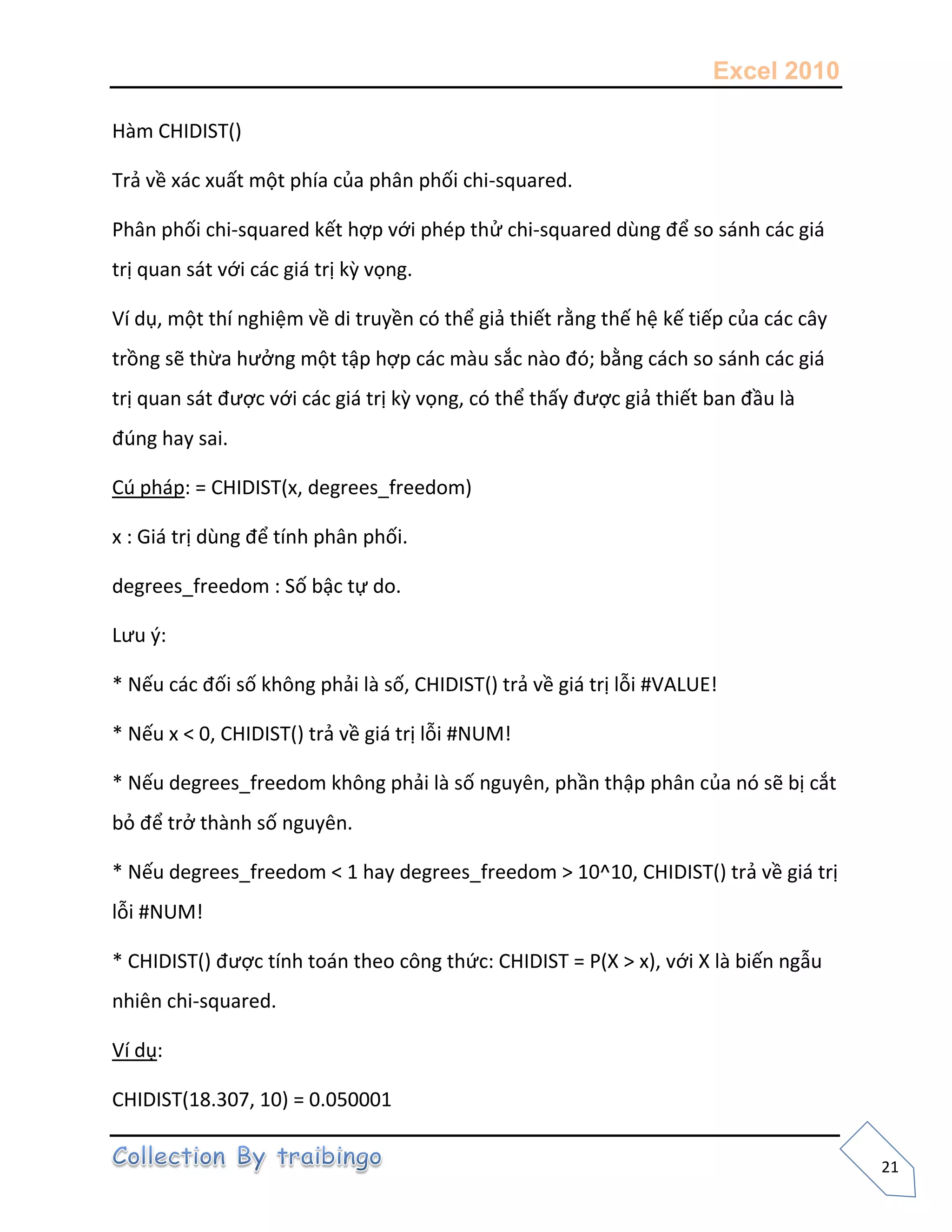 Excel 2010
21
Hàm CHIDIST()
Trả về xác xuất một phía của phân phối chi-squared.
Phân phối chi-squared kết hợp với phép thử chi-squared dùng để so sánh các giá
trị quan sát với các giá trị kz vọng.
Ví dụ, một thí nghiệm về di truyền có thể giả thiết rằng thế hệ kế tiếp của các cây
trồng sẽ thừa hưởng một tập hợp các màu sắc nào đó; bằng cách so sánh các giá
trị quan sát được với các giá trị kz vọng, có thể thấy được giả thiết ban đầu là
đúng hay sai.
Cú pháp: = CHIDIST(x, degrees_freedom)
x : Giá trị dùng để tính phân phối.
degrees_freedom : Số bậc tự do.
Lưu {:
* Nếu các đối số không phải là số, CHIDIST() trả về giá trị lỗi #VALUE!
* Nếu x < 0, CHIDIST() trả về giá trị lỗi #NUM!
* Nếu degrees_freedom không phải là số nguyên, phần thập phân của nó sẽ bị cắt
bỏ để trở thành số nguyên.
* Nếu degrees_freedom < 1 hay degrees_freedom > 10^10, CHIDIST() trả về giá trị
lỗi #NUM!
* CHIDIST() được tính toán theo công thức: CHIDIST = P(X > x), với X là biến ngẫu
nhiên chi-squared.
Ví dụ:
CHIDIST(18.307, 10) = 0.050001
 