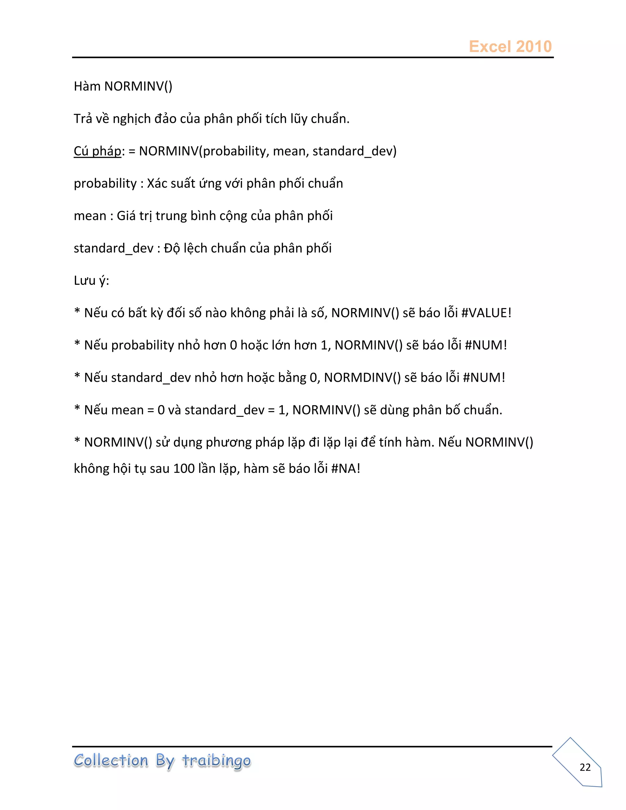 Excel 2010
22
Hàm NORMINV()
Trả về nghịch đảo của phân phối tích lũy chuẩn.
Cú pháp: = NORMINV(probability, mean, standard_dev)
probability : Xác suất ứng với phân phối chuẩn
mean : Giá trị trung bình cộng của phân phối
standard_dev : Độ lệch chuẩn của phân phối
Lưu {:
* Nếu có bất kz đối số nào không phải là số, NORMINV() sẽ báo lỗi #VALUE!
* Nếu probability nhỏ hơn 0 hoặc lớn hơn 1, NORMINV() sẽ báo lỗi #NUM!
* Nếu standard_dev nhỏ hơn hoặc bằng 0, NORMDINV() sẽ báo lỗi #NUM!
* Nếu mean = 0 và standard_dev = 1, NORMINV() sẽ dùng phân bố chuẩn.
* NORMINV() sử dụng phương pháp lặp đi lặp lại để tính hàm. Nếu NORMINV()
không hội tụ sau 100 lần lặp, hàm sẽ báo lỗi #NA!
 