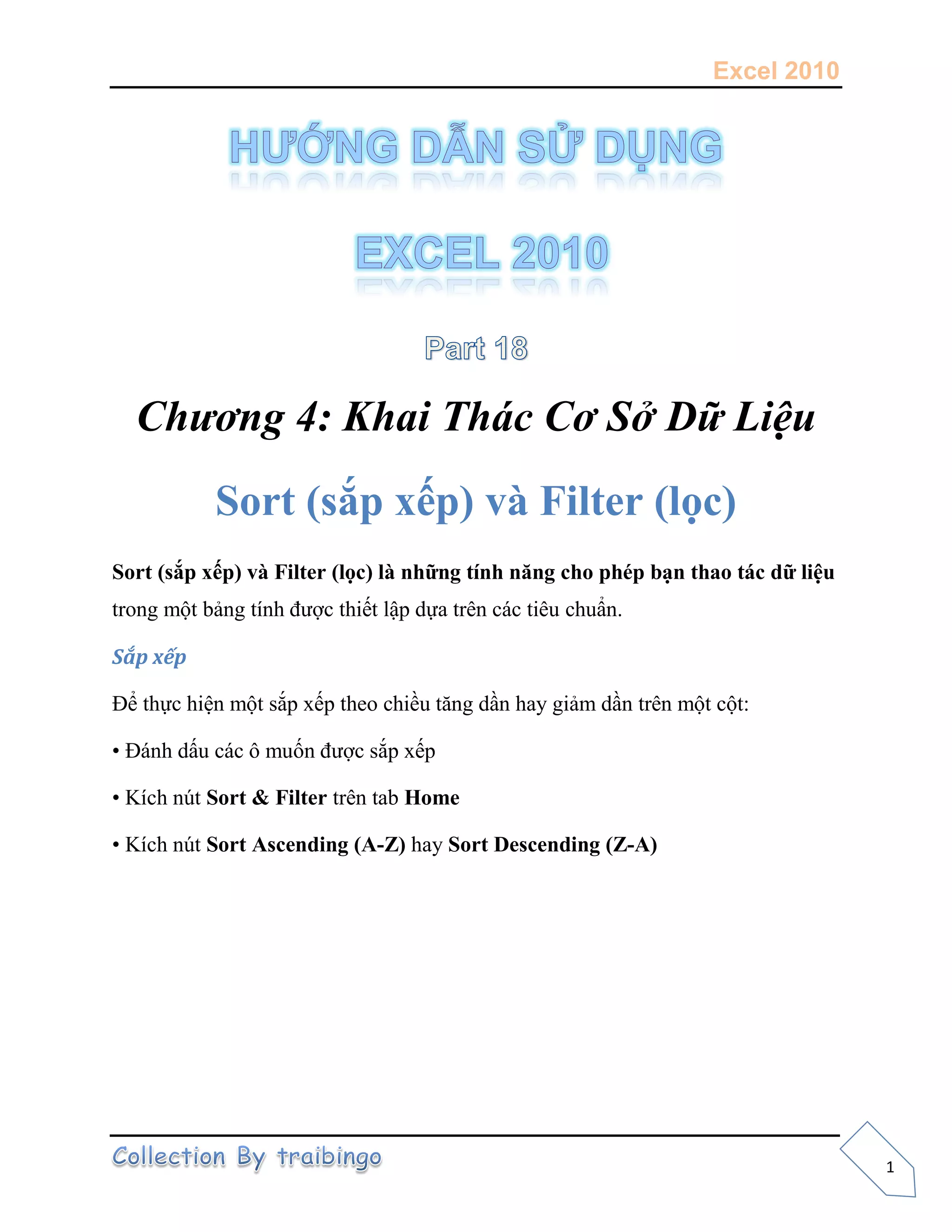 Excel 2010
1
Chương 4: Khai Thác Cơ Sở Dữ Liệu
Sort (sắp xếp) và Filter (lọc)
Sort (sắp xếp) và Filter (lọc) là những tính năng cho phép bạn thao tác dữ liệu
trong một bảng tính được thiết lập dựa trên các tiêu chuẩn.
Sắp xếp
Để thực hiện một sắp xếp theo chiều tăng dần hay giảm dần trên một cột:
• Đánh dấu các ô muốn được sắp xếp
• Kích nút Sort & Filter trên tab Home
• Kích nút Sort Ascending (A-Z) hay Sort Descending (Z-A)
 