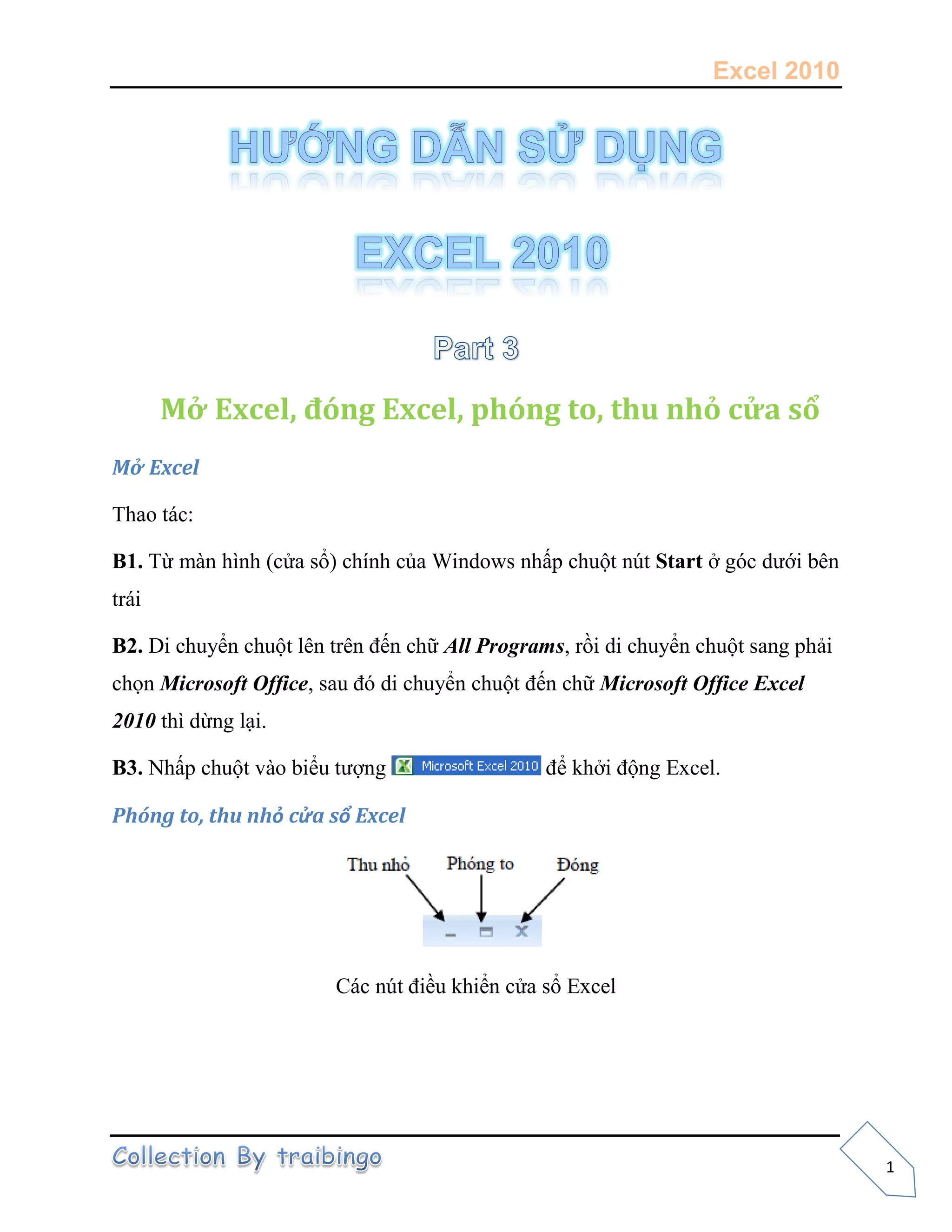 Excel 2010
1
Mở Excel, đóng Excel, phóng to, thu nhỏ cửa sổ
Mở Excel
Thao tác:
B1. Từ màn hình (cửa sổ) chính của Windows nhấp chuột nút Start ở góc dưới bên
trái
B2. Di chuyển chuột lên trên đến chữ All Programs, rồi di chuyển chuột sang phải
chọn Microsoft Office, sau đó di chuyển chuột đến chữ Microsoft Office Excel
2010 thì dừng lại.
B3. Nhấp chuột vào biểu tượng để khởi động Excel.
Phóng to, thu nhỏ cửa sổ Excel
Các nút điều khiển cửa sổ Excel
 