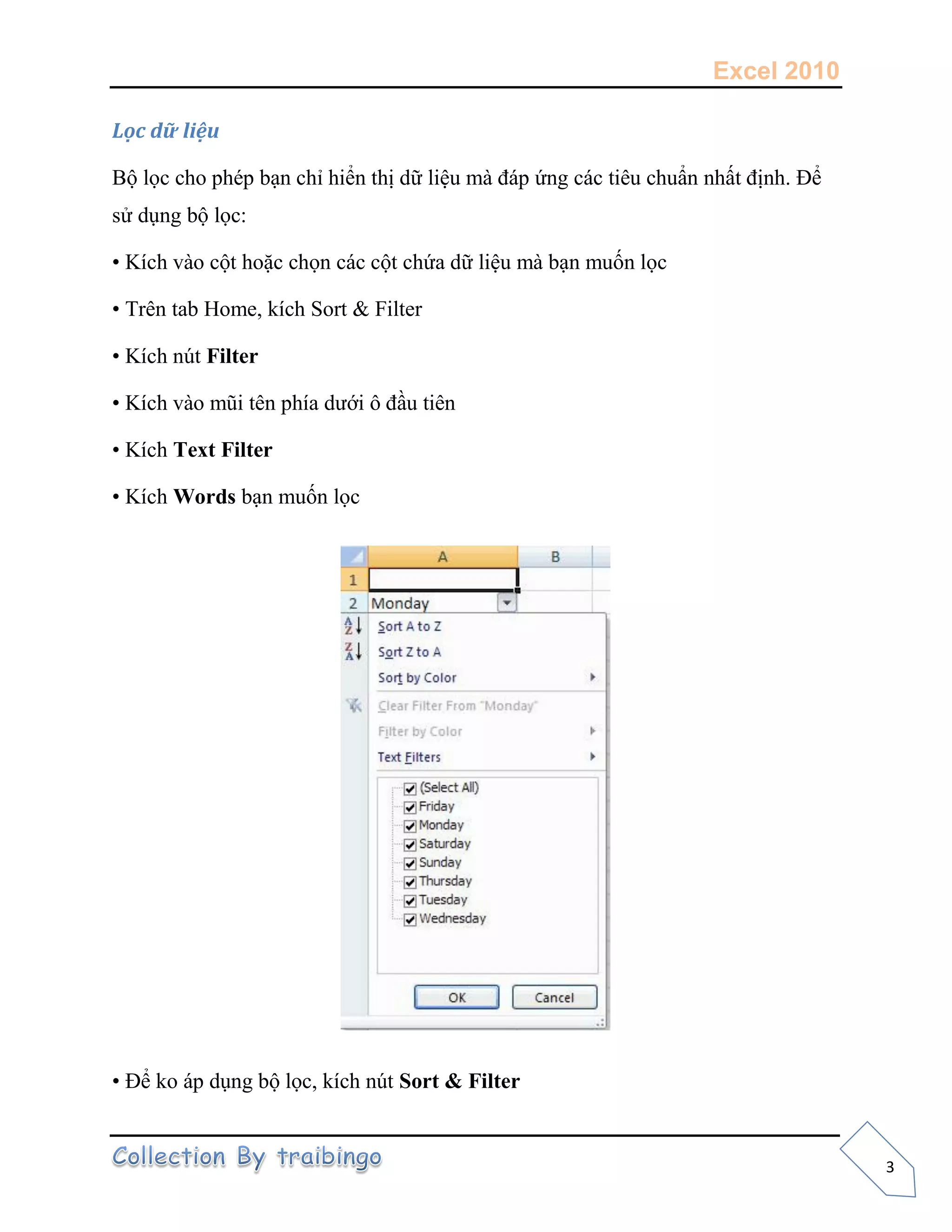 Excel 2010
3
Lọc dữ liệu
Bộ lọc cho phép bạn chỉ hiển thị dữ liệu mà đáp ứng các tiêu chuẩn nhất định. Để
sử dụng bộ lọc:
• Kích vào cột hoặc chọn các cột chứa dữ liệu mà bạn muốn lọc
• Trên tab Home, kích Sort & Filter
• Kích nút Filter
• Kích vào mũi tên phía dưới ô đầu tiên
• Kích Text Filter
• Kích Words bạn muốn lọc
• Để ko áp dụng bộ lọc, kích nút Sort & Filter
 