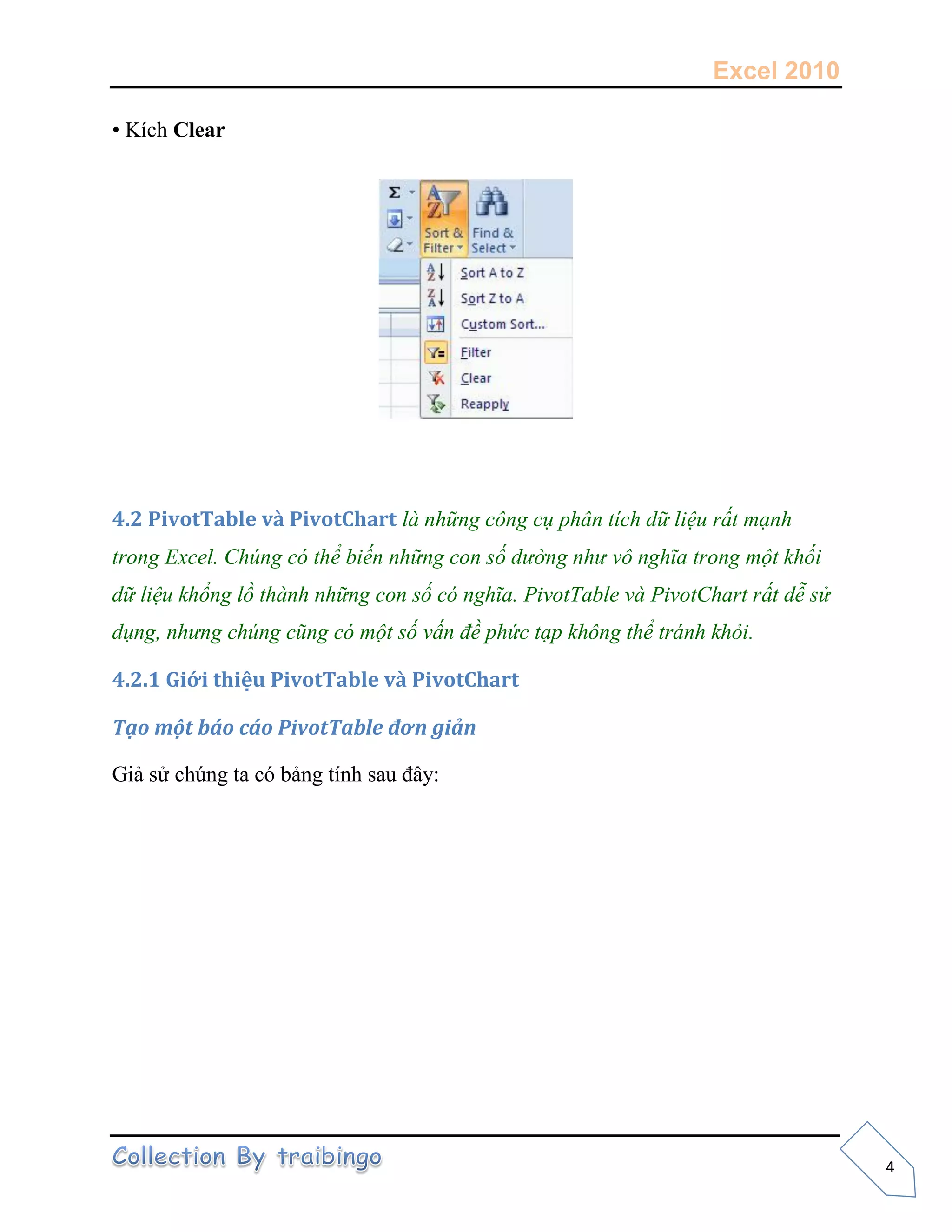 Excel 2010
4
• Kích Clear
4.2 PivotTable và PivotChart là những công cụ phân tích dữ liệu rất mạnh
trong Excel. Chúng có thể biến những con số dường như vô nghĩa trong một khối
dữ liệu khổng lồ thành những con số có nghĩa. PivotTable và PivotChart rất dễ sử
dụng, nhưng chúng cũng có một số vấn đề phức tạp không thể tránh khỏi.
4.2.1 Giới thiệu PivotTable và PivotChart
Tạo một báo cáo PivotTable đơn giản
Giả sử chúng ta có bảng tính sau đây:
 