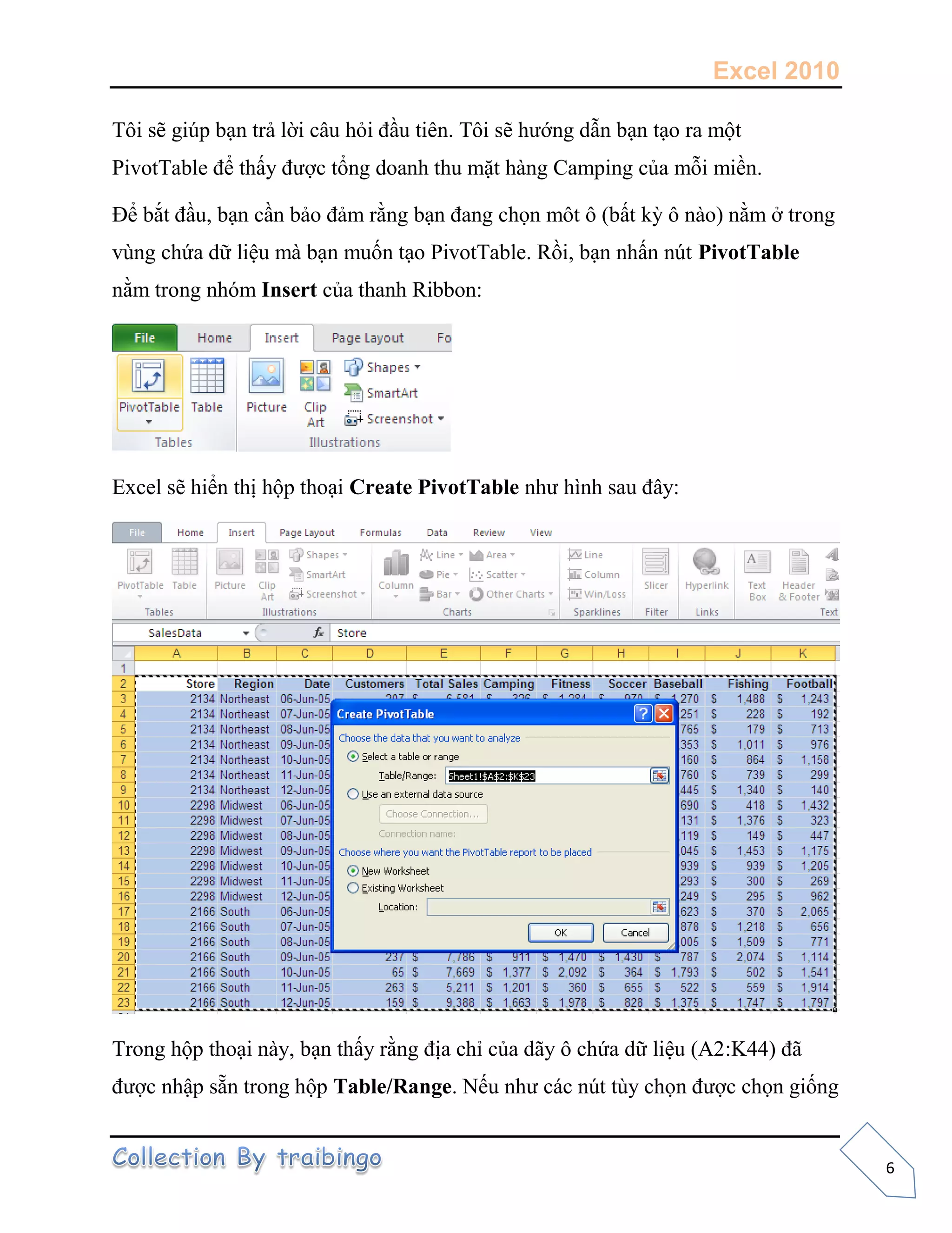 Excel 2010
6
Tôi sẽ giúp bạn trả lời câu hỏi đầu tiên. Tôi sẽ hướng dẫn bạn tạo ra một
PivotTable để thấy được tổng doanh thu mặt hàng Camping của mỗi miền.
Để bắt đầu, bạn cần bảo đảm rằng bạn đang chọn môt ô (bất kỳ ô nào) nằm ở trong
vùng chứa dữ liệu mà bạn muốn tạo PivotTable. Rồi, bạn nhấn nút PivotTable
nằm trong nhóm Insert của thanh Ribbon:
Excel sẽ hiển thị hộp thoại Create PivotTable như hình sau đây:
Trong hộp thoại này, bạn thấy rằng địa chỉ của dãy ô chứa dữ liệu (A2:K44) đã
được nhập sẵn trong hộp Table/Range. Nếu như các nút tùy chọn được chọn giống
 