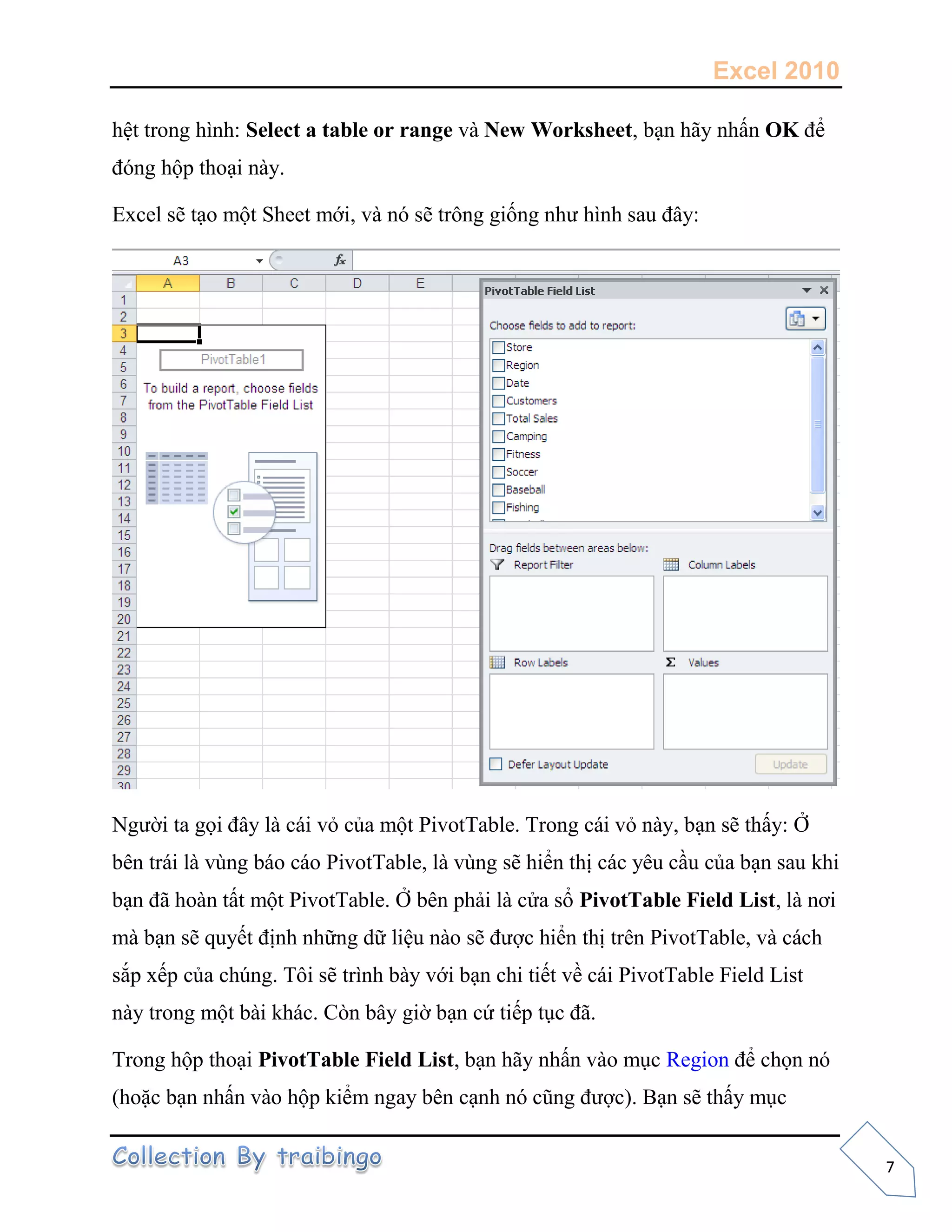 Excel 2010
7
hệt trong hình: Select a table or range và New Worksheet, bạn hãy nhấn OK để
đóng hộp thoại này.
Excel sẽ tạo một Sheet mới, và nó sẽ trông giống như hình sau đây:
Người ta gọi đây là cái vỏ của một PivotTable. Trong cái vỏ này, bạn sẽ thấy: Ở
bên trái là vùng báo cáo PivotTable, là vùng sẽ hiển thị các yêu cầu của bạn sau khi
bạn đã hoàn tất một PivotTable. Ở bên phải là cửa sổ PivotTable Field List, là nơi
mà bạn sẽ quyết định những dữ liệu nào sẽ được hiển thị trên PivotTable, và cách
sắp xếp của chúng. Tôi sẽ trình bày với bạn chi tiết về cái PivotTable Field List
này trong một bài khác. Còn bây giờ bạn cứ tiếp tục đã.
Trong hộp thoại PivotTable Field List, bạn hãy nhấn vào mục Region để chọn nó
(hoặc bạn nhấn vào hộp kiểm ngay bên cạnh nó cũng được). Bạn sẽ thấy mục
 