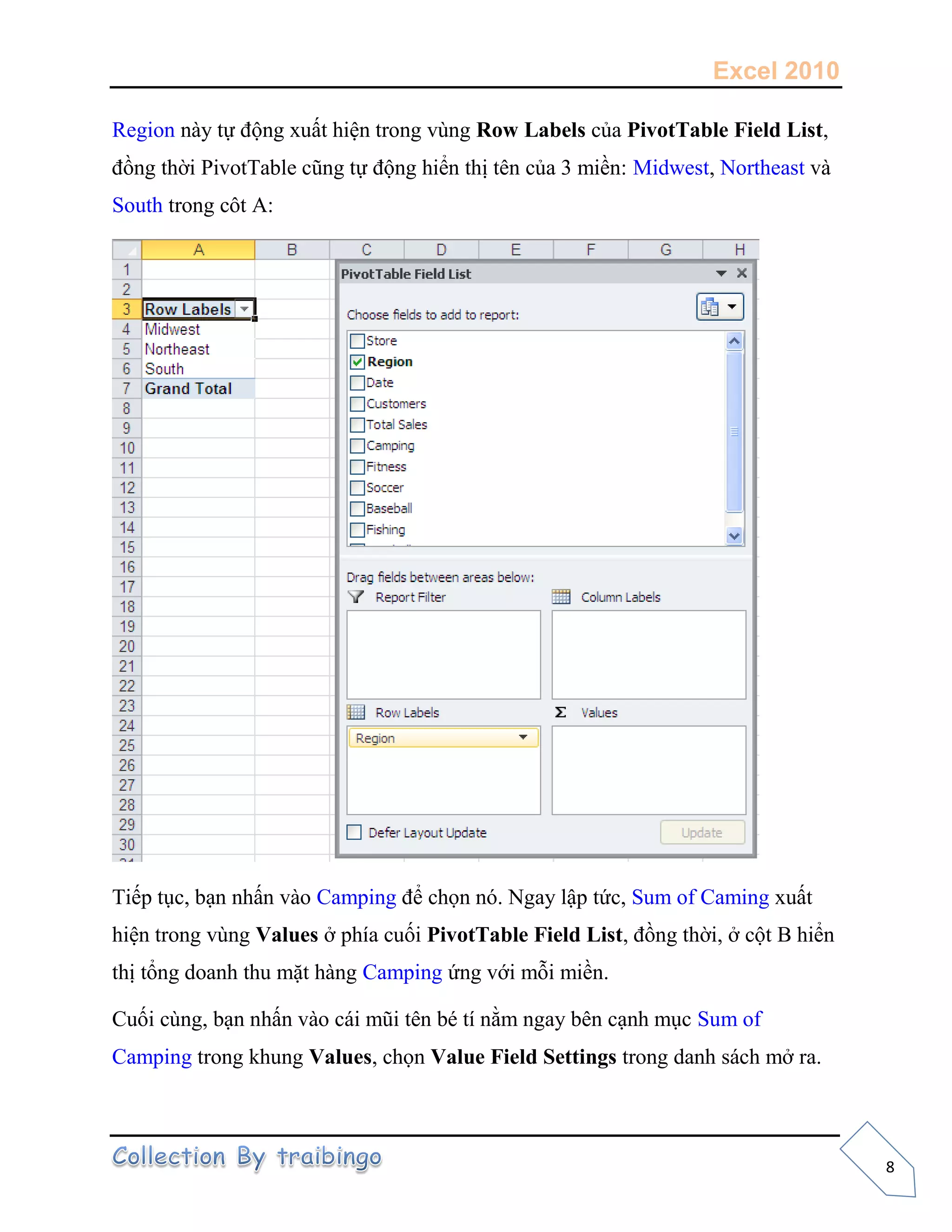 Excel 2010
8
Region này tự động xuất hiện trong vùng Row Labels của PivotTable Field List,
đồng thời PivotTable cũng tự động hiển thị tên của 3 miền: Midwest, Northeast và
South trong côt A:
Tiếp tục, bạn nhấn vào Camping để chọn nó. Ngay lập tức, Sum of Caming xuất
hiện trong vùng Values ở phía cuối PivotTable Field List, đồng thời, ở cột B hiển
thị tổng doanh thu mặt hàng Camping ứng với mỗi miền.
Cuối cùng, bạn nhấn vào cái mũi tên bé tí nằm ngay bên cạnh mục Sum of
Camping trong khung Values, chọn Value Field Settings trong danh sách mở ra.
 