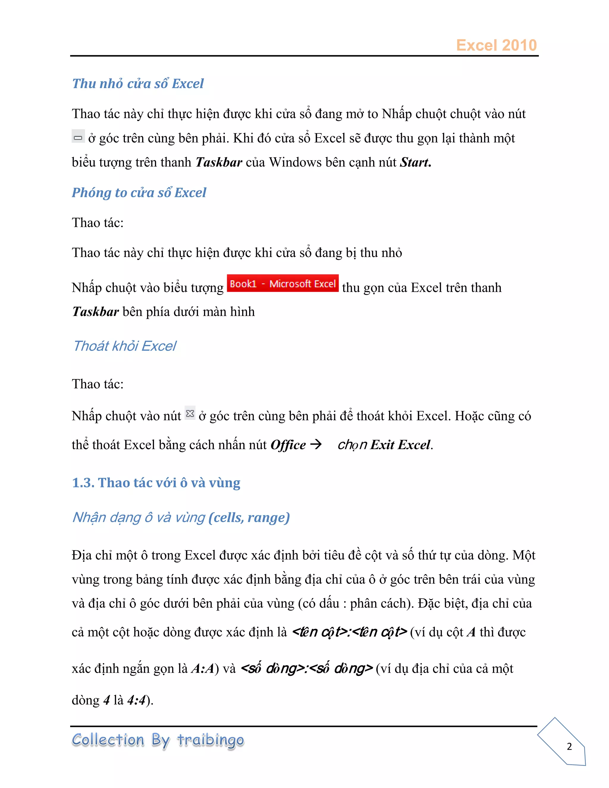 Excel 2010
2
Thu nhỏ cửa sổ Excel
Thao tác này chỉ thực hiện được khi cửa sổ đang mở to Nhấp chuột chuột vào nút
ở góc trên cùng bên phải. Khi đó cửa sổ Excel sẽ được thu gọn lại thành một
biểu tượng trên thanh Taskbar của Windows bên cạnh nút Start.
Phóng to cửa sổ Excel
Thao tác:
Thao tác này chỉ thực hiện được khi cửa sổ đang bị thu nhỏ
Nhấp chuột vào biểu tượng thu gọn của Excel trên thanh
Taskbar bên phía dưới màn hình
Thoát khỏi Excel
Thao tác:
Nhấp chuột vào nút ở góc trên cùng bên phải để thoát khỏi Excel. Hoặc cũng có
thể thoát Excel bằng cách nhấn nút Office chọn Exit Excel.
1.3. Thao tác với ô và vùng
Nhận dạng ô và vùng (cells, range)
Địa chỉ một ô trong Excel được xác định bởi tiêu đề cột và số thứ tự của dòng. Một
vùng trong bảng tính được xác định bằng địa chỉ của ô ở góc trên bên trái của vùng
và địa chỉ ô góc dưới bên phải của vùng (có dấu : phân cách). Đặc biệt, địa chỉ của
cả một cột hoặc dòng được xác định là <tên cột>:<tên cột> (ví dụ cột A thì được
xác định ngắn gọn là A:A) và <số dòng>:<số dòng> (ví dụ địa chỉ của cả một
dòng 4 là 4:4).
 