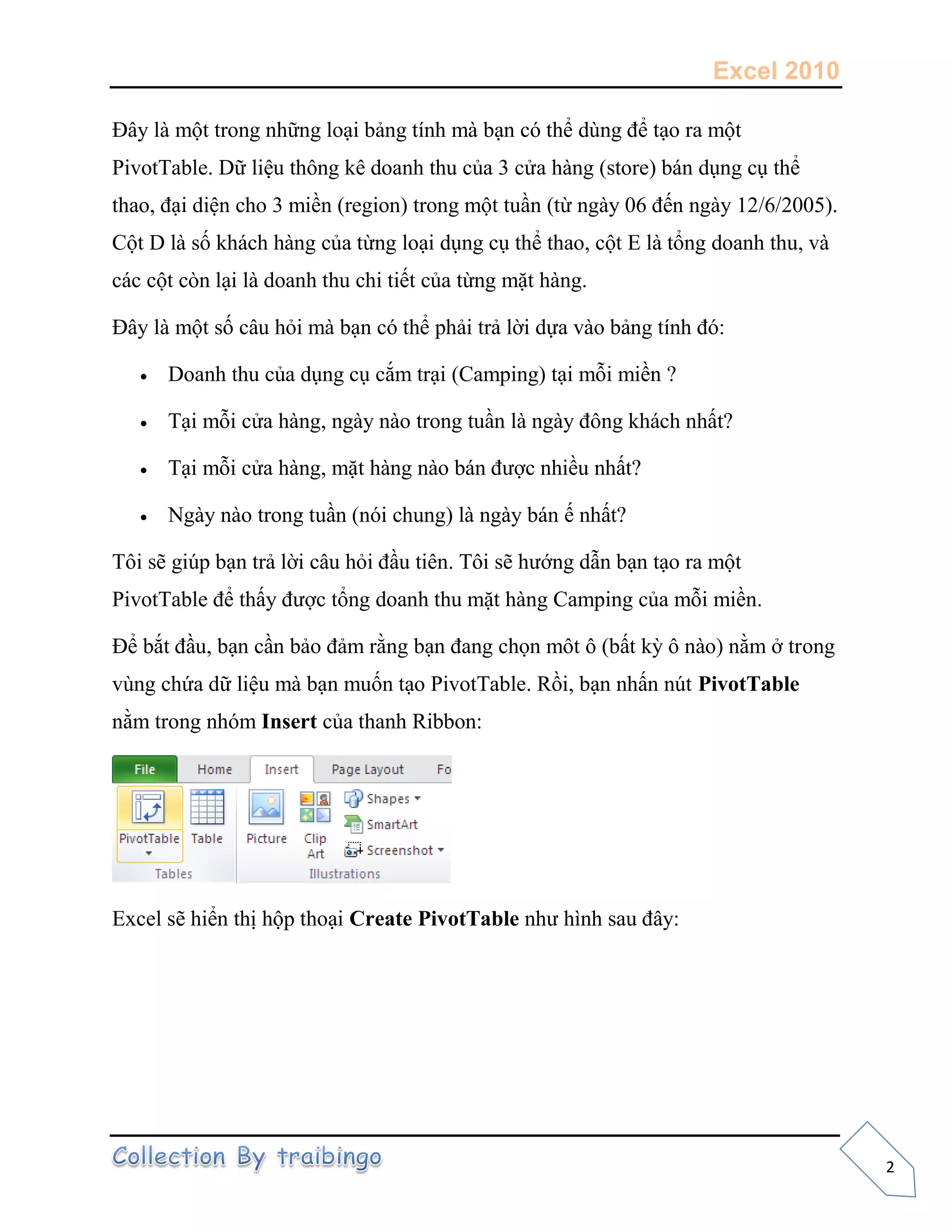 Excel 2010
2
Đây là một trong những loại bảng tính mà bạn có thể dùng để tạo ra một
PivotTable. Dữ liệu thông kê doanh thu của 3 cửa hàng (store) bán dụng cụ thể
thao, đại diện cho 3 miền (region) trong một tuần (từ ngày 06 đến ngày 12/6/2005).
Cột D là số khách hàng của từng loại dụng cụ thể thao, cột E là tổng doanh thu, và
các cột còn lại là doanh thu chi tiết của từng mặt hàng.
Đây là một số câu hỏi mà bạn có thể phải trả lời dựa vào bảng tính đó:
 Doanh thu của dụng cụ cắm trại (Camping) tại mỗi miền ?
 Tại mỗi cửa hàng, ngày nào trong tuần là ngày đông khách nhất?
 Tại mỗi cửa hàng, mặt hàng nào bán được nhiều nhất?
 Ngày nào trong tuần (nói chung) là ngày bán ế nhất?
Tôi sẽ giúp bạn trả lời câu hỏi đầu tiên. Tôi sẽ hướng dẫn bạn tạo ra một
PivotTable để thấy được tổng doanh thu mặt hàng Camping của mỗi miền.
Để bắt đầu, bạn cần bảo đảm rằng bạn đang chọn môt ô (bất kỳ ô nào) nằm ở trong
vùng chứa dữ liệu mà bạn muốn tạo PivotTable. Rồi, bạn nhấn nút PivotTable
nằm trong nhóm Insert của thanh Ribbon:
Excel sẽ hiển thị hộp thoại Create PivotTable như hình sau đây:
 