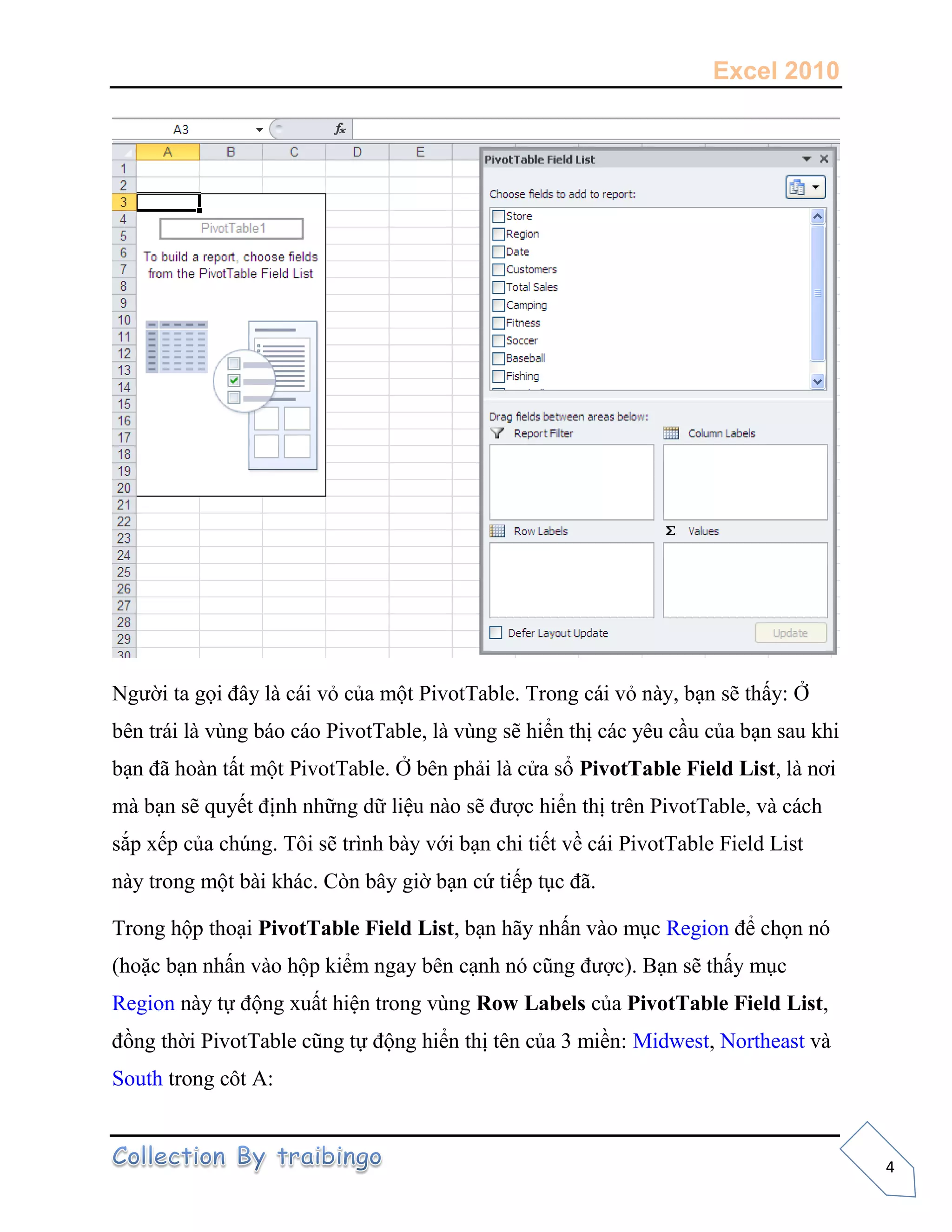 Excel 2010
4
Người ta gọi đây là cái vỏ của một PivotTable. Trong cái vỏ này, bạn sẽ thấy: Ở
bên trái là vùng báo cáo PivotTable, là vùng sẽ hiển thị các yêu cầu của bạn sau khi
bạn đã hoàn tất một PivotTable. Ở bên phải là cửa sổ PivotTable Field List, là nơi
mà bạn sẽ quyết định những dữ liệu nào sẽ được hiển thị trên PivotTable, và cách
sắp xếp của chúng. Tôi sẽ trình bày với bạn chi tiết về cái PivotTable Field List
này trong một bài khác. Còn bây giờ bạn cứ tiếp tục đã.
Trong hộp thoại PivotTable Field List, bạn hãy nhấn vào mục Region để chọn nó
(hoặc bạn nhấn vào hộp kiểm ngay bên cạnh nó cũng được). Bạn sẽ thấy mục
Region này tự động xuất hiện trong vùng Row Labels của PivotTable Field List,
đồng thời PivotTable cũng tự động hiển thị tên của 3 miền: Midwest, Northeast và
South trong côt A:
 