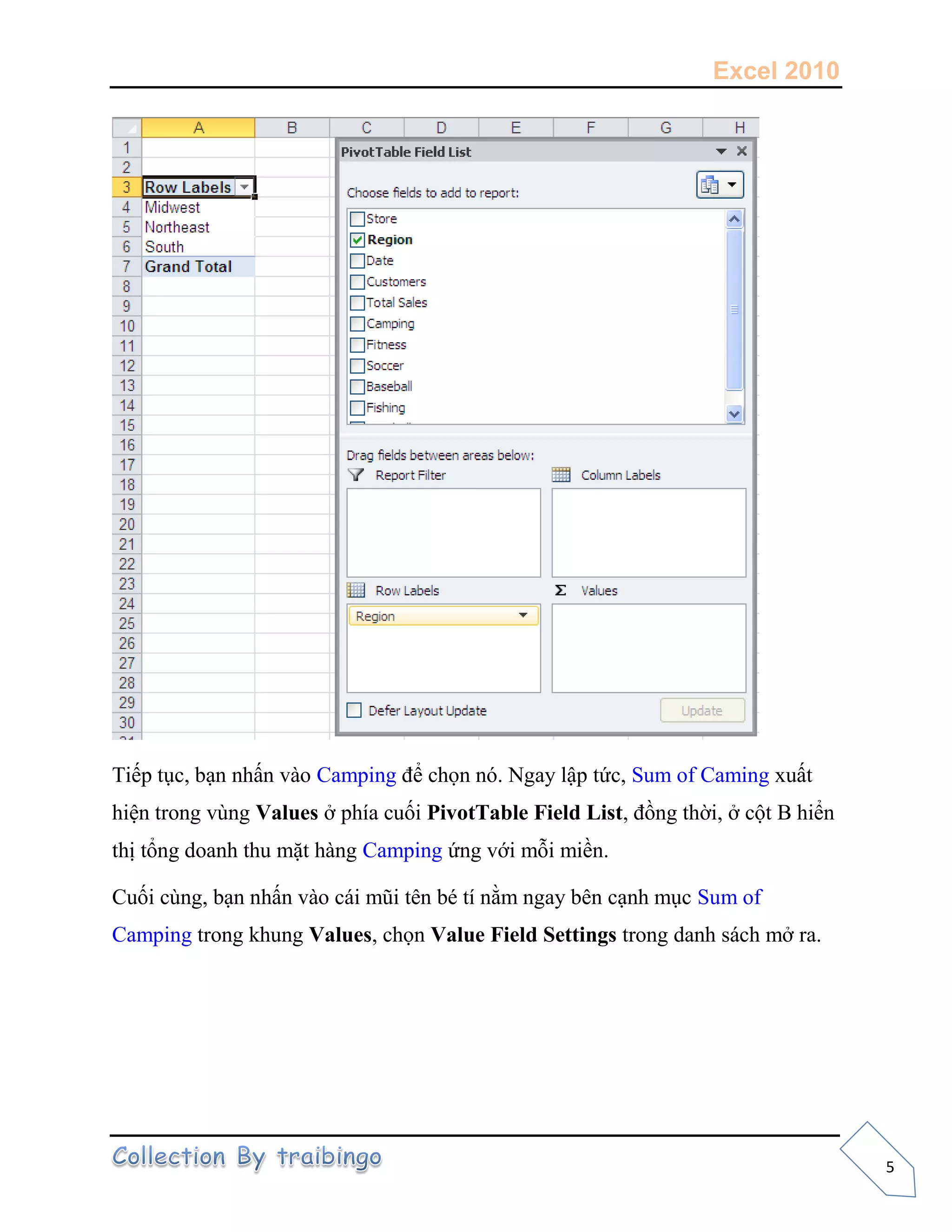 Excel 2010
5
Tiếp tục, bạn nhấn vào Camping để chọn nó. Ngay lập tức, Sum of Caming xuất
hiện trong vùng Values ở phía cuối PivotTable Field List, đồng thời, ở cột B hiển
thị tổng doanh thu mặt hàng Camping ứng với mỗi miền.
Cuối cùng, bạn nhấn vào cái mũi tên bé tí nằm ngay bên cạnh mục Sum of
Camping trong khung Values, chọn Value Field Settings trong danh sách mở ra.
 