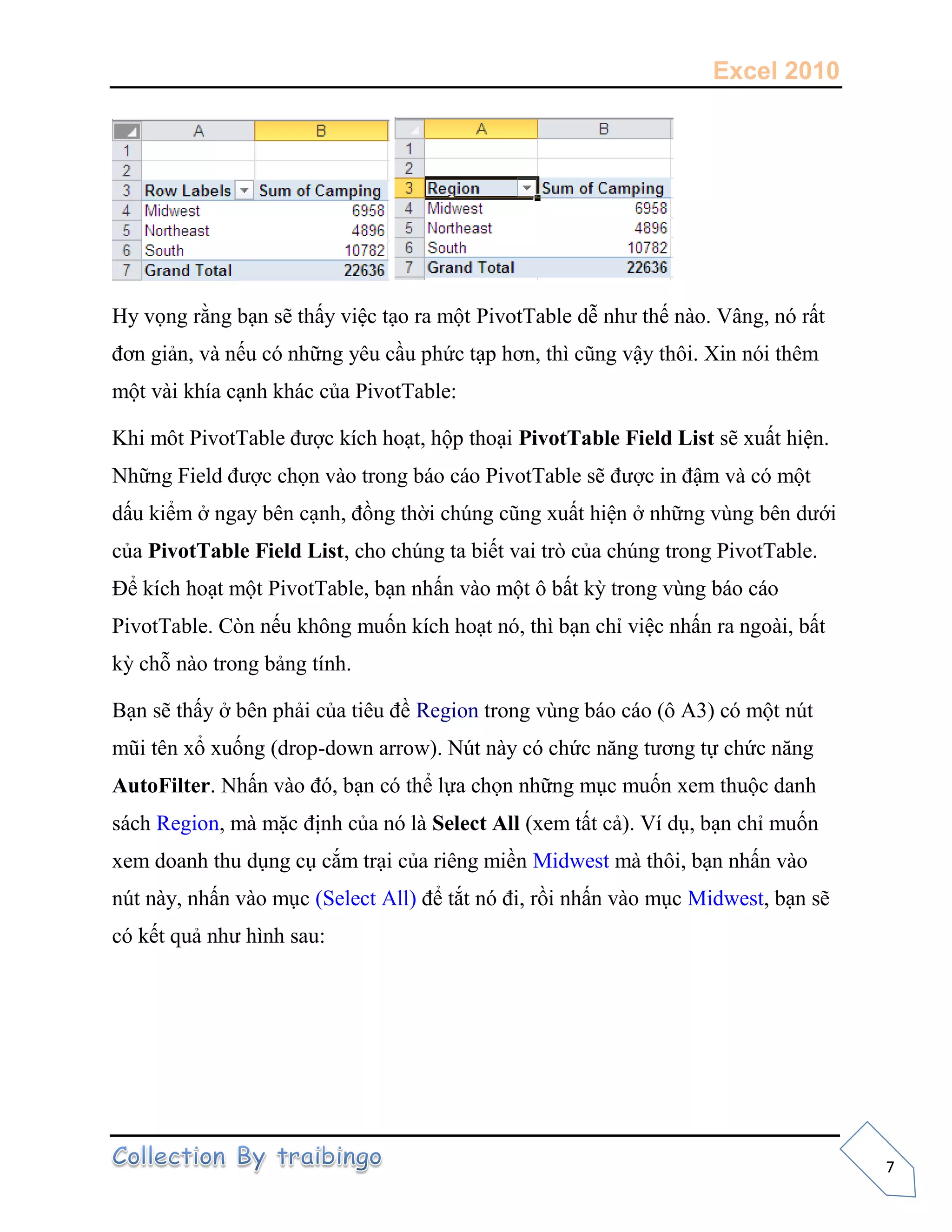 Excel 2010
7
Hy vọng rằng bạn sẽ thấy việc tạo ra một PivotTable dễ như thế nào. Vâng, nó rất
đơn giản, và nếu có những yêu cầu phức tạp hơn, thì cũng vậy thôi. Xin nói thêm
một vài khía cạnh khác của PivotTable:
Khi môt PivotTable được kích hoạt, hộp thoại PivotTable Field List sẽ xuất hiện.
Những Field được chọn vào trong báo cáo PivotTable sẽ được in đậm và có một
dấu kiểm ở ngay bên cạnh, đồng thời chúng cũng xuất hiện ở những vùng bên dưới
của PivotTable Field List, cho chúng ta biết vai trò của chúng trong PivotTable.
Để kích hoạt một PivotTable, bạn nhấn vào một ô bất kỳ trong vùng báo cáo
PivotTable. Còn nếu không muốn kích hoạt nó, thì bạn chỉ việc nhấn ra ngoài, bất
kỳ chỗ nào trong bảng tính.
Bạn sẽ thấy ở bên phải của tiêu đề Region trong vùng báo cáo (ô A3) có một nút
mũi tên xổ xuống (drop-down arrow). Nút này có chức năng tương tự chức năng
AutoFilter. Nhấn vào đó, bạn có thể lựa chọn những mục muốn xem thuộc danh
sách Region, mà mặc định của nó là Select All (xem tất cả). Ví dụ, bạn chỉ muốn
xem doanh thu dụng cụ cắm trại của riêng miền Midwest mà thôi, bạn nhấn vào
nút này, nhấn vào mục (Select All) để tắt nó đi, rồi nhấn vào mục Midwest, bạn sẽ
có kết quả như hình sau:
 
