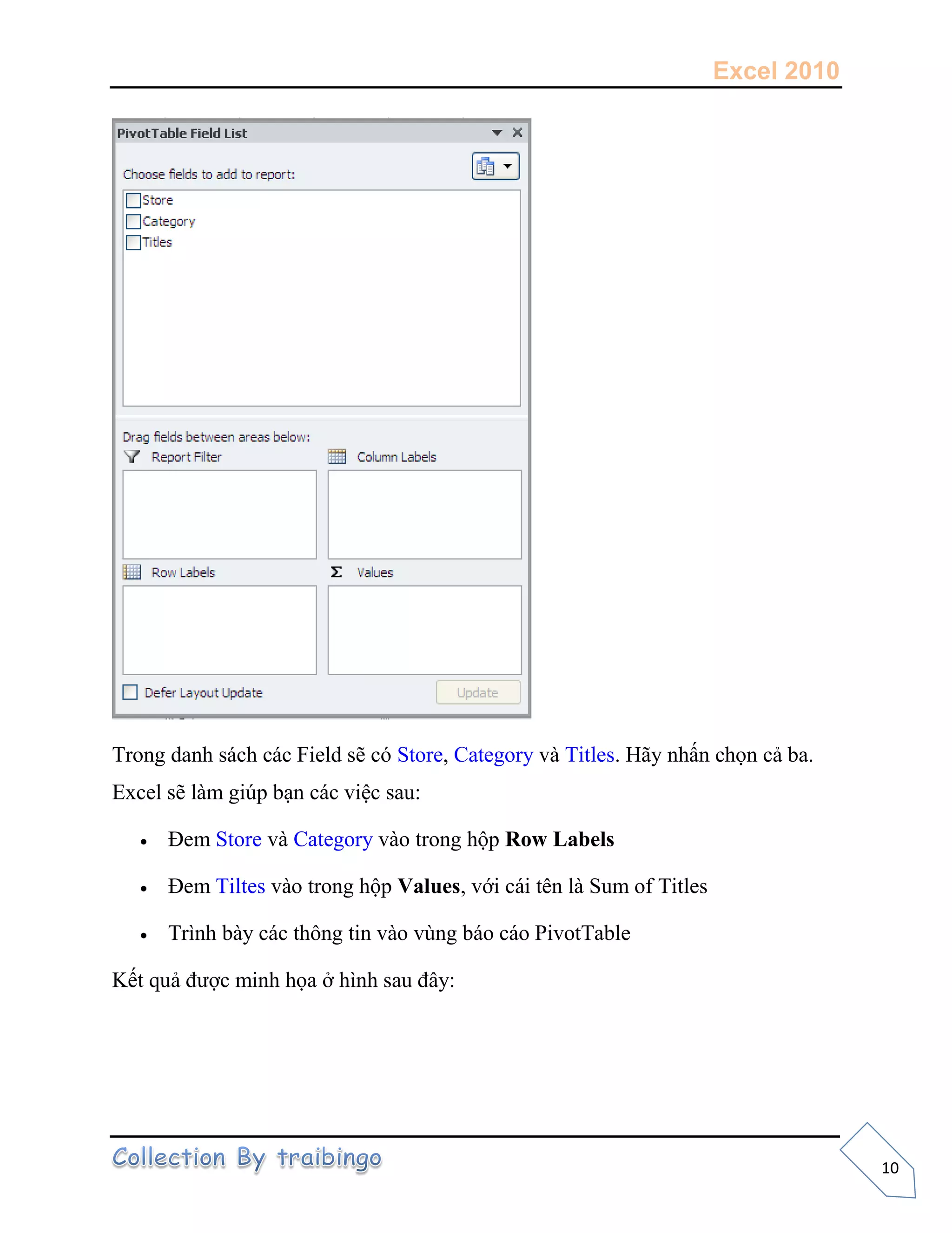 Excel 2010
10
Trong danh sách các Field sẽ có Store, Category và Titles. Hãy nhấn chọn cả ba.
Excel sẽ làm giúp bạn các việc sau:
 Đem Store và Category vào trong hộp Row Labels
 Đem Tiltes vào trong hộp Values, với cái tên là Sum of Titles
 Trình bày các thông tin vào vùng báo cáo PivotTable
Kết quả được minh họa ở hình sau đây:
 