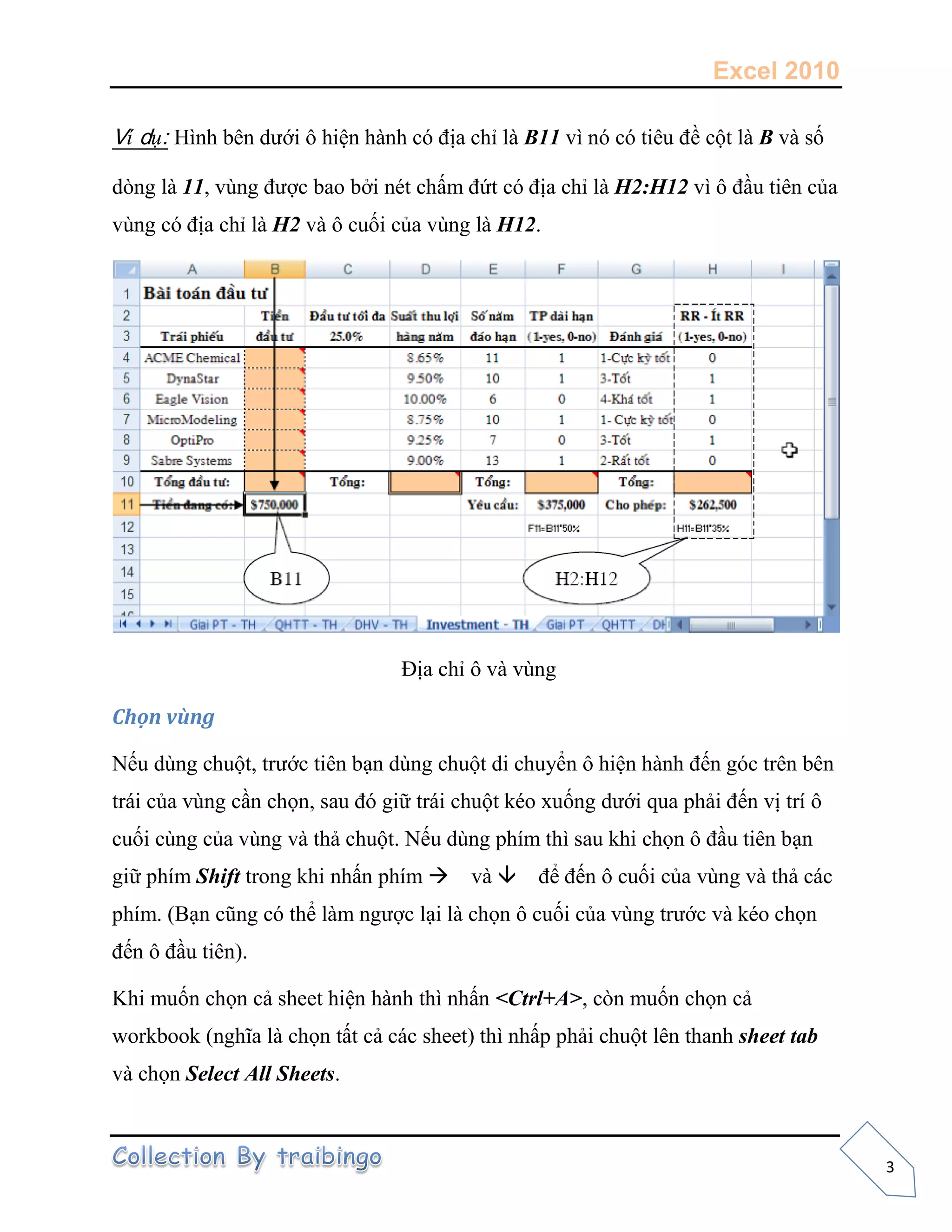 Excel 2010
3
Ví dụ: Hình bên dưới ô hiện hành có địa chỉ là B11 vì nó có tiêu đề cột là B và số
dòng là 11, vùng được bao bởi nét chấm đứt có địa chỉ là H2:H12 vì ô đầu tiên của
vùng có địa chỉ là H2 và ô cuối của vùng là H12.
Địa chỉ ô và vùng
Chọn vùng
Nếu dùng chuột, trước tiên bạn dùng chuột di chuyển ô hiện hành đến góc trên bên
trái của vùng cần chọn, sau đó giữ trái chuột kéo xuống dưới qua phải đến vị trí ô
cuối cùng của vùng và thả chuột. Nếu dùng phím thì sau khi chọn ô đầu tiên bạn
giữ phím Shift trong khi nhấn phím và để đến ô cuối của vùng và thả các
phím. (Bạn cũng có thể làm ngược lại là chọn ô cuối của vùng trước và kéo chọn
đến ô đầu tiên).
Khi muốn chọn cả sheet hiện hành thì nhấn <Ctrl+A>, còn muốn chọn cả
workbook (nghĩa là chọn tất cả các sheet) thì nhấp phải chuột lên thanh sheet tab
và chọn Select All Sheets.
 