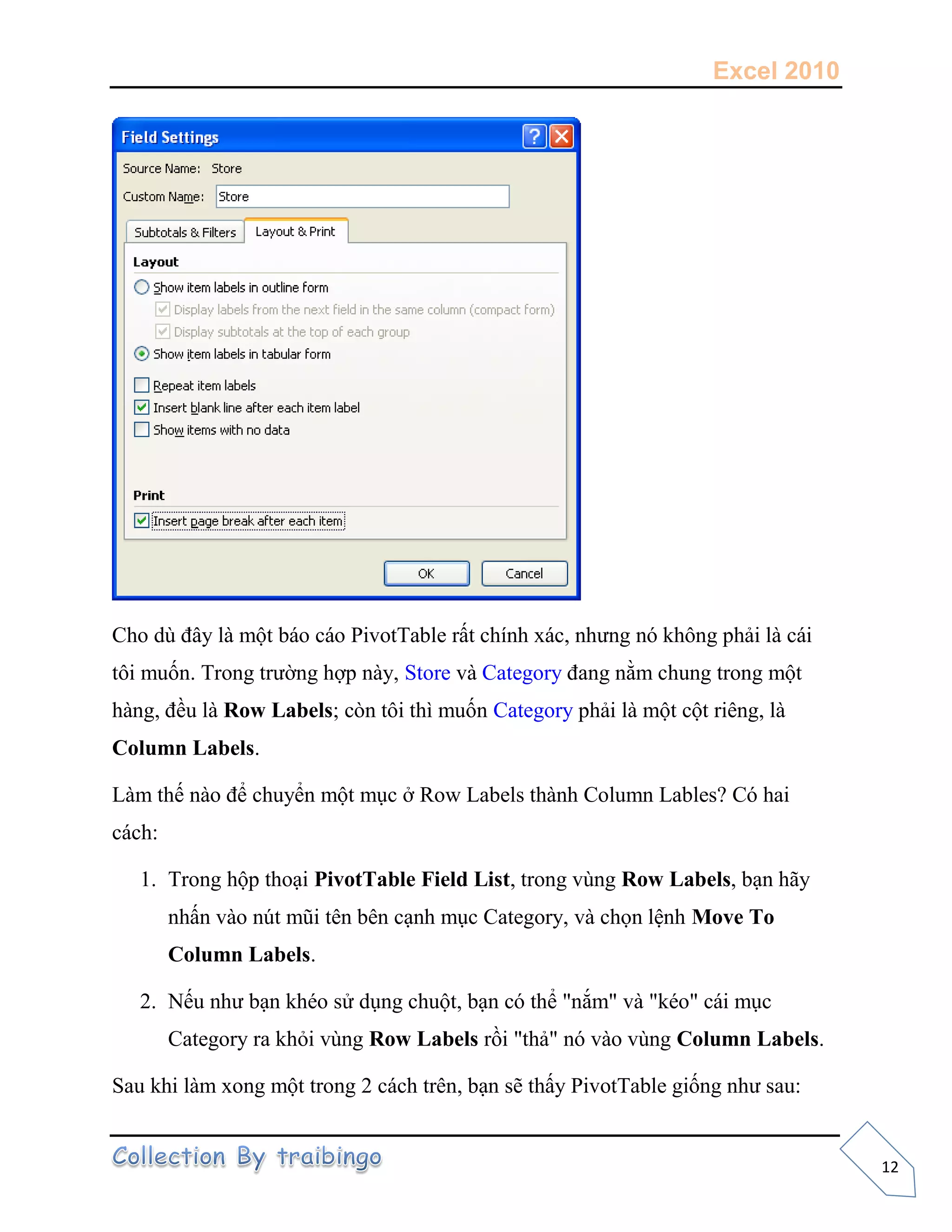 Excel 2010
12
Cho dù đây là một báo cáo PivotTable rất chính xác, nhưng nó không phải là cái
tôi muốn. Trong trường hợp này, Store và Category đang nằm chung trong một
hàng, đều là Row Labels; còn tôi thì muốn Category phải là một cột riêng, là
Column Labels.
Làm thế nào để chuyển một mục ở Row Labels thành Column Lables? Có hai
cách:
1. Trong hộp thoại PivotTable Field List, trong vùng Row Labels, bạn hãy
nhấn vào nút mũi tên bên cạnh mục Category, và chọn lệnh Move To
Column Labels.
2. Nếu như bạn khéo sử dụng chuột, bạn có thể "nắm" và "kéo" cái mục
Category ra khỏi vùng Row Labels rồi "thả" nó vào vùng Column Labels.
Sau khi làm xong một trong 2 cách trên, bạn sẽ thấy PivotTable giống như sau:
 
