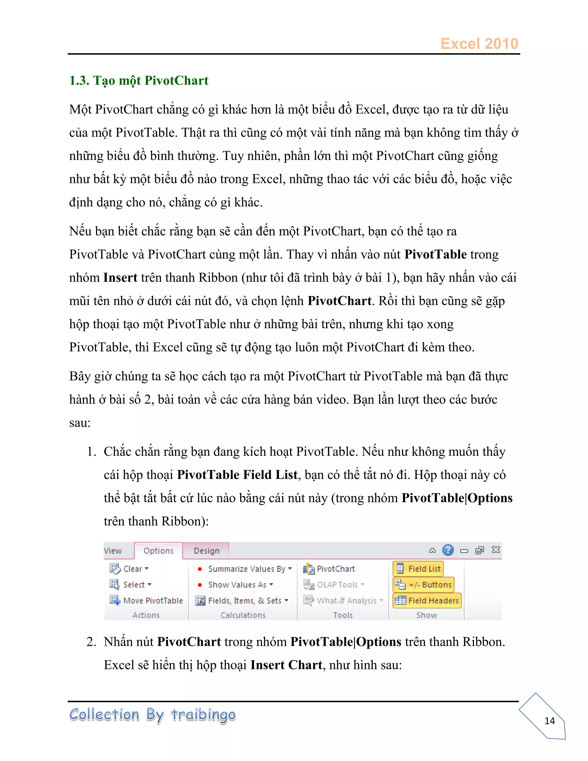 Excel 2010
14
1.3. Tạo một PivotChart
Một PivotChart chẳng có gì khác hơn là một biểu đồ Excel, được tạo ra từ dữ liệu
của một PivotTable. Thật ra thì cũng có một vài tính năng mà bạn không tìm thấy ở
những biểu đồ bình thường. Tuy nhiên, phần lớn thì một PivotChart cũng giống
như bất kỳ một biểu đồ nào trong Excel, những thao tác với các biểu đồ, hoặc việc
định dạng cho nó, chẳng có gì khác.
Nếu bạn biết chắc rằng bạn sẽ cần đến một PivotChart, bạn có thể tạo ra
PivotTable và PivotChart cùng một lần. Thay vì nhấn vào nút PivotTable trong
nhóm Insert trên thanh Ribbon (như tôi đã trình bày ở bài 1), bạn hãy nhấn vào cái
mũi tên nhỏ ở dưới cái nút đó, và chọn lệnh PivotChart. Rồi thì bạn cũng sẽ gặp
hộp thoại tạo một PivotTable như ở những bài trên, nhưng khi tạo xong
PivotTable, thì Excel cũng sẽ tự động tạo luôn một PivotChart đi kèm theo.
Bây giờ chúng ta sẽ học cách tạo ra một PivotChart từ PivotTable mà bạn đã thực
hành ở bài số 2, bài toán về các cửa hàng bán video. Bạn lần lượt theo các bước
sau:
1. Chắc chắn rằng bạn đang kích hoạt PivotTable. Nếu như không muốn thấy
cái hộp thoại PivotTable Field List, bạn có thể tắt nó đi. Hộp thoại này có
thể bật tắt bất cứ lúc nào bằng cái nút này (trong nhóm PivotTable|Options
trên thanh Ribbon):
2. Nhấn nút PivotChart trong nhóm PivotTable|Options trên thanh Ribbon.
Excel sẽ hiển thị hộp thoại Insert Chart, như hình sau:
 