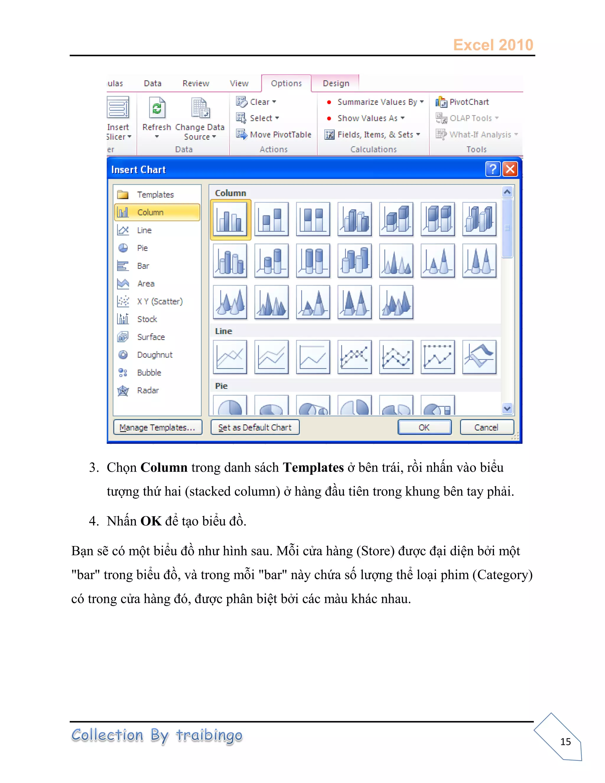 Excel 2010
15
3. Chọn Column trong danh sách Templates ở bên trái, rồi nhấn vào biểu
tượng thứ hai (stacked column) ở hàng đầu tiên trong khung bên tay phải.
4. Nhấn OK để tạo biểu đồ.
Bạn sẽ có một biểu đồ như hình sau. Mỗi cửa hàng (Store) được đại diện bởi một
"bar" trong biểu đồ, và trong mỗi "bar" này chứa số lượng thể loại phim (Category)
có trong cửa hàng đó, được phân biệt bởi các màu khác nhau.
 
