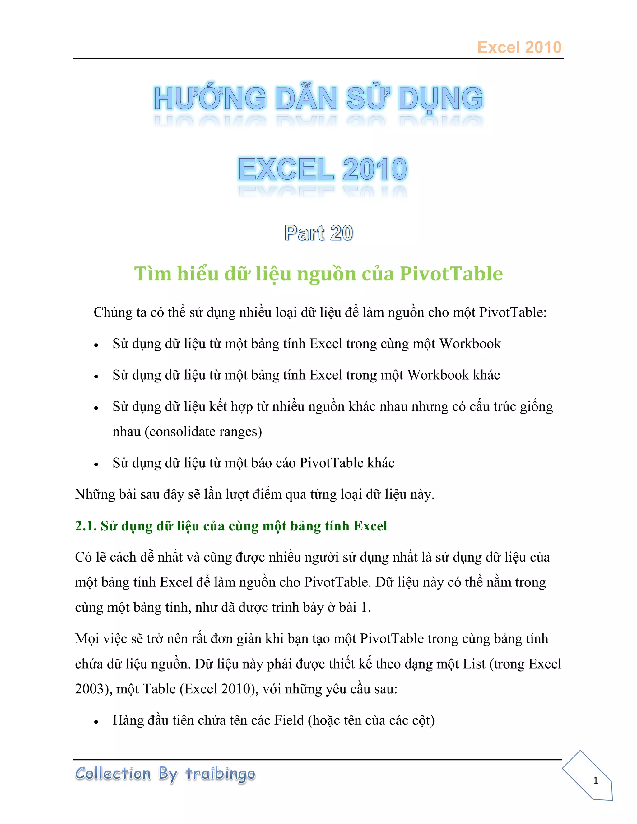 Excel 2010
1
Tìm hiểu dữ liệu nguồn của PivotTable
Chúng ta có thể sử dụng nhiều loại dữ liệu để làm nguồn cho một PivotTable:
 Sử dụng dữ liệu từ một bảng tính Excel trong cùng một Workbook
 Sử dụng dữ liệu từ một bảng tính Excel trong một Workbook khác
 Sử dụng dữ liệu kết hợp từ nhiều nguồn khác nhau nhưng có cấu trúc giống
nhau (consolidate ranges)
 Sử dụng dữ liệu từ một báo cáo PivotTable khác
Những bài sau đây sẽ lần lượt điểm qua từng loại dữ liệu này.
2.1. Sử dụng dữ liệu của cùng một bảng tính Excel
Có lẽ cách dễ nhất và cũng được nhiều người sử dụng nhất là sử dụng dữ liệu của
một bảng tính Excel để làm nguồn cho PivotTable. Dữ liệu này có thể nằm trong
cùng một bảng tính, như đã được trình bày ở bài 1.
Mọi việc sẽ trở nên rất đơn giản khi bạn tạo một PivotTable trong cùng bảng tính
chứa dữ liệu nguồn. Dữ liệu này phải được thiết kế theo dạng một List (trong Excel
2003), một Table (Excel 2010), với những yêu cầu sau:
 Hàng đầu tiên chứa tên các Field (hoặc tên của các cột)
 