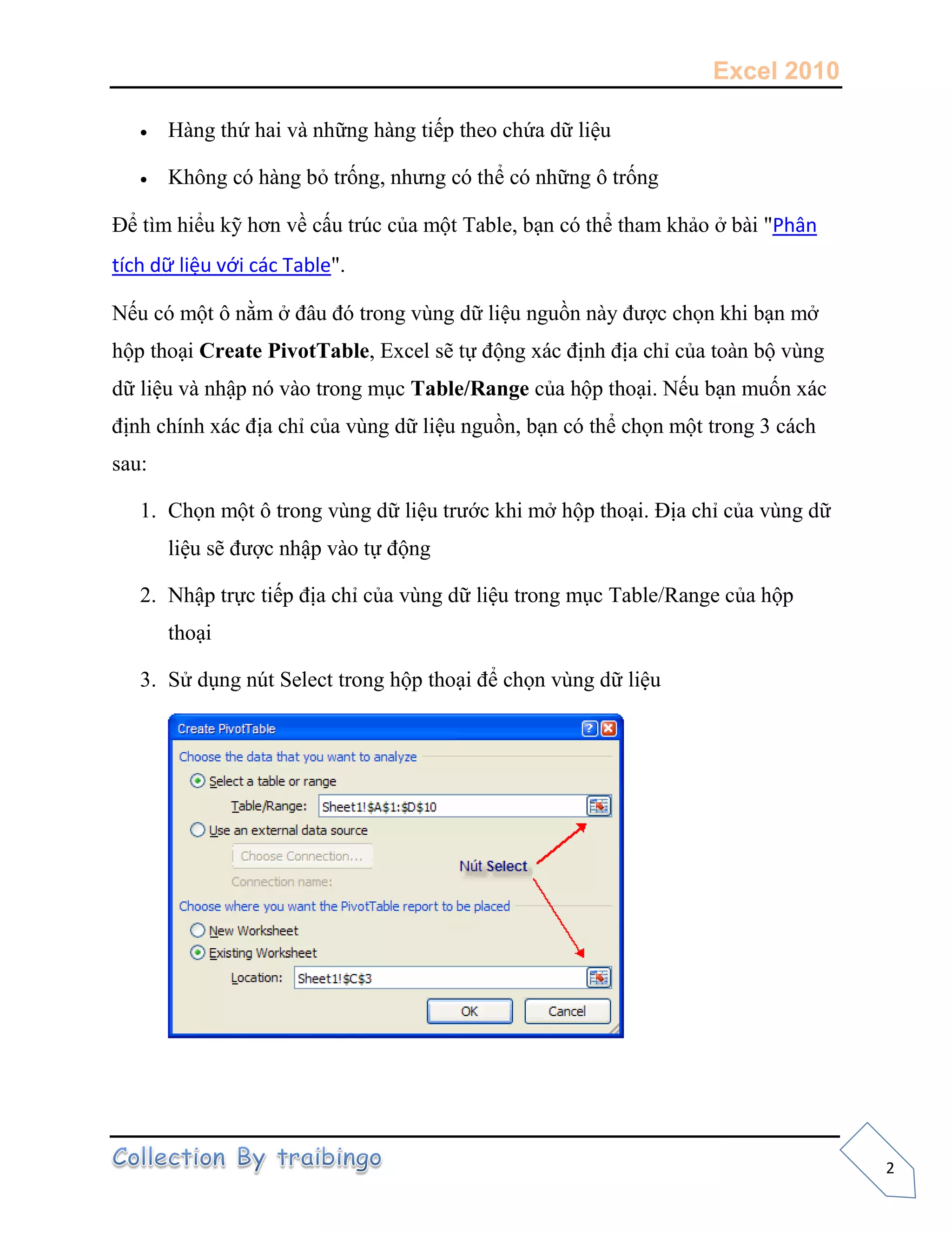 Excel 2010
2
 Hàng thứ hai và những hàng tiếp theo chứa dữ liệu
 Không có hàng bỏ trống, nhưng có thể có những ô trống
Để tìm hiểu kỹ hơn về cấu trúc của một Table, bạn có thể tham khảo ở bài "Phân
tích dữ liệu với các Table".
Nếu có một ô nằm ở đâu đó trong vùng dữ liệu nguồn này được chọn khi bạn mở
hộp thoại Create PivotTable, Excel sẽ tự động xác định địa chỉ của toàn bộ vùng
dữ liệu và nhập nó vào trong mục Table/Range của hộp thoại. Nếu bạn muốn xác
định chính xác địa chỉ của vùng dữ liệu nguồn, bạn có thể chọn một trong 3 cách
sau:
1. Chọn một ô trong vùng dữ liệu trước khi mở hộp thoại. Địa chỉ của vùng dữ
liệu sẽ được nhập vào tự động
2. Nhập trực tiếp địa chỉ của vùng dữ liệu trong mục Table/Range của hộp
thoại
3. Sử dụng nút Select trong hộp thoại để chọn vùng dữ liệu
 