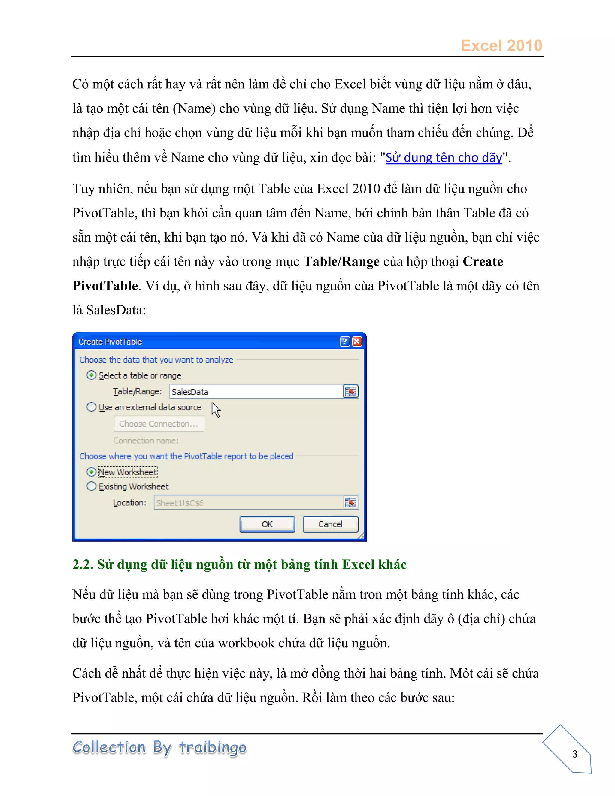 Excel 2010
3
Có một cách rất hay và rất nên làm để chỉ cho Excel biết vùng dữ liệu nằm ở đâu,
là tạo một cái tên (Name) cho vùng dữ liệu. Sử dụng Name thì tiện lợi hơn việc
nhập địa chỉ hoặc chọn vùng dữ liệu mỗi khi bạn muốn tham chiếu đến chúng. Để
tìm hiểu thêm về Name cho vùng dữ liệu, xin đọc bài: "Sử dụng tên cho dãy".
Tuy nhiên, nếu bạn sử dụng một Table của Excel 2010 để làm dữ liệu nguồn cho
PivotTable, thì bạn khỏi cần quan tâm đến Name, bới chính bản thân Table đã có
sẵn một cái tên, khi bạn tạo nó. Và khi đã có Name của dữ liệu nguồn, bạn chỉ việc
nhập trực tiếp cái tên này vào trong mục Table/Range của hộp thoại Create
PivotTable. Ví dụ, ở hình sau đây, dữ liệu nguồn của PivotTable là một dãy có tên
là SalesData:
2.2. Sử dụng dữ liệu nguồn từ một bảng tính Excel khác
Nếu dữ liệu mà bạn sẽ dùng trong PivotTable nằm tron một bảng tính khác, các
bước thể tạo PivotTable hơi khác một tí. Bạn sẽ phải xác định dãy ô (địa chỉ) chứa
dữ liệu nguồn, và tên của workbook chứa dữ liệu nguồn.
Cách dễ nhất để thực hiện việc này, là mở đồng thời hai bảng tính. Môt cái sẽ chứa
PivotTable, một cái chứa dữ liệu nguồn. Rồi làm theo các bước sau:
 