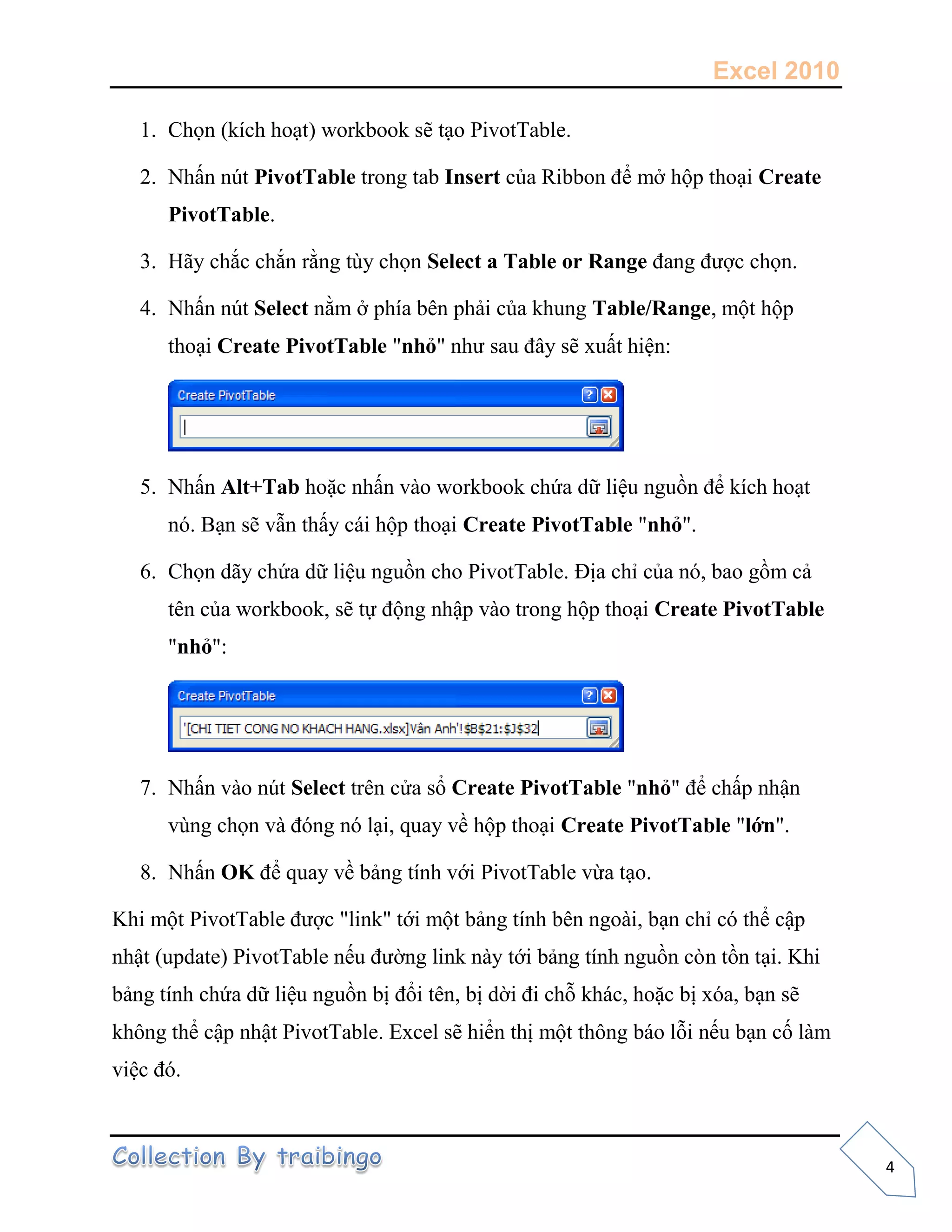 Excel 2010
4
1. Chọn (kích hoạt) workbook sẽ tạo PivotTable.
2. Nhấn nút PivotTable trong tab Insert của Ribbon để mở hộp thoại Create
PivotTable.
3. Hãy chắc chắn rằng tùy chọn Select a Table or Range đang được chọn.
4. Nhấn nút Select nằm ở phía bên phải của khung Table/Range, một hộp
thoại Create PivotTable "nhỏ" như sau đây sẽ xuất hiện:
5. Nhấn Alt+Tab hoặc nhấn vào workbook chứa dữ liệu nguồn để kích hoạt
nó. Bạn sẽ vẫn thấy cái hộp thoại Create PivotTable "nhỏ".
6. Chọn dãy chứa dữ liệu nguồn cho PivotTable. Địa chỉ của nó, bao gồm cả
tên của workbook, sẽ tự động nhập vào trong hộp thoại Create PivotTable
"nhỏ":
7. Nhấn vào nút Select trên cửa sổ Create PivotTable "nhỏ" để chấp nhận
vùng chọn và đóng nó lại, quay về hộp thoại Create PivotTable "lớn".
8. Nhấn OK để quay về bảng tính với PivotTable vừa tạo.
Khi một PivotTable được "link" tới một bảng tính bên ngoài, bạn chỉ có thể cập
nhật (update) PivotTable nếu đường link này tới bảng tính nguồn còn tồn tại. Khi
bảng tính chứa dữ liệu nguồn bị đổi tên, bị dời đi chỗ khác, hoặc bị xóa, bạn sẽ
không thể cập nhật PivotTable. Excel sẽ hiển thị một thông báo lỗi nếu bạn cố làm
việc đó.
 