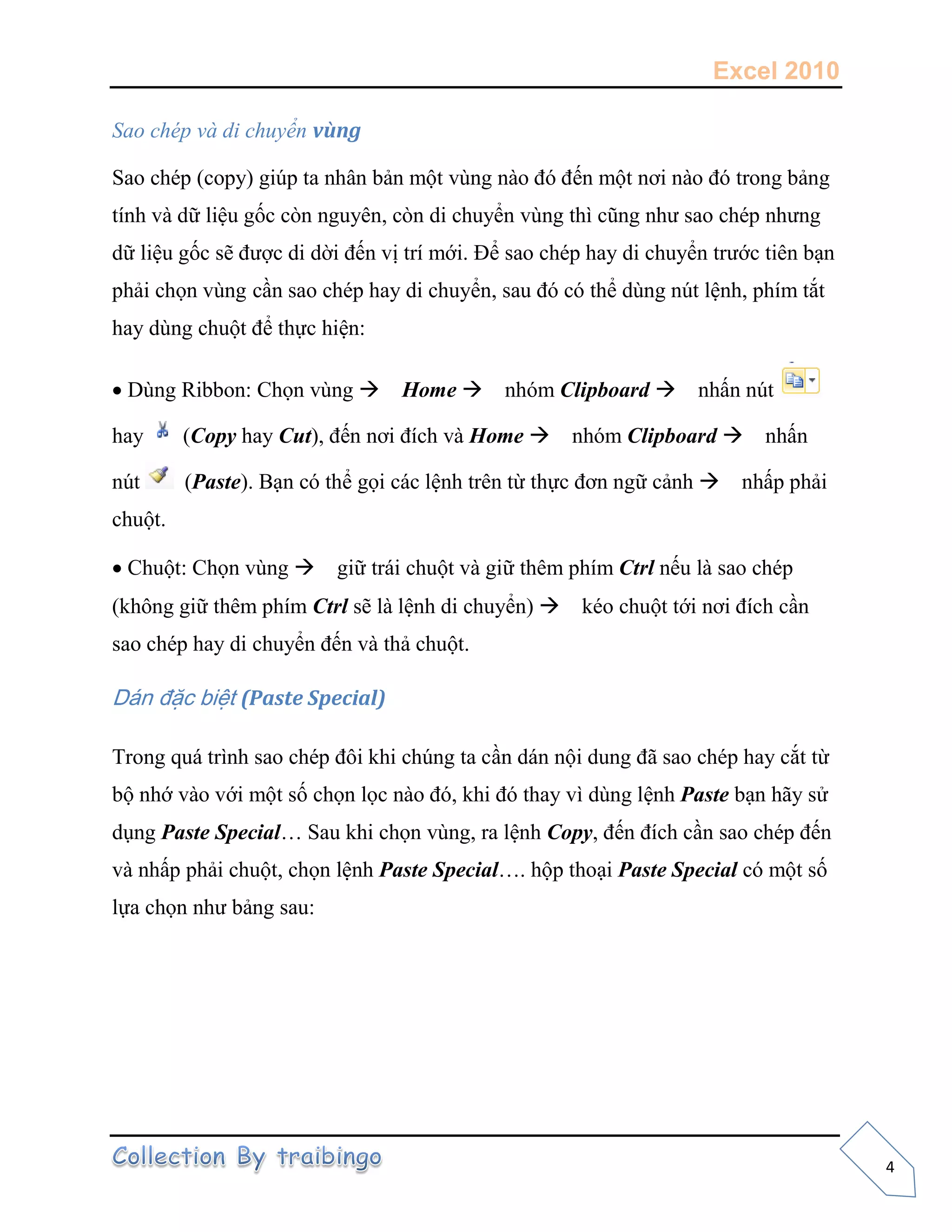 Excel 2010
4
Sao chép và di chuyển vùng
Sao chép (copy) giúp ta nhân bản một vùng nào đó đến một nơi nào đó trong bảng
tính và dữ liệu gốc còn nguyên, còn di chuyển vùng thì cũng như sao chép nhưng
dữ liệu gốc sẽ được di dời đến vị trí mới. Để sao chép hay di chuyển trước tiên bạn
phải chọn vùng cần sao chép hay di chuyển, sau đó có thể dùng nút lệnh, phím tắt
hay dùng chuột để thực hiện:
Dùng Ribbon: Chọn vùng Home nhóm Clipboard nhấn nút
hay (Copy hay Cut), đến nơi đích và Home nhóm Clipboard nhấn
nút (Paste). Bạn có thể gọi các lệnh trên từ thực đơn ngữ cảnh nhấp phải
chuột.
Chuột: Chọn vùng giữ trái chuột và giữ thêm phím Ctrl nếu là sao chép
(không giữ thêm phím Ctrl sẽ là lệnh di chuyển) kéo chuột tới nơi đích cần
sao chép hay di chuyển đến và thả chuột.
Dán đặc biệt (Paste Special)
Trong quá trình sao chép đôi khi chúng ta cần dán nội dung đã sao chép hay cắt từ
bộ nhớ vào với một số chọn lọc nào đó, khi đó thay vì dùng lệnh Paste bạn hãy sử
dụng Paste Special… Sau khi chọn vùng, ra lệnh Copy, đến đích cần sao chép đến
và nhấp phải chuột, chọn lệnh Paste Special…. hộp thoại Paste Special có một số
lựa chọn như bảng sau:
 