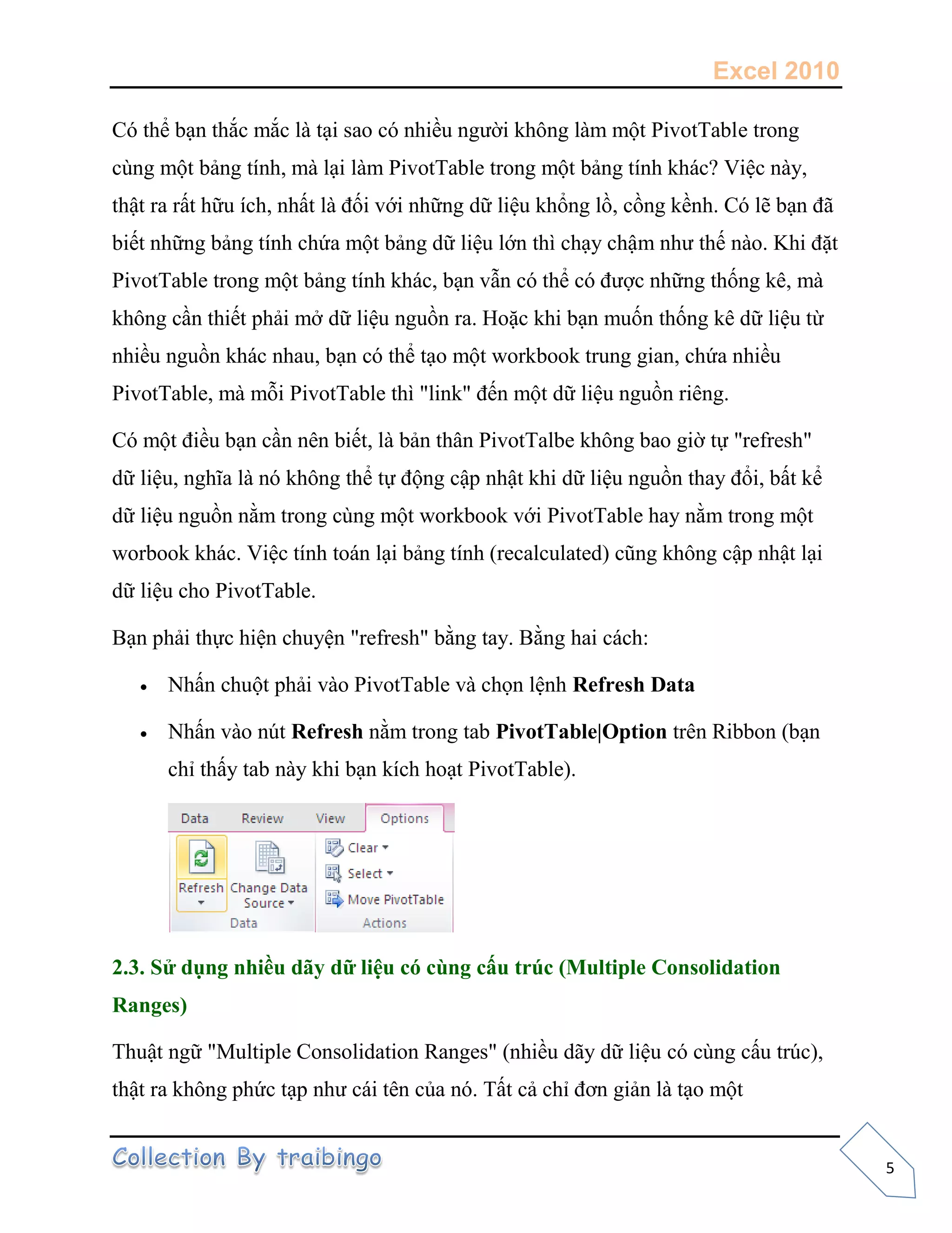 Excel 2010
5
Có thể bạn thắc mắc là tại sao có nhiều người không làm một PivotTable trong
cùng một bảng tính, mà lại làm PivotTable trong một bảng tính khác? Việc này,
thật ra rất hữu ích, nhất là đối với những dữ liệu khổng lồ, cồng kềnh. Có lẽ bạn đã
biết những bảng tính chứa một bảng dữ liệu lớn thì chạy chậm như thế nào. Khi đặt
PivotTable trong một bảng tính khác, bạn vẫn có thể có được những thống kê, mà
không cần thiết phải mở dữ liệu nguồn ra. Hoặc khi bạn muốn thống kê dữ liệu từ
nhiều nguồn khác nhau, bạn có thể tạo một workbook trung gian, chứa nhiều
PivotTable, mà mỗi PivotTable thì "link" đến một dữ liệu nguồn riêng.
Có một điều bạn cần nên biết, là bản thân PivotTalbe không bao giờ tự "refresh"
dữ liệu, nghĩa là nó không thể tự động cập nhật khi dữ liệu nguồn thay đổi, bất kể
dữ liệu nguồn nằm trong cùng một workbook với PivotTable hay nằm trong một
worbook khác. Việc tính toán lại bảng tính (recalculated) cũng không cập nhật lại
dữ liệu cho PivotTable.
Bạn phải thực hiện chuyện "refresh" bằng tay. Bằng hai cách:
 Nhấn chuột phải vào PivotTable và chọn lệnh Refresh Data
 Nhấn vào nút Refresh nằm trong tab PivotTable|Option trên Ribbon (bạn
chỉ thấy tab này khi bạn kích hoạt PivotTable).
2.3. Sử dụng nhiều dãy dữ liệu có cùng cấu trúc (Multiple Consolidation
Ranges)
Thuật ngữ "Multiple Consolidation Ranges" (nhiều dãy dữ liệu có cùng cấu trúc),
thật ra không phức tạp như cái tên của nó. Tất cả chỉ đơn giản là tạo một
 
