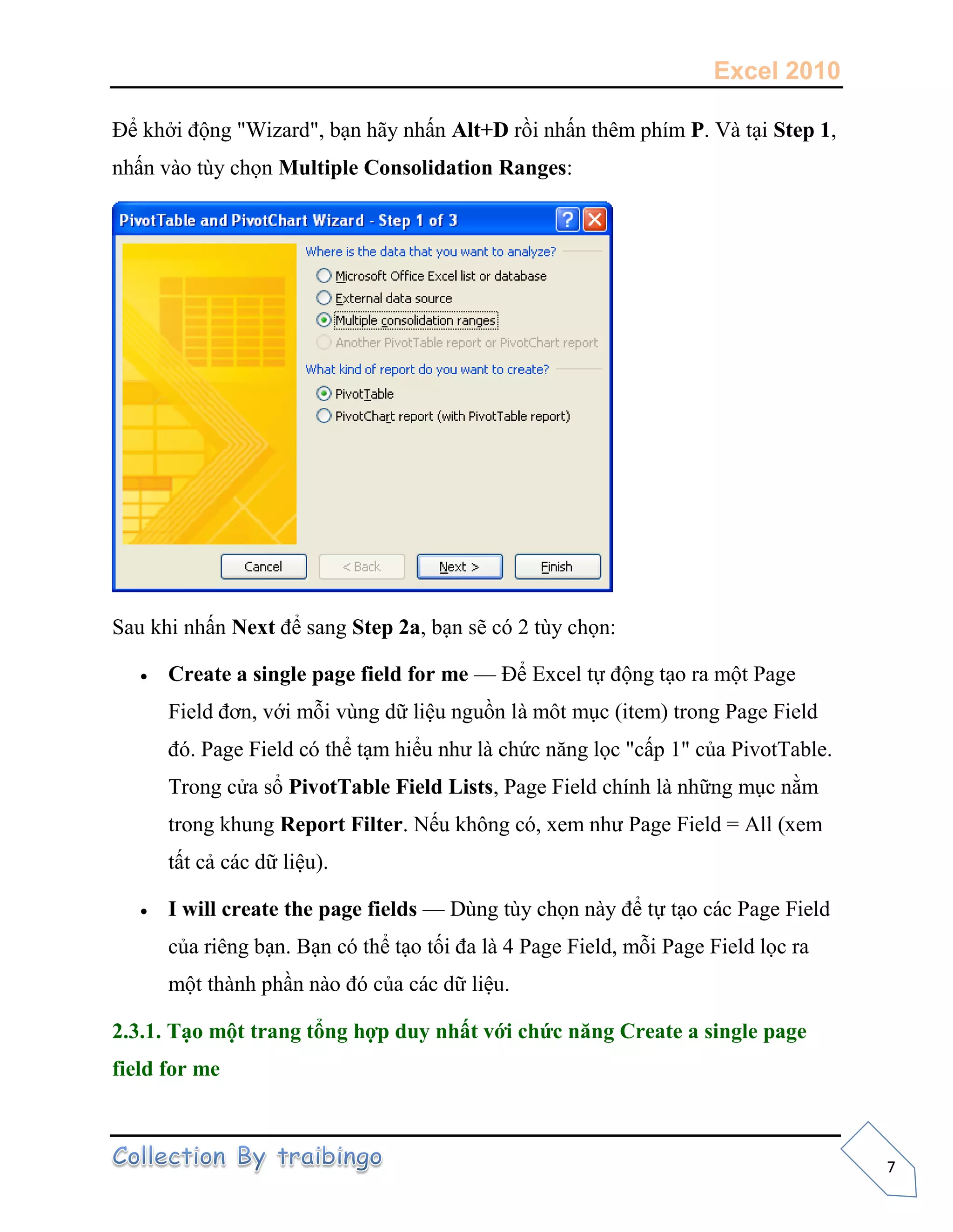 Excel 2010
7
Để khởi động "Wizard", bạn hãy nhấn Alt+D rồi nhấn thêm phím P. Và tại Step 1,
nhấn vào tùy chọn Multiple Consolidation Ranges:
Sau khi nhấn Next để sang Step 2a, bạn sẽ có 2 tùy chọn:
 Create a single page field for me — Để Excel tự động tạo ra một Page
Field đơn, với mỗi vùng dữ liệu nguồn là môt mục (item) trong Page Field
đó. Page Field có thể tạm hiểu như là chức năng lọc "cấp 1" của PivotTable.
Trong cửa sổ PivotTable Field Lists, Page Field chính là những mục nằm
trong khung Report Filter. Nếu không có, xem như Page Field = All (xem
tất cả các dữ liệu).
 I will create the page fields — Dùng tùy chọn này để tự tạo các Page Field
của riêng bạn. Bạn có thể tạo tối đa là 4 Page Field, mỗi Page Field lọc ra
một thành phần nào đó của các dữ liệu.
2.3.1. Tạo một trang tổng hợp duy nhất với chức năng Create a single page
field for me
 