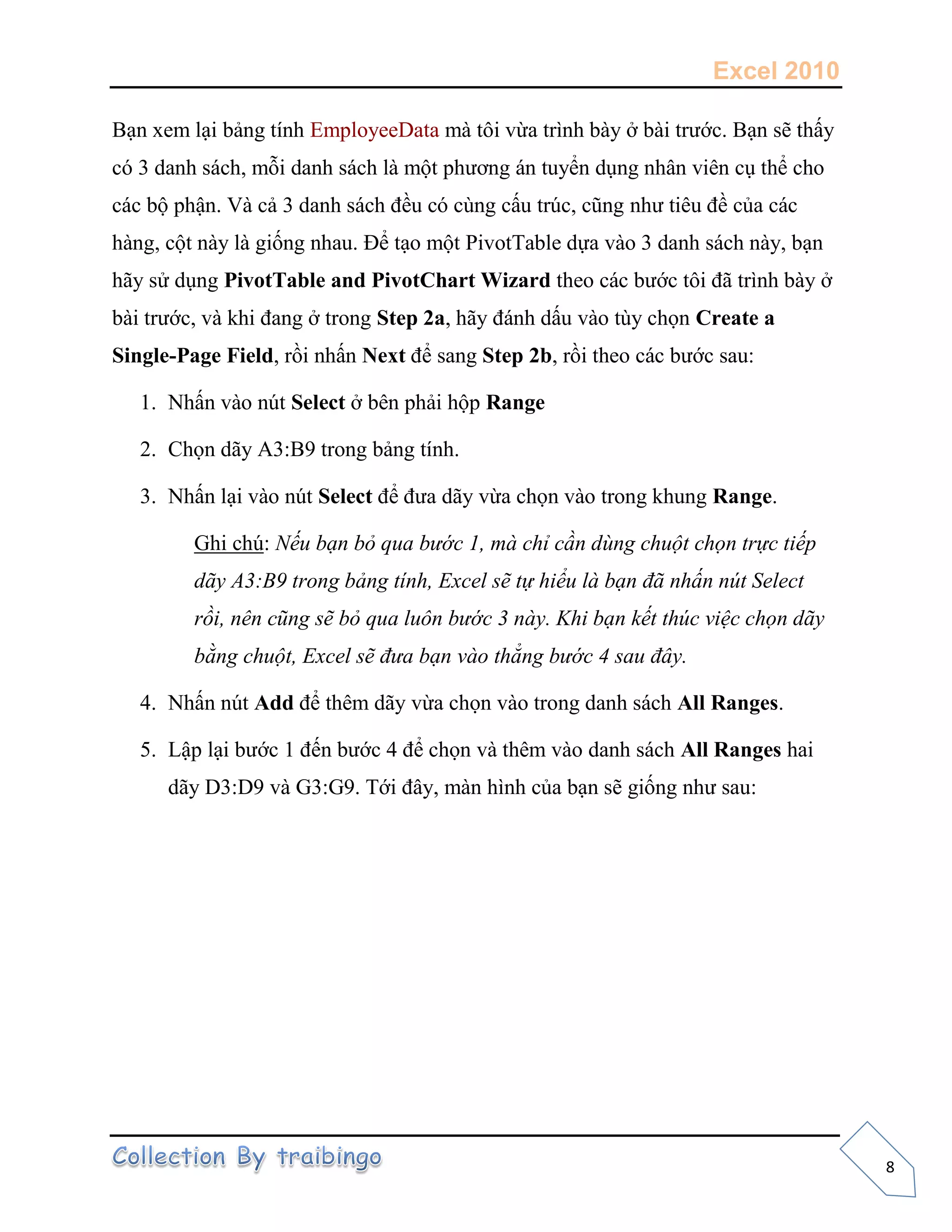 Excel 2010
8
Bạn xem lại bảng tính EmployeeData mà tôi vừa trình bày ở bài trước. Bạn sẽ thấy
có 3 danh sách, mỗi danh sách là một phương án tuyển dụng nhân viên cụ thể cho
các bộ phận. Và cả 3 danh sách đều có cùng cấu trúc, cũng như tiêu đề của các
hàng, cột này là giống nhau. Để tạo một PivotTable dựa vào 3 danh sách này, bạn
hãy sử dụng PivotTable and PivotChart Wizard theo các bước tôi đã trình bày ở
bài trước, và khi đang ở trong Step 2a, hãy đánh dấu vào tùy chọn Create a
Single-Page Field, rồi nhấn Next để sang Step 2b, rồi theo các bước sau:
1. Nhấn vào nút Select ở bên phải hộp Range
2. Chọn dãy A3:B9 trong bảng tính.
3. Nhấn lại vào nút Select để đưa dãy vừa chọn vào trong khung Range.
Ghi chú: Nếu bạn bỏ qua bước 1, mà chỉ cần dùng chuột chọn trực tiếp
dãy A3:B9 trong bảng tính, Excel sẽ tự hiểu là bạn đã nhấn nút Select
rồi, nên cũng sẽ bỏ qua luôn bước 3 này. Khi bạn kết thúc việc chọn dãy
bằng chuột, Excel sẽ đưa bạn vào thẳng bước 4 sau đây.
4. Nhấn nút Add để thêm dãy vừa chọn vào trong danh sách All Ranges.
5. Lập lại bước 1 đến bước 4 để chọn và thêm vào danh sách All Ranges hai
dãy D3:D9 và G3:G9. Tới đây, màn hình của bạn sẽ giống như sau:
 