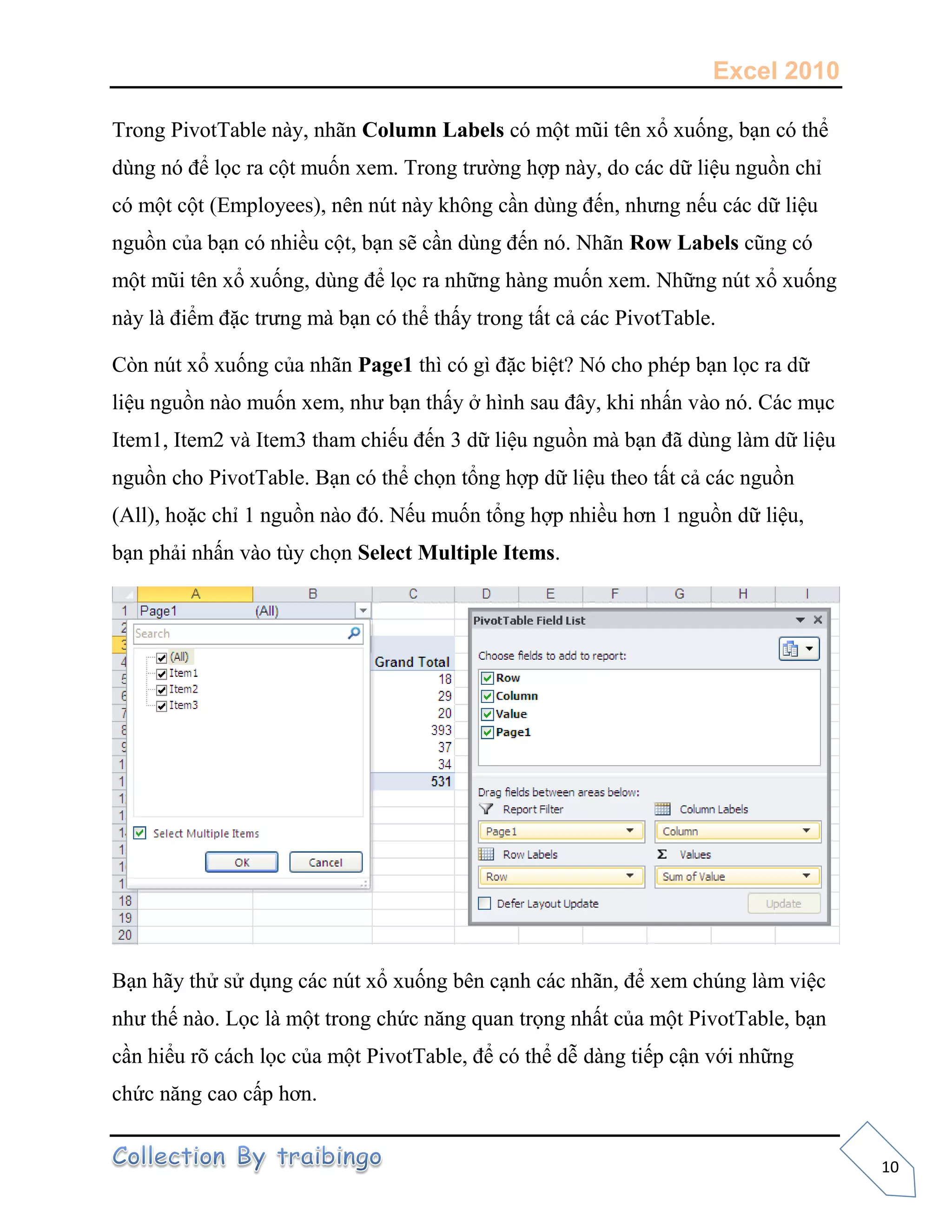 Excel 2010
10
Trong PivotTable này, nhãn Column Labels có một mũi tên xổ xuống, bạn có thể
dùng nó để lọc ra cột muốn xem. Trong trường hợp này, do các dữ liệu nguồn chỉ
có một cột (Employees), nên nút này không cần dùng đến, nhưng nếu các dữ liệu
nguồn của bạn có nhiều cột, bạn sẽ cần dùng đến nó. Nhãn Row Labels cũng có
một mũi tên xổ xuống, dùng để lọc ra những hàng muốn xem. Những nút xổ xuống
này là điểm đặc trưng mà bạn có thể thấy trong tất cả các PivotTable.
Còn nút xổ xuống của nhãn Page1 thì có gì đặc biệt? Nó cho phép bạn lọc ra dữ
liệu nguồn nào muốn xem, như bạn thấy ở hình sau đây, khi nhấn vào nó. Các mục
Item1, Item2 và Item3 tham chiếu đến 3 dữ liệu nguồn mà bạn đã dùng làm dữ liệu
nguồn cho PivotTable. Bạn có thể chọn tổng hợp dữ liệu theo tất cả các nguồn
(All), hoặc chỉ 1 nguồn nào đó. Nếu muốn tổng hợp nhiều hơn 1 nguồn dữ liệu,
bạn phải nhấn vào tùy chọn Select Multiple Items.
Bạn hãy thử sử dụng các nút xổ xuống bên cạnh các nhãn, để xem chúng làm việc
như thế nào. Lọc là một trong chức năng quan trọng nhất của một PivotTable, bạn
cần hiểu rõ cách lọc của một PivotTable, để có thể dễ dàng tiếp cận với những
chức năng cao cấp hơn.
 